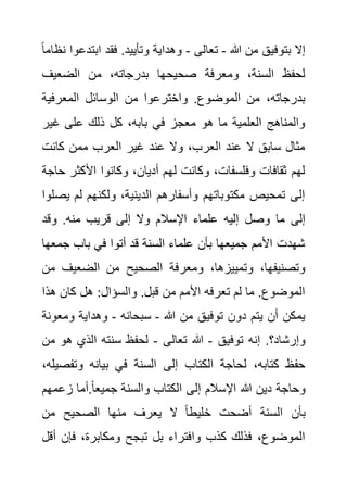 ‫هللا‬ ‫من‬ ‫بتوفيق‬ ‫إال‬
-
‫تعالى‬
-
‫ابت‬ ‫فقد‬ .‫وتأييد‬ ‫وهداية‬
ً‫ا‬‫نظام‬ ‫دعوا‬
‫الضعيف‬ ‫من‬ ،‫بدرجاته‬ ‫صحيحها‬ ‫ومعرفة‬ ،‫السنة‬ ‫لحفظ‬
‫الوس‬ ‫من‬ ‫واخترعوا‬ .‫الموضوع‬ ‫من‬ ،‫بدرجاته‬
‫المعرفية‬ ‫ائل‬
‫غير‬ ‫على‬ ‫ذلك‬ ‫كل‬ ،‫بابه‬ ‫في‬ ‫معجز‬ ‫هو‬ ‫ما‬ ‫العلمية‬ ‫والمناهج‬
‫كانت‬ ‫ممن‬ ‫العرب‬ ‫غير‬ ‫عند‬ ‫وال‬ ،‫العرب‬ ‫عند‬ ‫ال‬ ‫سابق‬ ‫مثال‬
‫األكثر‬ ‫وكانوا‬ ،‫أديان‬ ‫لهم‬ ‫وكانت‬ ،‫وفلسفات‬ ‫ثقافات‬ ‫لهم‬
‫حاجة‬
‫ي‬ ‫لم‬ ‫ولكنهم‬ ،‫الدينية‬ ‫وأسفارهم‬ ‫مكتوباتهم‬ ‫تمحيص‬ ‫إلى‬
‫صلوا‬
‫اإلسالم‬ ‫علماء‬ ‫إليه‬ ‫وصل‬ ‫ما‬ ‫إلى‬
‫وقد‬ .‫منه‬ ‫قريب‬ ‫إلى‬ ‫وال‬
‫جمع‬ ‫باب‬ ‫في‬ ‫أتوا‬ ‫قد‬ ‫السنة‬ ‫علماء‬ ‫بأن‬ ‫جميعها‬ ‫األمم‬ ‫شهدت‬
‫ها‬
‫الضعيف‬ ‫من‬ ‫الصحيح‬ ‫ومعرفة‬ ،‫وتمييزها‬ ،‫وتصنيفها‬
‫من‬
‫هذا‬ ‫كان‬ ‫هل‬ :‫والسؤال‬ .‫قبل‬ ‫من‬ ‫األمم‬ ‫تعرفه‬ ‫لم‬ ‫ما‬ .‫الموضوع‬
‫هللا‬ ‫من‬ ‫توفيق‬ ‫دون‬ ‫يتم‬ ‫أن‬ ‫يمكن‬
-
‫سبحانه‬
-
‫ومع‬ ‫وهداية‬
‫ونة‬
‫توفيق‬ ‫إنه‬ .‫وإرشاد؟‬
-
‫هللا‬
‫تعالى‬
-
‫ه‬ ‫الذي‬ ‫سنته‬ ‫لحفظ‬
‫من‬ ‫و‬
‫وتف‬ ‫بيانه‬ ‫في‬ ‫السنة‬ ‫إلى‬ ‫الكتاب‬ ‫لحاجة‬ ،‫كتابه‬ ‫حفظ‬
،‫صيله‬
‫زع‬ ‫أما‬.ً‫ا‬‫جميع‬ ‫والسنة‬ ‫الكتاب‬ ‫إلى‬ ‫اإلسالم‬ ‫هللا‬ ‫دين‬ ‫وحاجة‬
‫مهم‬
‫من‬ ‫الصحيح‬ ‫منها‬ ‫يعرف‬ ‫ال‬ ً‫ا‬‫خليط‬ ‫أضحت‬ ‫السنة‬ ‫بأن‬
‫فإن‬ ،‫ومكابرة‬ ‫تبجح‬ ‫بل‬ ‫وافتراء‬ ‫كذب‬ ‫فذلك‬ ،‫الموضوع‬
‫أقل‬
 