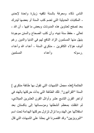 ‫ومعرفة‬ ‫ذكاء‬ ‫الناس‬
‫إلحدى‬ ‫واحدة‬ ‫زيارة‬ ‫تكفيه‬ ‫بالسنة‬
‫بعضه‬ ‫أو‬ ‫السنة‬ ‫كتب‬ ‫تضم‬ ‫التي‬ ‫الحديثية‬ ‫المكتبات‬
‫ليدرك‬ ‫ا‬ -
‫فيها‬ ‫ما‬ ‫وبعض‬ ‫المدونات‬ ‫هذه‬ ‫لعناوين‬ ‫تصفح‬ ‫بعد‬
-
‫هللا‬ ‫أن‬
-
‫تعالى‬
-
‫مو‬ ‫والسنن‬ ‫الصحاح‬ ‫كتب‬ ‫وأن‬ ،‫نبيه‬ ‫سنة‬ ‫حفظ‬
‫جودة‬
.‫والدين‬ ‫الدنيا‬ ‫في‬ ‫لهم‬ ‫النافع‬ ‫الزاد‬ ‫المسلمون‬ ‫منها‬ ‫ينهل‬
‫رغم‬
‫ه‬ ‫أنوف‬
‫الكافرين‬ ‫ؤالء‬
-
‫السنة‬ ‫منكري‬
-
‫وأعداء‬ ‫هللا‬ ‫أعداء‬
‫المسلمين‬ ‫وأعداء‬ ‫رسوله‬.
[ ‫منكر‬ ‫طائفة‬ ‫بها‬ ‫تقول‬ ‫التي‬ ‫الشبهات‬ ‫مجمل‬ ‫]هذه‬:‫الخاتمة‬
‫ي‬
‫ب‬ ‫حركتها‬ ‫بدأت‬ ‫التي‬ ‫الطائفة‬ ‫تلك‬ ."‫"القرآنيون‬ ‫السنة‬
‫في‬ ‫الهند‬
‫الميال‬ ‫العشرين‬ ‫القرن‬ ‫وأوائل‬ ‫عشر‬ ‫التاسع‬ ‫القرن‬ ‫أواخر‬
،‫دي‬
‫بمعظم‬ ‫انتقلت‬ ‫ثم‬
‫ب‬ ‫باكستان‬ ‫إلى‬ ‫ومؤسساتها‬ ‫أنشطتها‬
‫عد‬
‫ا‬ ‫تحت‬ ‫الهدامة‬ ‫حركتها‬ ‫تزاول‬ ‫تزال‬ ‫وما‬ ‫الهند‬ ‫عن‬ ‫استقاللها‬
‫سم‬
‫الشبها‬ ‫على‬ ‫بحثنا‬ ‫في‬ ‫اقتصرنا‬ ‫وقد‬ "‫"البرويزيين‬
‫قال‬ ‫التي‬ ‫ت‬
 