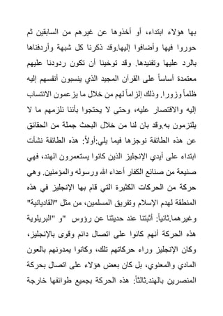 ‫ثم‬ ‫السابقين‬ ‫من‬ ‫غيرهم‬ ‫عن‬ ‫أخذوها‬ ‫أو‬ ،‫ابتداء‬ ‫هؤالء‬ ‫بها‬
‫وأردفناه‬ ‫شبهة‬ ‫كل‬ ‫ذكرنا‬ ‫وقد‬.‫إليها‬ ‫وأضافوا‬ ‫فيها‬ ‫حوروا‬
‫ا‬
‫بالر‬
‫عل‬ ‫ردودنا‬ ‫تكون‬ ‫أن‬ ‫توخينا‬ ‫وقد‬ .‫وتفنيدها‬ ‫عليها‬ ‫د‬
‫يهم‬
‫أنفسه‬ ‫ينسبون‬ ‫الذي‬ ‫المجيد‬ ‫القرآن‬ ‫على‬ ً‫ا‬‫أساس‬ ‫معتمدة‬
‫إليه‬ ‫م‬
‫االنتساب‬ ‫يزعمون‬ ‫ما‬ ‫خالل‬ ‫من‬ ‫لهم‬ ً‫ا‬‫إلزام‬ ‫وذلك‬ .‫وزورا‬ ً‫ا‬‫ظلم‬
‫م‬ ‫نلزمهم‬ ‫بأننا‬ ‫يحتجوا‬ ‫ال‬ ‫وحتى‬ ،‫عليه‬ ‫واالقتصار‬ ‫إليه‬
‫ال‬ ‫ا‬
‫ج‬ ‫البحث‬ ‫خالل‬ ‫من‬ ‫لنا‬ ‫بان‬ ‫وقد‬.‫به‬ ‫يلتزمون‬
‫الحقائ‬ ‫من‬ ‫ملة‬
‫ق‬
‫نشأت‬ ‫الطائفة‬ ‫هذه‬ :ً‫ال‬‫أو‬:‫يلي‬ ‫فيما‬ ‫نوجزها‬ ‫الطائفة‬ ‫هذه‬ ‫عن‬
‫الهن‬ ‫يستعمرون‬ ‫كانوا‬ ‫الذين‬ ‫اإلنجليز‬ ‫أيدي‬ ‫على‬ ‫ابتداء‬
‫فهي‬ ،‫د‬
‫والمؤمنين‬ ‫ورسوله‬ ‫هللا‬ ‫أعداء‬ ‫الكفار‬ ‫صنائع‬ ‫من‬ ‫صنيعة‬
‫وهي‬ .
‫ه‬ ‫في‬ ‫اإلنجليز‬ ‫بها‬ ‫قام‬ ‫التي‬ ‫الكثيرة‬ ‫الحركات‬ ‫من‬ ‫حركة‬
‫ذه‬
‫اإلسالم‬ ‫لهدم‬ ‫المنطقة‬
‫"القاد‬ ‫مثل‬ ‫من‬ ،‫المسلمين‬ ‫وتفريق‬
"‫يانية‬
‫"البريلوية‬ ‫"و‬ ‫رؤو‬ ‫عن‬ ‫حديثنا‬ ‫عند‬ ‫أثبتنا‬ :ً‫ا‬‫ثاني‬.‫وغيرهما‬
‫س‬
‫باإلنجليز‬ ‫وقوى‬ ‫دائم‬ ‫اتصال‬ ‫على‬ ‫كانوا‬ ‫أنهم‬ ‫الحركة‬ ‫هذه‬
،
‫بالع‬ ‫يمدونهم‬ ‫وكانوا‬ ،‫تلك‬ ‫حركاتهم‬ ‫وراء‬ ‫اإلنجليز‬ ‫وكان‬
‫ون‬
‫بحرك‬ ‫اتصال‬ ‫على‬ ‫هؤالء‬ ‫بعض‬ ‫كان‬ ‫بل‬ ،‫والمعنوي‬ ‫المادي‬
‫ة‬
‫المنصر‬
‫خ‬ ‫طوائفها‬ ‫بجميع‬ ‫الحركة‬ ‫هذه‬ :ً‫ا‬‫ثالث‬.‫بالهند‬ ‫ين‬
‫ارجة‬
 