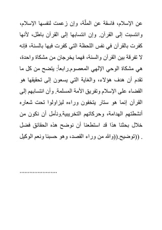 ‫اإلسالم‬ ‫لنفسها‬ ‫زعمت‬ ‫وإن‬ ،‫ة‬‫المل‬ ‫عن‬ ‫فاسقة‬ ،‫اإلسالم‬ ‫عن‬
،
‫أل‬ ،‫باطل‬ ‫القرآن‬ ‫إلى‬ ‫انتسابها‬ ‫وإن‬ .‫القرآن‬ ‫إلى‬ ‫وانتسبت‬
‫نها‬
‫ب‬ ‫فيها‬ ‫كفرت‬ ‫التي‬ ‫اللحظة‬ ‫نفس‬ ‫في‬ ‫بالقرآن‬ ‫كفرت‬
‫فإنه‬ ،‫السنة‬
‫من‬ ‫يخرجان‬ ‫فهما‬ ،‫والسنة‬ ‫القرآن‬ ‫بين‬ ‫تفرقة‬ ‫ال‬
‫و‬ ‫مشكاة‬
،‫احدة‬
‫م‬ ‫كل‬ ‫من‬ ‫يتضح‬ :ً‫ا‬‫رابع‬.‫المعصوم‬ ‫اإللهي‬ ‫الوحي‬ ‫مشكاة‬ ‫هي‬
‫ا‬
‫ه‬ ‫تحقيقها‬ ‫إلى‬ ‫يسعون‬ ‫التي‬ ‫والغاية‬ ،‫هؤالء‬ ‫هدف‬ ‫أن‬ ‫تقدم‬
‫و‬
‫انتسا‬ ‫وأن‬ .‫المسلمة‬ ‫األمة‬ ‫وتفريق‬ ‫اإلسالم‬ ‫على‬ ‫القضاء‬
‫إلى‬ ‫بهم‬
‫شعار‬ ‫تحت‬ ‫ليزاولوا‬ ‫وراءه‬ ‫يتخفون‬ ‫ستار‬ ‫هو‬ ‫إنما‬ ‫القرآن‬
‫ه‬
‫ا‬ ‫وحركاتهم‬ ،‫الهدامة‬ ‫أنشطتهم‬
‫م‬ ‫نكون‬ ‫أن‬ ‫ونأمل‬.‫لتخريبية‬
‫ن‬
‫فض‬ ‫الحقائق‬ ‫هذه‬ ‫نوضح‬ ‫أن‬ ‫استطعنا‬ ‫قد‬ ‫هذا‬ ‫بحثنا‬ ‫خالل‬
‫ل‬
‫الوكي‬ ‫ونعم‬ ‫حسبنا‬ ‫وهو‬ ،‫القصد‬ ‫وراء‬ ‫من‬ ‫((وهللا‬.‫توضيح‬
‫ل‬ )) .
.......................
 