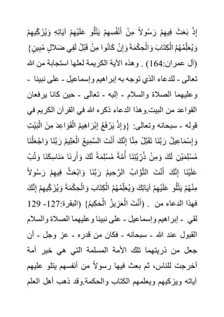 ْ‫م‬ِ‫ه‬ِ‫س‬ُ‫ف‬ْ‫ن‬َ‫أ‬ ْ‫ن‬ِ‫م‬ ً‫ال‬‫و‬ُ‫س‬ َ‫ر‬ ْ‫م‬ِ‫ه‬‫ي‬ِ‫ف‬ َ‫ث‬َ‫ع‬َ‫ب‬ ْ‫ذ‬ِ‫إ‬
َ‫ز‬ُ‫ي‬ َ‫و‬ ِ‫ه‬ِ‫ت‬‫ا‬َ‫ي‬‫آ‬ ْ‫م‬ِ‫ه‬ْ‫ي‬َ‫ل‬َ‫ع‬ ‫و‬ُ‫ل‬ْ‫ت‬َ‫ي‬
ْ‫م‬ِ‫ه‬‫ي‬ِ‫ك‬
ُ‫م‬ ٍ‫ل‬‫ال‬َ‫ض‬ ‫ي‬ِ‫ف‬َ‫ل‬ ُ‫ل‬ْ‫ب‬َ‫ق‬ ْ‫ن‬ِ‫م‬ ‫وا‬ُ‫ن‬‫ا‬َ‫ك‬ ْ‫ن‬ِ‫إ‬ َ‫و‬ َ‫ة‬َ‫م‬ْ‫ك‬ ِ‫ح‬ْ‫ال‬ َ‫و‬ َ‫اب‬َ‫ت‬ِ‫ك‬ْ‫ال‬ ُ‫م‬ُ‫ه‬ُ‫م‬ِ‫ل‬َ‫ع‬ُ‫ي‬ َ‫و‬
}ٍ‫ين‬ِ‫ب‬
:‫عمران‬ ‫(آل‬
164
‫هللا‬ ‫من‬ ‫استجابة‬ ‫لعلها‬ ‫الكريمة‬ ‫اآلية‬ ‫وهذه‬ . )
- ‫تعالى‬
-
‫وإسماعيل‬ ‫إبراهيم‬ ‫به‬ ‫توجه‬ ‫الذي‬ ‫للدعاء‬
-
‫على‬
‫نبينا‬
‫وعليه‬
‫والسالم‬ ‫الصالة‬ ‫ما‬
-
‫إليه‬
-
‫تعالى‬
-
‫يرف‬ ‫كانا‬ ‫حين‬
‫عان‬
‫الكري‬ ‫القرآن‬ ‫في‬ ‫هللا‬ ‫ذكره‬ ‫الدعاء‬ ‫وهذا‬.‫البيت‬ ‫من‬ ‫القواعد‬
‫في‬ ‫م‬
‫قوله‬
-
‫ا‬ َ‫ن‬ِ‫م‬ َ‫د‬ِ‫ع‬‫ا‬ َ‫و‬َ‫ق‬ْ‫ال‬ ُ‫م‬‫ي‬ِ‫ه‬‫ا‬ َ‫ْر‬‫ب‬ِ‫إ‬ ُ‫ع‬َ‫ف‬ ْ‫ر‬َ‫ي‬ ْ‫ذ‬ِ‫إ‬ َ‫{و‬ :‫وتعالى‬ ‫سبحانه‬
ِ‫ت‬ْ‫ي‬َ‫ب‬ْ‫ل‬
ُ‫ع‬‫ي‬ِ‫م‬َّ‫س‬‫ال‬ َ‫ت‬ْ‫ن‬َ‫أ‬ َ‫ك‬َّ‫ن‬ِ‫إ‬ ‫ا‬َّ‫ن‬ِ‫م‬ ْ‫ل‬َّ‫ب‬َ‫ق‬َ‫ت‬ ‫َا‬‫ن‬َّ‫ب‬ َ‫ر‬ ُ‫ل‬‫ي‬ِ‫ع‬‫ا‬َ‫م‬ْ‫س‬ِ‫إ‬ َ‫و‬
َ‫ن‬َّ‫ب‬ َ‫ر‬ ُ‫م‬‫ي‬ِ‫ل‬َ‫ع‬ْ‫ال‬
‫َا‬‫ن‬ْ‫ل‬َ‫ع‬ْ‫اج‬ َ‫و‬ ‫ا‬
ْ‫ب‬ُ‫ت‬ َ‫و‬ ‫َا‬‫ن‬َ‫ك‬ِ‫س‬‫َا‬‫ن‬َ‫م‬ ‫َا‬‫ن‬ ِ‫ر‬َ‫أ‬ َ‫و‬ َ‫ك‬َ‫ل‬ ً‫ة‬َ‫م‬ِ‫ل‬ْ‫س‬ُ‫م‬ ً‫ة‬َّ‫م‬ُ‫أ‬ ‫َا‬‫ن‬ِ‫ت‬َّ‫ي‬ ِ‫ر‬ُ‫ذ‬ ْ‫ن‬ِ‫م‬ َ‫و‬ َ‫ك‬َ‫ل‬ ِ‫ْن‬‫ي‬َ‫م‬ِ‫ل‬ْ‫س‬ُ‫م‬
ً‫ال‬‫و‬ُ‫س‬ َ‫ر‬ ْ‫م‬ِ‫ه‬‫ي‬ِ‫ف‬ ْ‫ث‬َ‫ع‬ْ‫ب‬‫ا‬ َ‫و‬ ‫َا‬‫ن‬َّ‫ب‬ َ‫ر‬ ُ‫م‬‫ي‬ ِ‫ح‬ َّ‫الر‬ ُ‫اب‬ َّ‫و‬َّ‫ت‬‫ال‬ َ‫ت‬ْ‫ن‬َ‫أ‬ َ‫ك‬َّ‫ن‬ِ‫إ‬ ‫َا‬‫ن‬ْ‫ي‬َ‫ل‬َ‫ع‬
ِ‫ل‬َ‫ع‬ُ‫ي‬ َ‫و‬ َ‫ك‬ِ‫ت‬‫ا‬َ‫ي‬‫آ‬ ْ‫م‬ِ‫ه‬ْ‫ي‬َ‫ل‬َ‫ع‬ ‫و‬ُ‫ل‬ْ‫ت‬َ‫ي‬ ْ‫م‬ُ‫ه‬ْ‫ن‬ِ‫م‬
ِ‫ك‬ َ‫ز‬ُ‫ي‬ َ‫و‬ َ‫ة‬َ‫م‬ْ‫ك‬ ِ‫ح‬ْ‫ال‬ َ‫و‬ َ‫اب‬َ‫ت‬ِ‫ك‬ْ‫ال‬ ُ‫م‬ُ‫ه‬ُ‫م‬
َ‫ك‬َّ‫ن‬ِ‫إ‬ ْ‫م‬ِ‫ه‬‫ي‬
:‫(البقرة‬ }ُ‫م‬‫ي‬ِ‫ك‬َ‫ح‬ْ‫ال‬ ُ‫يز‬ ِ‫ز‬َ‫ع‬ْ‫ال‬ َ‫ت‬ْ‫ن‬َ‫أ‬
127
-
129 ) . ‫من‬ ‫الدعاء‬ ‫فهذا‬
‫وإسماعيل‬ ‫إبراهيم‬
-
‫والسال‬ ‫الصالة‬ ‫وعليهما‬ ‫نبينا‬ ‫على‬
‫م‬ - ‫لقي‬
‫هللا‬ ‫عند‬ ‫القبول‬
-
‫سبحانه‬
-
‫قدره‬ ‫من‬ ‫فكان‬
-
‫وجل‬ ‫عز‬
-
‫أن‬
‫األم‬ ‫تلك‬ ‫ذريتهما‬ ‫من‬ ‫جعل‬
‫أمة‬ ‫خير‬ ‫هي‬ ‫التي‬ ‫المسلمة‬ ‫ة‬
‫ع‬ ‫يتلو‬ ‫أنفسهم‬ ‫من‬ ً‫ال‬‫رسو‬ ‫فيها‬ ‫بعث‬ ‫ثم‬ ،‫للناس‬ ‫أخرجت‬
‫ليهم‬
‫الع‬ ‫أهل‬ ‫ذهب‬ ‫وقد‬.‫والحكمة‬ ‫الكتاب‬ ‫ويعلمهم‬ ‫ويزكيهم‬ ‫آياته‬
‫لم‬
 