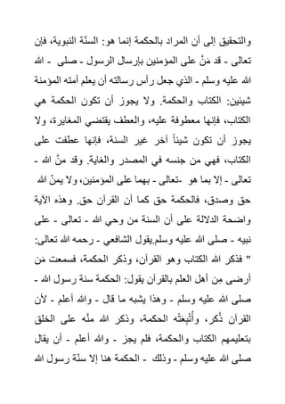‫النبوي‬ ‫ة‬‫السن‬ :‫هو‬ ‫إنما‬ ‫بالحكمة‬ ‫المراد‬ ‫أن‬ ‫إلى‬ ‫والتحقيق‬
‫فإن‬ ،‫ة‬
‫هللا‬ - ‫تعالى‬
-
‫الرسول‬ ‫بإرسال‬ ‫المؤمنين‬ ‫على‬ َّ‫ن‬َ‫م‬ ‫قد‬
-
‫ص‬
‫لى‬
‫هللا‬
‫وسلم‬ ‫عليه‬
-
‫ال‬ ‫أمته‬ ‫يعلم‬ ‫أن‬ ‫رسالته‬ ‫رأس‬ ‫جعل‬ ‫الذي‬
‫مؤمنة‬
‫هي‬ ‫الحكمة‬ ‫تكون‬ ‫أن‬ ‫يجوز‬ ‫وال‬ .‫والحكمة‬ ‫الكتاب‬ :‫شيئين‬
‫المغاير‬ ‫يقتضي‬ ‫والعطف‬ ،‫عليه‬ ‫معطوفة‬ ‫فإنها‬ ،‫الكتاب‬
‫وال‬ ،‫ة‬
‫على‬ ‫عطفت‬ ‫فإنها‬ ،‫السنة‬ ‫غير‬ ‫آخر‬ ً‫ا‬‫شيئ‬ ‫تكون‬ ‫أن‬ ‫يجوز‬
‫هللا‬ َّ‫من‬ ‫وقد‬ .‫والغاية‬ ‫المصدر‬ ‫في‬ ‫جنسه‬ ‫من‬ ‫فهي‬ ،‫الكتاب‬
-
‫تعالى‬
-
‫هللا‬ ‫يمن‬ ‫وال‬ ،‫المؤمنين‬ ‫على‬ ‫بهما‬ - ‫تعالى‬
-
‫هو‬ ‫بما‬ ‫إال‬
‫اآلية‬ ‫وهذه‬ .‫حق‬ ‫القرآن‬ ‫أن‬ ‫كما‬ ‫حق‬ ‫فالحكمة‬ ،‫وصدق‬ ‫حق‬
‫هللا‬ ‫وحي‬ ‫من‬ ‫السنة‬ ‫أن‬ ‫على‬ ‫الداللة‬ ‫واضحة‬
-
‫تعالى‬
-
‫على‬
‫نبيه‬
-
‫الشافعي‬ ‫يقول‬.‫وسلم‬ ‫عليه‬ ‫هللا‬ ‫صلى‬
-
‫هللا‬ ‫رحمه‬
:‫تعالى‬
‫القرآن‬ ‫وهو‬ ‫الكتاب‬ ‫هللا‬ ‫فذكر‬ "
َ‫م‬ ‫فسمعت‬ ،‫الحكمة‬ ‫وذكر‬ ،
‫ن‬
‫هللا‬ ‫رسول‬ ‫سنة‬ ‫الحكمة‬ :‫يقول‬ ‫بالقرآن‬ ‫العلم‬ ‫أهل‬ ‫ن‬ِ‫م‬ ‫أرضى‬
-
‫وسلم‬ ‫عليه‬ ‫هللا‬ ‫صلى‬
-
‫قال‬ ‫ما‬ ‫يشبه‬ ‫وهذا‬
-
‫أعلم‬ ‫وهللا‬
-
‫أل‬
‫ن‬
‫الخلق‬ ‫على‬ ‫ه‬َّ‫ن‬‫م‬ ‫هللا‬ ‫وذكر‬ ،‫الحكمة‬ ‫ه‬ْ‫ت‬َ‫ع‬ِ‫ب‬ْ‫ت‬ُ‫وأ‬ ،‫كر‬ُ‫ذ‬ ‫القرآن‬
‫يجز‬ ‫فلم‬ ،‫والحكمة‬ ‫الكتاب‬ ‫بتعليمهم‬
-
‫أعلم‬ ‫وهللا‬
-
‫ي‬ ‫أن‬
‫قال‬
‫ال‬
‫هللا‬ ‫رسول‬ ‫ة‬‫سن‬ ‫إال‬ ‫هنا‬ ‫حكمة‬ - ‫وسلم‬ ‫عليه‬ ‫هللا‬ ‫صلى‬
-
‫وذلك‬
 
