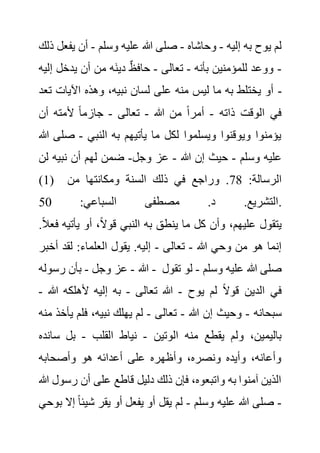 ‫إليه‬ ‫به‬ ‫يوح‬ ‫لم‬
-
‫وحاشاه‬
-
‫وسلم‬ ‫عليه‬ ‫هللا‬ ‫صلى‬
-
‫يف‬ ‫أن‬
‫ذلك‬ ‫عل‬
-
‫بأنه‬ ‫للمؤمنين‬ ‫ووعد‬
-
‫تعالى‬
-
‫إ‬ ‫يدخل‬ ‫أن‬ ‫من‬ ‫َه‬‫ن‬‫دي‬ ٌ‫ظ‬‫حاف‬
‫ليه‬
‫ت‬ ‫اآليات‬ ‫وهذه‬ ،‫نبيه‬ ‫لسان‬ ‫على‬ ‫منه‬ ‫ليس‬ ‫ما‬ ‫به‬ ‫يختلط‬ ‫أو‬
‫عد‬ -
‫ذاته‬ ‫الوقت‬ ‫في‬
-
‫هللا‬ ‫من‬ ً‫ا‬‫أمر‬
-
‫تعالى‬
-
‫أل‬ ً‫ا‬‫جازم‬
‫أن‬ ‫مته‬
‫النبي‬ ‫به‬ ‫يأتيهم‬ ‫ما‬ ‫لكل‬ ‫ويسلموا‬ ‫ويوقنوا‬ ‫يؤمنوا‬
-
‫ص‬
‫هللا‬ ‫لى‬
‫وسلم‬ ‫عليه‬
-
‫هللا‬ ‫إن‬ ‫حيث‬
-
‫وجل‬ ‫عز‬
-
‫ل‬ ‫نبيه‬ ‫أن‬ ‫لهم‬ ‫ضمن‬
‫ن‬
(1) :‫الرسالة‬
78
‫من‬ ‫ومكانتها‬ ‫السنة‬ ‫ذلك‬ ‫في‬ ‫وراجع‬ .
:‫السباعي‬ ‫مصطفى‬ .‫د‬ .‫التشريع‬
50 .
‫يأتي‬ ‫أو‬ ،ً‫ال‬‫قو‬ ‫النبي‬ ‫به‬ ‫ينطق‬ ‫ما‬ ‫كل‬ ‫وأن‬ ،‫عليهم‬ ‫يتقول‬
.ً‫ال‬‫فع‬ ‫ه‬
‫هللا‬ ‫وحي‬ ‫من‬ ‫هو‬ ‫إنما‬
-
‫تعالى‬
-
‫أخ‬ ‫لقد‬ :‫العلماء‬ ‫يقول‬ .‫إليه‬
‫بر‬
‫هللا‬
-
‫وجل‬ ‫عز‬
-
‫رسوله‬ ‫بأن‬ - ‫وسلم‬ ‫عليه‬ ‫هللا‬ ‫صلى‬
-
‫تق‬ ‫لو‬
‫ول‬
‫يوح‬ ‫لم‬ ً‫ال‬‫قو‬ ‫الدين‬ ‫في‬
-
‫تعالى‬ ‫هللا‬
-
‫هللا‬ ‫ألهلكه‬ ‫إليه‬ ‫به‬
-
‫سبحانه‬
-
‫هللا‬ ‫إن‬ ‫وحيث‬
-
‫تعالى‬
-
‫ي‬ ‫فلم‬ ،‫نبيه‬ ‫يهلك‬ ‫لم‬
‫منه‬ ‫أخذ‬
‫منه‬ ‫يقطع‬ ‫ولم‬ ،‫باليمين‬
‫الوتين‬
-
‫القلب‬ ‫نياط‬
-
‫س‬ ‫بل‬
‫انده‬
‫وأصحابه‬ ‫هو‬ ‫أعدائه‬ ‫على‬ ‫وأظهره‬ ،‫ونصره‬ ‫وأيده‬ ،‫وأعانه‬
‫رس‬ ‫أن‬ ‫على‬ ‫قاطع‬ ‫دليل‬ ‫ذلك‬ ‫فإن‬ ،‫واتبعوه‬ ‫به‬ ‫آمنوا‬ ‫الذين‬
‫هللا‬ ‫ول‬
-
‫وسلم‬ ‫عليه‬ ‫هللا‬ ‫صلى‬
-
‫شيئ‬ ‫يقر‬ ‫أو‬ ‫يفعل‬ ‫أو‬ ‫يقل‬ ‫لم‬
‫بوحي‬ ‫إال‬ ً‫ا‬
 