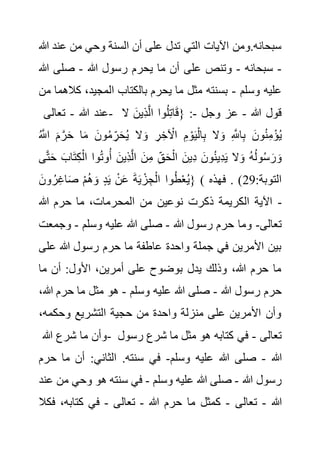 ‫عن‬ ‫من‬ ‫وحي‬ ‫السنة‬ ‫أن‬ ‫على‬ ‫تدل‬ ‫التي‬ ‫اآليات‬ ‫ومن‬.‫سبحانه‬
‫هللا‬ ‫د‬
-
‫س‬
‫بحانه‬
-
‫هللا‬ ‫رسول‬ ‫يحرم‬ ‫ما‬ ‫أن‬ ‫على‬ ‫وتنص‬
-
‫هللا‬ ‫صلى‬
‫وسلم‬ ‫عليه‬
-
‫كال‬ ،‫المجيد‬ ‫بالكتاب‬ ‫يحرم‬ ‫ما‬ ‫مثل‬ ‫بسنته‬
‫من‬ ‫هما‬
‫هللا‬ ‫عند‬
-
‫تعالى‬ - ‫هللا‬ ‫قول‬
-
‫وجل‬ ‫عز‬
-
‫ال‬ َ‫ِين‬‫ذ‬َّ‫ل‬‫ا‬ ‫وا‬ُ‫ل‬ِ‫ت‬‫ا‬َ‫ق‬{ :
ُ َّ
‫اَّلل‬ َ‫م‬ َّ‫ر‬َ‫ح‬ ‫ا‬َ‫م‬ َ‫ون‬ُ‫م‬ ِ‫ر‬َ‫ح‬ُ‫ي‬ ‫ال‬َ‫و‬ ِ‫ر‬ ِ‫خ‬ ْ
‫اآل‬ ِ‫م‬ ْ‫و‬َ‫ي‬ْ‫ال‬ِ‫ب‬ ‫ال‬َ‫و‬ ِ َّ
‫اَّلل‬ِ‫ب‬ َ‫ون‬ُ‫ن‬ِ‫م‬ْ‫ؤ‬ُ‫ي‬
َ‫و‬
َ‫ح‬ َ‫اب‬َ‫ت‬ِ‫ك‬ْ‫ال‬ ‫وا‬ُ‫ت‬‫و‬ُ‫أ‬ َ‫ِين‬‫ذ‬َّ‫ل‬‫ا‬ َ‫ن‬ِ‫م‬ ِ‫ق‬َ‫ح‬ْ‫ال‬ َ‫ِين‬‫د‬ َ‫ون‬ُ‫ن‬‫ِي‬‫د‬َ‫ي‬ ‫ال‬َ‫و‬ ُ‫ه‬ُ‫ل‬‫و‬ُ‫س‬ َ‫ر‬
‫ى‬َّ‫ت‬
َ‫ون‬ ُ‫ر‬ِ‫غ‬‫ا‬َ‫ص‬ ْ‫م‬ُ‫ه‬َ‫و‬ ٍ‫د‬َ‫ي‬ ْ‫ن‬َ‫ع‬ َ‫ة‬َ‫ي‬ ْ‫ز‬ ِ‫ج‬ْ‫ال‬ ‫وا‬ُ‫ط‬ْ‫ع‬ُ‫ي‬} ( :‫التوبة‬
29
‫فهذه‬ . )
‫هللا‬ ‫حرم‬ ‫ما‬ ،‫المحرمات‬ ‫من‬ ‫نوعين‬ ‫ذكرت‬ ‫الكريمة‬ ‫اآلية‬ -
‫تعالى‬
-
‫هللا‬ ‫رسول‬ ‫حرم‬ ‫وما‬
-
‫وسلم‬ ‫عليه‬ ‫هللا‬ ‫صلى‬
-
‫وج‬
‫مع‬
‫ت‬
‫عل‬ ‫هللا‬ ‫رسول‬ ‫حرم‬ ‫ما‬ ‫عاطفة‬ ‫واحدة‬ ‫جملة‬ ‫في‬ ‫األمرين‬ ‫بين‬
‫ى‬
‫ما‬ ‫أن‬ :‫األول‬ ،‫أمرين‬ ‫على‬ ‫بوضوح‬ ‫يدل‬ ‫وذلك‬ ،‫هللا‬ ‫حرم‬ ‫ما‬
‫هللا‬ ‫رسول‬ ‫حرم‬
-
‫وسلم‬ ‫عليه‬ ‫هللا‬ ‫صلى‬
-
‫هللا‬ ‫حرم‬ ‫ما‬ ‫مثل‬ ‫هو‬
،
،‫وحكمه‬ ‫التشريع‬ ‫حجية‬ ‫من‬ ‫واحدة‬ ‫منزلة‬ ‫على‬ ‫األمرين‬ ‫وأن‬
‫هللا‬ ‫شرع‬ ‫ما‬ ‫وأن‬- ‫تعالى‬
-
‫مثل‬ ‫هو‬ ‫كتابه‬ ‫في‬
‫رسو‬ ‫شرع‬ ‫ما‬
‫ل‬
‫هللا‬
-
‫وسلم‬ ‫عليه‬ ‫هللا‬ ‫صلى‬
-
‫ح‬ ‫ما‬ ‫أن‬ :‫الثاني‬ .‫سنته‬ ‫في‬
‫رم‬
‫هللا‬ ‫رسول‬
-
‫وسلم‬ ‫عليه‬ ‫هللا‬ ‫صلى‬
-
‫م‬ ‫وحي‬ ‫هو‬ ‫سنته‬ ‫في‬
‫عند‬ ‫ن‬
‫هللا‬
-
‫تعالى‬
-
‫هللا‬ ‫حرم‬ ‫ما‬ ‫كمثل‬
-
‫تعالى‬
-
‫ف‬ ،‫كتابه‬ ‫في‬
‫كال‬
 