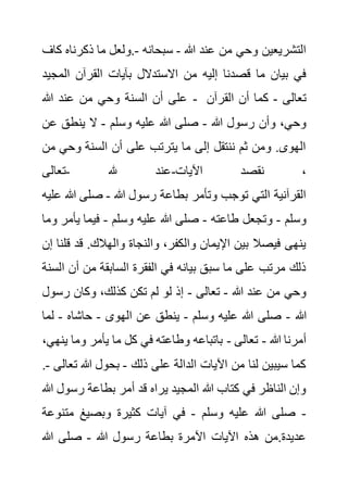 ‫هللا‬ ‫عند‬ ‫من‬ ‫وحي‬ ‫التشريعين‬
-
‫سبحانه‬
-
‫ذكرن‬ ‫ما‬ ‫ولعل‬.
‫كاف‬ ‫اه‬
‫إليه‬ ‫قصدنا‬ ‫ما‬ ‫بيان‬ ‫في‬
‫ال‬ ‫القرآن‬ ‫بآيات‬ ‫االستدالل‬ ‫من‬
‫مجيد‬
‫هللا‬ ‫عند‬ ‫من‬ ‫وحي‬ ‫السنة‬ ‫أن‬ ‫على‬ - ‫تعالى‬
-
‫القرآن‬ ‫أن‬ ‫كما‬
‫هللا‬ ‫رسول‬ ‫وأن‬ ،‫وحي‬
-
‫وسلم‬ ‫عليه‬ ‫هللا‬ ‫صلى‬
-
‫ع‬ ‫ينطق‬ ‫ال‬
‫ن‬
‫وحي‬ ‫السنة‬ ‫أن‬ ‫على‬ ‫يترتب‬ ‫ما‬ ‫إلى‬ ‫ننتقل‬ ‫ثم‬ ‫ومن‬ .‫الهوى‬
‫من‬
‫هلل‬ ‫عند‬
-
‫تعالى‬ -‫اآليات‬ ‫نقصد‬ ،
‫رسو‬ ‫بطاعة‬ ‫وتأمر‬ ‫توجب‬ ‫التي‬ ‫القرآنية‬
‫هللا‬ ‫ل‬
-
‫هللا‬ ‫صلى‬
‫عليه‬
‫وسلم‬
-
‫طاعته‬ ‫وتجعل‬
-
‫وسلم‬ ‫عليه‬ ‫هللا‬ ‫صلى‬
-
‫ي‬ ‫فيما‬
‫وما‬ ‫أمر‬
‫قد‬ .‫والهالك‬ ‫والنجاة‬ ،‫والكفر‬ ‫اإليمان‬ ‫بين‬ ‫فيصال‬ ‫ينهى‬
‫إن‬ ‫قلنا‬
‫أ‬ ‫من‬ ‫السابقة‬ ‫الفقرة‬ ‫في‬ ‫بيانه‬ ‫سبق‬ ‫ما‬ ‫على‬ ‫مرتب‬ ‫ذلك‬
‫السنة‬ ‫ن‬
‫هللا‬ ‫عند‬ ‫من‬ ‫وحي‬
-
‫تعالى‬
-
‫رس‬ ‫وكان‬ ،‫كذلك‬ ‫تكن‬ ‫لم‬ ‫لو‬ ‫إذ‬
‫ول‬
‫هللا‬
-
‫وسلم‬ ‫عليه‬ ‫هللا‬ ‫صلى‬
-
‫الهوى‬ ‫عن‬ ‫ينطق‬
-
‫حاشاه‬
-
‫ل‬
‫ما‬
‫هللا‬ ‫أمرنا‬
-
‫تعالى‬
-
‫ي‬ ‫وما‬ ‫يأمر‬ ‫ما‬ ‫كل‬ ‫في‬ ‫وطاعته‬ ‫باتباعه‬
،‫نهي‬
‫ذلك‬ ‫على‬ ‫الدالة‬ ‫اآليات‬ ‫من‬ ‫لنا‬ ‫سيبين‬ ‫كما‬
-
‫ت‬ ‫هللا‬ ‫بحول‬
‫عالى‬
-
.
‫رسو‬ ‫بطاعة‬ ‫أمر‬ ‫قد‬ ‫يراه‬ ‫المجيد‬ ‫هللا‬ ‫كتاب‬ ‫في‬ ‫الناظر‬ ‫وإن‬
‫هللا‬ ‫ل‬
-
‫وسلم‬ ‫عليه‬ ‫هللا‬ ‫صلى‬
-
‫آي‬ ‫في‬
‫مت‬ ‫وبصيغ‬ ‫كثيرة‬ ‫ات‬
‫نوعة‬
‫هللا‬ ‫رسول‬ ‫بطاعة‬ ‫اآلمرة‬ ‫اآليات‬ ‫هذه‬ ‫من‬.‫عديدة‬
-
‫هللا‬ ‫صلى‬
 