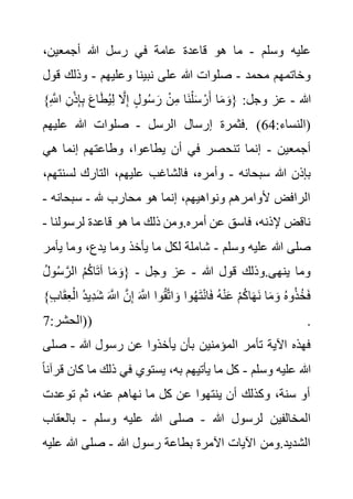 ‫وسلم‬ ‫عليه‬
-
،‫أجمعين‬ ‫هللا‬ ‫رسل‬ ‫في‬ ‫عامة‬ ‫قاعدة‬ ‫هو‬ ‫ما‬
‫محمد‬ ‫وخاتمهم‬
-
‫وعليهم‬ ‫نبينا‬ ‫على‬ ‫هللا‬ ‫صلوات‬
-
‫ق‬ ‫وذلك‬
‫ول‬
‫هللا‬
-
ِ َّ
‫اَّلل‬ ِ‫ن‬ْ‫ذ‬ِ‫إ‬ِ‫ب‬ َ‫ع‬‫ا‬َ‫ط‬ُ‫ي‬ِ‫ل‬ َّ
‫ال‬ِ‫إ‬ ٍ‫ل‬‫و‬ُ‫س‬ َ‫ر‬ ْ‫ن‬ِ‫م‬ ‫َا‬‫ن‬ْ‫ل‬َ‫س‬ ْ‫ر‬َ‫أ‬ ‫ا‬َ‫م‬ َ‫{و‬ :‫وجل‬ ‫عز‬
}
:‫(النساء‬
64
‫الرسل‬ ‫إرسال‬ ‫فثمرة‬. )
-
‫عليهم‬ ‫هللا‬ ‫صلوات‬
‫أجمعين‬
-
‫هي‬ ‫إنما‬ ‫وطاعتهم‬ ،‫يطاعوا‬ ‫أن‬ ‫في‬ ‫تنحصر‬ ‫إنما‬
‫سبحانه‬ ‫هللا‬ ‫بإذن‬
-
‫لس‬ ‫التارك‬ ،‫عليهم‬ ‫فالشاغب‬ ،‫وأمره‬
،‫نتهم‬
‫هلل‬ ‫محارب‬ ‫هو‬ ‫إنما‬ ،‫ونواهيهم‬ ‫ألوامرهم‬ ‫الرافض‬
-
‫سبحانه‬
-
‫ق‬ ‫هو‬ ‫ما‬ ‫ذلك‬ ‫ومن‬.‫أمره‬ ‫عن‬ ‫فاسق‬ ،‫إلذنه‬ ‫ناقض‬
‫لرسولنا‬ ‫اعدة‬
-
‫وسلم‬ ‫عليه‬ ‫هللا‬ ‫صلى‬
-
‫ي‬ ‫وما‬ ،‫يدع‬ ‫وما‬ ‫يأخذ‬ ‫ما‬ ‫لكل‬ ‫شاملة‬
‫أمر‬
‫هللا‬ ‫قول‬ ‫وذلك‬.‫ينهى‬ ‫وما‬
-
‫وجل‬ ‫عز‬
-
ُ‫ل‬‫و‬ُ‫س‬ َّ‫الر‬ ُ‫م‬ُ‫ك‬‫ا‬َ‫ت‬‫آ‬ ‫ا‬َ‫م‬ َ‫{و‬
ْ‫ال‬ ُ‫د‬‫ِي‬‫د‬َ‫ش‬ َ َّ
‫اَّلل‬ َّ‫ن‬ِ‫إ‬ َ َّ
‫اَّلل‬ ‫وا‬ُ‫ق‬َّ‫ت‬‫ا‬ َ‫و‬ ‫وا‬ُ‫ه‬َ‫ت‬ْ‫ن‬‫ا‬َ‫ف‬ ُ‫ه‬ْ‫ن‬َ‫ع‬ ْ‫م‬ُ‫ك‬‫ا‬َ‫ه‬َ‫ن‬ ‫ا‬َ‫م‬ َ‫و‬ ُ‫ه‬‫و‬ُ‫ذ‬ُ‫خ‬َ‫ف‬
}ِ‫ب‬‫ا‬َ‫ق‬ِ‫ع‬
:‫(الحشر‬
7 ) .
‫تأ‬ ‫اآلية‬ ‫فهذه‬
‫هللا‬ ‫رسول‬ ‫عن‬ ‫يأخذوا‬ ‫بأن‬ ‫المؤمنين‬ ‫مر‬
-
‫ص‬
‫لى‬
‫وسلم‬ ‫عليه‬ ‫هللا‬
-
‫ك‬ ‫ما‬ ‫ذلك‬ ‫في‬ ‫يستوي‬ ،‫به‬ ‫يأتيهم‬ ‫ما‬ ‫كل‬
ً‫ا‬‫قرآن‬ ‫ان‬
‫توعدت‬ ‫ثم‬ ،‫عنه‬ ‫نهاهم‬ ‫ما‬ ‫كل‬ ‫عن‬ ‫ينتهوا‬ ‫أن‬ ‫وكذلك‬ ،‫سنة‬ ‫أو‬
‫هللا‬ ‫لرسول‬ ‫المخالفين‬
-
‫وسلم‬ ‫عليه‬ ‫هللا‬ ‫صلى‬
-
‫بالع‬
‫قاب‬
‫هللا‬ ‫رسول‬ ‫بطاعة‬ ‫اآلمرة‬ ‫اآليات‬ ‫ومن‬.‫الشديد‬
-
‫هللا‬ ‫صلى‬
‫ع‬
‫ليه‬
 