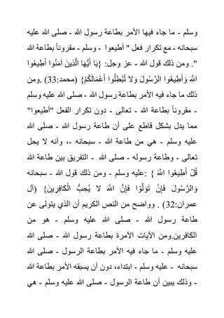 ‫وسلم‬
-
‫هللا‬ ‫رسول‬ ‫بطاعة‬ ‫األمر‬ ‫فيها‬ ‫جاء‬ ‫ما‬
-
‫ع‬ ‫هللا‬ ‫صلى‬
‫ليه‬
‫وسلم‬
-
‫هللا‬ ‫بطاعة‬ ً‫ا‬‫مقرون‬ - ‫سبحانه‬
-
‫أطيع‬ " ‫فعل‬ ‫تكرار‬ ‫مع‬
‫وا‬
‫هللا‬ ‫قول‬ ‫ذلك‬ ‫ومن‬ ."
-
‫و‬ُ‫ع‬‫ي‬ِ‫ط‬َ‫أ‬ ‫وا‬ُ‫ن‬َ‫م‬‫آ‬ َ‫ِين‬‫ذ‬َّ‫ل‬‫ا‬ ‫ا‬َ‫ه‬ُّ‫ي‬َ‫أ‬ ‫ا‬َ‫ي‬{ :‫وجل‬ ‫عز‬
‫ا‬
ْ‫م‬ُ‫ك‬َ‫ل‬‫ا‬َ‫م‬ْ‫ع‬َ‫أ‬ ‫وا‬ُ‫ل‬ِ‫ْط‬‫ب‬ُ‫ت‬ ‫ال‬َ‫و‬ َ‫ل‬‫و‬ُ‫س‬ َّ‫الر‬ ‫وا‬ُ‫ع‬‫ي‬ِ‫ط‬َ‫أ‬ َ‫و‬ َ َّ
‫اَّلل‬
:‫(محمد‬ }
33
‫ومن‬. )
‫هللا‬ ‫رسول‬ ‫بطاعة‬ ‫األمر‬ ‫فيه‬ ‫جاء‬ ‫ما‬ ‫ذلك‬
-
‫عليه‬ ‫هللا‬ ‫صلى‬
‫وسلم‬
-
‫هللا‬ ‫بطاعة‬ ً‫ا‬‫مقرون‬
-
‫تعالى‬
-
‫"أطيع‬ ‫الفعل‬ ‫تكرار‬ ‫دون‬
"‫وا‬
‫هللا‬ ‫رسول‬ ‫طاعة‬ ‫أن‬ ‫على‬ ‫قاطع‬ ‫بشكل‬ ‫يدل‬ ‫مما‬
-
‫هللا‬ ‫صلى‬
‫وسلم‬ ‫عليه‬
-
‫هللا‬ ‫طاعة‬ ‫من‬ ‫هي‬
-
‫سبحانه‬
-
‫يحل‬ ‫ال‬ ‫وأنه‬ ،
‫هللا‬ ‫طاعة‬ ‫بين‬ ‫التفريق‬ - ‫تعالى‬
-
‫رسوله‬ ‫وطاعة‬
-
‫هللا‬ ‫صلى‬
‫وسلم‬ ‫عليه‬
-
‫هللا‬ ‫قول‬ ‫ذلك‬ ‫ومن‬
-
‫سبحانه‬ : { َ َّ
‫اَّلل‬ ‫وا‬ُ‫ع‬‫ي‬ِ‫ط‬َ‫أ‬ ْ‫ل‬ُ‫ق‬
‫(آل‬ }َ‫ين‬ ِ‫ر‬ِ‫ف‬‫ا‬َ‫ك‬ْ‫ال‬ ُّ‫ب‬ ِ‫ح‬ُ‫ي‬ ‫ال‬ َ َّ
‫اَّلل‬ َّ‫ن‬ِ‫إ‬َ‫ف‬ ‫ا‬ ْ‫و‬َّ‫ل‬ َ‫و‬َ‫ت‬ ْ‫ن‬ِ‫إ‬َ‫ف‬ َ‫ل‬‫و‬ُ‫س‬ َّ‫الر‬ َ‫و‬
:‫عمران‬
32
‫عن‬ ‫يتولى‬ ‫الذي‬ ‫أن‬ ‫الكريم‬ ‫النص‬ ‫من‬ ‫وواضح‬ . )
‫هللا‬ ‫رسول‬ ‫طاعة‬
-
‫عليه‬ ‫هللا‬ ‫صلى‬
‫وسلم‬
-
‫من‬ ‫هو‬
‫هللا‬ ‫رسول‬ ‫بطاعة‬ ‫اآلمرة‬ ‫اآليات‬ ‫ومن‬.‫الكافرين‬
-
‫هللا‬ ‫صلى‬
‫وسلم‬ ‫عليه‬
-
‫الرسول‬ ‫بطاعة‬ ‫األمر‬ ‫فيه‬ ‫جاء‬ ‫ما‬
-
‫هللا‬ ‫صلى‬
‫وسلم‬ ‫عليه‬
-
‫هللا‬ ‫بطاعة‬ ‫األمر‬ ‫يسبقه‬ ‫أن‬ ‫دون‬ ،‫ابتداء‬ - ‫سبحانه‬
-
‫الرسول‬ ‫طاعة‬ ‫أن‬ ‫يبين‬ ‫وذلك‬
-
‫وسلم‬ ‫عليه‬ ‫هللا‬ ‫صلى‬
-
‫هي‬
 