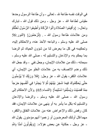 ‫هلل‬ ‫طاعة‬ ‫نفسه‬ ‫الوقت‬ ‫في‬
-
‫تعالى‬
-
‫و‬ ‫الرسول‬ ‫طاعة‬ ‫وأن‬
‫حدها‬
‫هللا‬ ‫لطاعة‬ ‫مقياس‬
-
‫وجل‬ ‫عز‬
-
‫هللا‬ ‫قول‬ ‫ذلك‬ ‫ومن‬
-
‫تبارك‬
‫وتعال‬
-
َ‫ل‬ َ‫ل‬‫و‬ُ‫س‬ َّ‫الر‬ ‫وا‬ُ‫ع‬‫ي‬ِ‫ط‬َ‫أ‬ َ‫و‬ َ‫ة‬‫ا‬َ‫ك‬ َّ‫الز‬ ‫وا‬ُ‫ت‬‫آ‬ َ‫و‬ َ‫ة‬‫ال‬َّ‫ص‬‫ال‬ ‫وا‬ُ‫م‬‫ي‬ِ‫ق‬َ‫أ‬ َ‫{و‬ :
ْ‫م‬ُ‫ك‬َّ‫ل‬َ‫ع‬
:‫(النور‬ }َ‫ون‬ُ‫م‬َ‫ح‬ ْ‫ر‬ُ‫ت‬
56 ) . ‫هللا‬ ‫رسول‬ ‫طاعة‬ ‫عالمات‬ ‫ومن‬
-
‫وسلم‬ ‫عليه‬ ‫هللا‬ ‫صلى‬
-
‫األخذ‬ ‫واتباعه‬
‫إل‬ ‫واالحتكام‬ ،‫عنه‬
،‫يه‬
‫الرض‬ ‫ثم‬ ،‫الحياة‬ ‫شؤون‬ ‫من‬ ‫لنا‬ ‫يعرض‬ ‫ما‬ ‫كل‬ ‫في‬ ‫وتحكيمه‬
‫ا‬
‫له‬ ‫والتسليم‬ ‫واإلذعان‬ ،‫به‬ ‫يحكم‬ ‫بما‬
-
‫و‬ ‫عليه‬ ‫هللا‬ ‫صلى‬
‫سلم‬
-
‫هللا‬ ‫جعل‬ ‫وقد‬ - ‫سبحانه‬
-
‫نفي‬ ‫وجعل‬ ،‫اإليمان‬ ‫عالمات‬ ‫من‬ ‫ذلك‬
‫أي‬ ،‫اإليمان‬ ‫من‬ ‫الخلو‬ ‫عالمات‬ ‫من‬ ‫به‬ ‫االتصاف‬ ‫وعدم‬ ‫ذلك‬
‫يقول‬ ،‫الكفر‬ ‫عالمات‬
‫هللا‬
-
ُ‫ن‬ِ‫م‬ْ‫ؤ‬ُ‫ي‬ ‫ال‬ َ‫ك‬ِ‫ب‬ َ‫ر‬ َ‫و‬ ‫ال‬َ‫ف‬{ :‫وجل‬ ‫عز‬
َ‫ون‬
ِ‫س‬ُ‫ف‬ْ‫ن‬َ‫أ‬ ‫ي‬ِ‫ف‬ ‫ُوا‬‫د‬ ِ‫ج‬َ‫ي‬ ‫ال‬ َّ‫م‬ُ‫ث‬ ْ‫م‬ُ‫ه‬َ‫ن‬ْ‫ي‬َ‫ب‬ َ‫ر‬َ‫ج‬َ‫ش‬ ‫ا‬َ‫م‬‫ي‬ِ‫ف‬ َ‫وك‬ُ‫م‬ِ‫ك‬َ‫ح‬ُ‫ي‬ ‫ى‬َّ‫ت‬َ‫ح‬
ً‫ا‬‫ج‬ َ‫ر‬َ‫ح‬ ْ‫م‬ِ‫ه‬
:‫(النساء‬ }ً‫ا‬‫يم‬ِ‫ل‬ْ‫س‬َ‫ت‬ ‫وا‬ُ‫م‬ِ‫ل‬َ‫س‬ُ‫ي‬ َ‫و‬ َ‫ْت‬‫ي‬َ‫ض‬َ‫ق‬ ‫ا‬َّ‫م‬ِ‫م‬
65
‫إلى‬ ‫االحتكام‬ ‫وألن‬. )
‫هللا‬ ‫رسول‬
-
‫وسلم‬ ‫عليه‬ ‫هللا‬ ‫صلى‬
-
‫واإلذعان‬ ‫والرضا‬
،‫اإليمان‬ ‫عالمات‬ ‫من‬ ‫ينهى‬ ‫أو‬ ‫به‬ ‫يأمر‬ ‫ما‬ ‫بكل‬ ‫له‬ ‫والتسليم‬
‫فقد‬
‫والكفر‬ ‫النفاق‬ ‫عالمات‬ ‫من‬ ‫عنه‬ ‫واإلعراض‬ ‫ذلك‬ ‫رفض‬ ‫كان‬
،
‫هللا‬ ‫يقول‬ .‫مؤمنون‬ ‫أنهم‬ ‫زعموا‬ ‫أو‬ ‫المعرضون‬ ‫أولئك‬ ‫قال‬ ‫مهما‬
-
‫وجل‬ ‫عز‬
-
ِ َّ
‫اَّلل‬ِ‫ب‬ ‫ا‬َّ‫ن‬َ‫م‬‫آ‬ َ‫ون‬ُ‫ل‬‫و‬ُ‫ق‬َ‫ي‬ َ‫{و‬ :‫هؤالء‬ ‫بعض‬ ‫عن‬ ‫حكاية‬
 