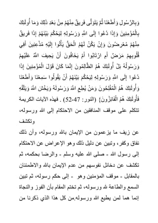 ُ‫ث‬ ‫َا‬‫ن‬ْ‫ع‬َ‫ط‬َ‫أ‬ َ‫و‬ ِ‫ل‬‫و‬ُ‫س‬ َّ‫الر‬ِ‫ب‬ َ‫و‬
َ‫م‬ َ‫و‬ َ‫ك‬ِ‫ل‬َ‫ذ‬ ِ‫د‬ْ‫ع‬َ‫ب‬ ْ‫ن‬ِ‫م‬ ْ‫م‬ُ‫ه‬ْ‫ن‬ِ‫م‬ ٌ‫يق‬ ِ‫ر‬َ‫ف‬ ‫ى‬َّ‫ل‬ َ‫و‬َ‫ت‬َ‫ي‬ َّ‫م‬
َ‫ك‬ِ‫ئ‬َ‫ل‬‫و‬ُ‫أ‬ ‫ا‬
َ‫ف‬ ‫ا‬َ‫ذ‬ِ‫إ‬ ْ‫م‬ُ‫ه‬َ‫ن‬ْ‫ي‬َ‫ب‬ َ‫م‬ُ‫ك‬ْ‫ح‬َ‫ي‬ِ‫ل‬ ِ‫ه‬ِ‫ل‬‫و‬ُ‫س‬ َ‫ر‬ َ‫و‬ ِ َّ
‫اَّلل‬ ‫ى‬َ‫ل‬ِ‫إ‬ ‫وا‬ُ‫ع‬ُ‫د‬ ‫ا‬َ‫ذ‬ِ‫إ‬ َ‫و‬ َ‫ين‬ِ‫ن‬ِ‫م‬ْ‫ؤ‬ُ‫م‬ْ‫ال‬ِ‫ب‬
ٌ‫يق‬ ِ‫ر‬
‫ي‬ِ‫ف‬َ‫أ‬ َ‫ين‬ِ‫ن‬ِ‫ع‬ْ‫ذ‬ُ‫م‬ ِ‫ه‬ْ‫ي‬َ‫ل‬ِ‫إ‬ ‫وا‬ُ‫ت‬ْ‫أ‬َ‫ي‬ ُّ‫ق‬َ‫ح‬ْ‫ال‬ ُ‫م‬ُ‫ه‬َ‫ل‬ ْ‫ن‬ُ‫ك‬َ‫ي‬ ْ‫ن‬ِ‫إ‬ َ‫و‬ َ‫ون‬ُ‫ض‬ ِ‫ر‬ْ‫ع‬ُ‫م‬ ْ‫م‬ُ‫ه‬ْ‫ن‬ِ‫م‬
ِ‫ه‬ِ‫ب‬‫و‬ُ‫ل‬ُ‫ق‬
ْ‫م‬ِ‫ه‬ْ‫ي‬َ‫ل‬َ‫ع‬ ُ َّ
‫اَّلل‬ َ‫يف‬ ِ‫ح‬َ‫ي‬ ْ‫ن‬َ‫أ‬ َ‫ون‬ُ‫ف‬‫َا‬‫خ‬َ‫ي‬ ْ‫م‬َ‫أ‬ ‫وا‬ُ‫ب‬‫ا‬َ‫ت‬ ْ‫ار‬ ِ‫م‬َ‫أ‬ ٌ‫ض‬ َ‫ر‬َ‫م‬ ْ‫م‬
‫ا‬َ‫ذ‬ِ‫إ‬ َ‫ين‬ِ‫ن‬ِ‫م‬ْ‫ؤ‬ُ‫م‬ْ‫ال‬ َ‫ل‬ ْ‫و‬َ‫ق‬ َ‫ان‬َ‫ك‬ ‫ا‬َ‫م‬َّ‫ن‬ِ‫إ‬ َ‫ون‬ُ‫م‬ِ‫ل‬‫ا‬َّ‫ظ‬‫ال‬ ُ‫م‬ُ‫ه‬ َ‫ك‬ِ‫ئ‬َ‫ل‬‫و‬ُ‫أ‬ ْ‫ل‬َ‫ب‬ ُ‫ه‬ُ‫ل‬‫و‬ُ‫س‬ َ‫ر‬ َ‫و‬
َ‫أ‬ َ‫و‬ ‫َا‬‫ن‬ْ‫ع‬ِ‫م‬َ‫س‬ ‫وا‬ُ‫ل‬‫و‬ُ‫ق‬َ‫ي‬ ْ‫ن‬َ‫أ‬ ْ‫م‬ُ‫ه‬َ‫ن‬ْ‫ي‬َ‫ب‬ َ‫م‬ُ‫ك‬ْ‫ح‬َ‫ي‬ِ‫ل‬ ِ‫ه‬ِ‫ل‬‫و‬ُ‫س‬ َ‫ر‬ َ‫و‬ ِ َّ
‫اَّلل‬ ‫ى‬َ‫ل‬ِ‫إ‬ ‫وا‬ُ‫ع‬ُ‫د‬
‫َا‬‫ن‬ْ‫ع‬َ‫ط‬
َ‫و‬ َ َّ
‫اَّلل‬ َ‫ش‬ْ‫خ‬َ‫ي‬ َ‫و‬ ُ‫ه‬َ‫ل‬‫و‬ُ‫س‬ َ‫ر‬ َ‫و‬ َ َّ
‫اَّلل‬ ِ‫ع‬ِ‫ط‬ُ‫ي‬ ْ‫ن‬َ‫م‬ َ‫و‬ َ‫ون‬ُ‫ح‬ِ‫ل‬ْ‫ف‬ُ‫م‬ْ‫ال‬ ُ‫م‬ُ‫ه‬ َ‫ك‬ِ‫ئ‬َ‫ل‬‫و‬ُ‫أ‬ َ‫و‬
ِ‫ه‬ْ‫ق‬َّ‫ت‬َ‫ي‬
:‫(النور‬ }َ‫ون‬ ُ‫ز‬ِ‫ئ‬‫ا‬َ‫ف‬ْ‫ال‬ ُ‫م‬ُ‫ه‬ َ‫ك‬ِ‫ئ‬َ‫ل‬‫و‬ُ‫أ‬َ‫ف‬
47
-
52
‫الكريمة‬ ‫اآليات‬ ‫فهذه‬ . )
‫ورس‬ ‫هللا‬ ‫إلى‬ ‫االحتكام‬ ‫من‬ ‫المنافقين‬ ‫موقف‬ ‫على‬ ‫تتكلم‬
،‫وله‬
‫وتكشف‬
‫باهلل‬ ‫اإليمان‬ ‫من‬ ‫يزعمون‬ ‫ما‬ ‫زيف‬ ‫عن‬
‫ذلك‬ ‫وأن‬ ،‫ورسوله‬
‫االح‬ ‫عن‬ ‫اإلعراض‬ ‫وهو‬ ‫ذلك‬ ‫دليل‬ ‫عن‬ ‫وتبين‬ ،‫وكفر‬ ‫نفاق‬
‫تكام‬
‫هللا‬ ‫رسول‬ ‫إلى‬
-
‫وسلم‬ ‫عليه‬ ‫هللا‬ ‫صلى‬
-
‫بحكم‬ ‫والرضا‬
‫ثم‬ ،‫ه‬
‫واالطمئ‬ ‫باهلل‬ ‫اإليمان‬ ‫عدم‬ ‫من‬ ‫نفوسهم‬ ‫دخائل‬ ‫عن‬ ‫تكشف‬
‫نان‬
‫تبين‬ ‫ثم‬ ،‫رسوله‬ ‫حكم‬ ‫إلى‬ - ‫بالمقابل‬
-
‫وهو‬ ‫المؤمنين‬ ‫موقف‬
‫ورسوله‬ ‫هلل‬ ‫والطاعة‬ ‫السمع‬
‫و‬ ‫الفوز‬ ‫بأن‬ ‫المقام‬ ‫تختم‬ ‫ثم‬ ،
‫النجاة‬
‫من‬ ‫ذكرنا‬ ‫الذي‬ ‫هذا‬ ‫كل‬ ‫من‬.‫ورسوله‬ ‫هللا‬ ‫يطيع‬ ‫لمن‬ ‫هما‬ ‫إنما‬
 