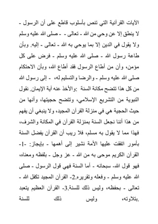 ‫الر‬ ‫أن‬ ‫على‬ ‫قاطع‬ ‫بأسلوب‬ ‫تنص‬ ‫التي‬ ‫القرآنية‬ ‫اآليات‬
‫سول‬
-
‫وسلم‬ ‫عليه‬ ‫هللا‬ ‫صلى‬ - ‫هللا‬ ‫من‬ ‫وحي‬ ‫عن‬ ‫إال‬ ‫ينطق‬ ‫ال‬
-
‫تعالى‬
-
‫هللا‬ ‫به‬ ‫يوحي‬ ‫بما‬ ‫إال‬ ‫الدين‬ ‫في‬ ‫يقول‬ ‫وال‬
-
‫تعالى‬
-
‫إلي‬
‫و‬ .‫ه‬
‫بأن‬
‫هللا‬ ‫رسول‬ ‫طاعة‬
-
‫وسلم‬ ‫عليه‬ ‫هللا‬ ‫صلى‬
-
‫ك‬ ‫على‬ ‫فرض‬
‫ل‬
‫االحتكام‬ ‫وبأن‬ ،‫هللا‬ ‫أطاع‬ ‫فقد‬ ‫الرسول‬ ‫أطاع‬ ‫من‬ ‫وأن‬ ،‫مؤمن‬
‫هللا‬ ‫رسول‬ ‫إلى‬ - ‫وسلم‬ ‫عليه‬ ‫هللا‬ ‫صلى‬
-
‫والتسلي‬ ‫والرضا‬
،‫له‬ ‫م‬
‫نقول‬ .‫اإليمان‬ ‫آية‬ ‫عنه‬ ‫واألخذ‬: ‫السنة‬ ‫مكانة‬ ‫تتضح‬ ‫هذا‬ ‫كل‬ ‫من‬
‫وتتضح‬ ،‫اإلسالمي‬ ‫التشريع‬ ‫من‬ ‫النبوية‬
‫وأن‬ ،‫حجيتها‬
‫من‬ ‫ها‬
‫أ‬ ‫ينبغي‬ ‫وال‬ ،‫المجيد‬ ‫القرآن‬ ‫منزلة‬ ‫في‬ ‫هي‬ ‫الحجية‬ ‫حيث‬
‫يفهم‬ ‫ن‬
‫والش‬ ‫المكانة‬ ‫في‬ ‫القرآن‬ ‫بمنزلة‬ ‫السنة‬ ‫نجعل‬ ‫أننا‬ ‫هذا‬ ‫من‬
،‫رف‬
‫ا‬ ‫يفضل‬ ‫القرآن‬ ‫أن‬ ‫ريب‬ ‫فال‬ ،‫مسلم‬ ‫به‬ ‫يقول‬ ‫ال‬ ‫مما‬ ‫فهذا‬
‫لسنة‬
‫أهمها‬ ‫إلى‬ ‫نشير‬ ‫األمة‬ ‫عليها‬ ‫اتفقت‬ ‫بأمور‬
-
:‫بإيجاز‬
-
1
-
‫موحى‬ ‫الكريم‬ ‫القرآن‬
‫هللا‬ ‫من‬ ‫به‬
-
‫وجل‬ ‫عز‬
-
‫ومعن‬ ‫بلفظه‬
،‫اه‬
‫هللا‬ ‫قول‬ ‫فهو‬
-
‫سبحانه‬
-
‫الرسول‬ ‫قول‬ ‫فهي‬ ‫السنة‬ ‫أما‬
-
‫ص‬
‫لى‬
‫وسلم‬ ‫عليه‬ ‫هللا‬
-
.‫وتقريره‬ ‫وفعله‬
2
-
‫هللا‬ ‫تكفل‬ ‫المجيد‬ ‫القرآن‬
-
‫تعالى‬
-
.‫للسنة‬ ‫ذلك‬ ‫وليس‬ ،‫بحفظه‬
3
-
‫يتعبد‬ ‫العظيم‬ ‫القرآن‬
‫للسنة‬ ‫ذلك‬ ‫وليس‬ ،‫بتالوته‬.
 