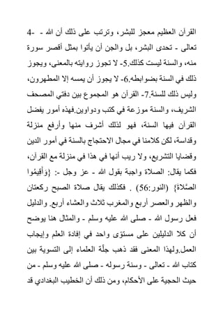 4- ،‫للبشر‬ ‫معجز‬ ‫العظيم‬ ‫القرآن‬
‫هللا‬ ‫أن‬ ‫ذلك‬ ‫على‬ ‫وترتب‬
-
‫تعالى‬
-
‫أقصر‬ ‫بمثل‬ ‫يأتوا‬ ‫أن‬ ‫والجن‬ ‫بل‬ ،‫البشر‬ ‫تحدى‬
‫سورة‬
.‫كذلك‬ ‫ليست‬ ‫والسنة‬ ،‫منه‬
5
-
‫ويجوز‬ ،‫بالمعنى‬ ‫روايته‬ ‫تجوز‬ ‫ال‬
.‫بضوابطه‬ ‫السنة‬ ‫في‬ ‫ذلك‬
6
-
،‫المطهرون‬ ‫إال‬ ‫يمسه‬ ‫أن‬ ‫يجوز‬ ‫ال‬
.‫للسنة‬ ‫ذلك‬ ‫وليس‬
7
-
‫المصحف‬ ‫دفتي‬ ‫بين‬ ‫المجموع‬ ‫هو‬ ‫القرآن‬
‫مو‬ ‫والسنة‬ ،‫الشريف‬
‫يف‬ ‫أمور‬ ‫فهذه‬.‫ودواوين‬ ‫كتب‬ ‫في‬ ‫زعة‬
‫ضل‬
‫منزلة‬ ‫وأرفع‬ ‫منها‬ ‫أشرف‬ ‫لذلك‬ ‫فهو‬ ،‫السنة‬ ‫فيها‬ ‫القرآن‬
‫أمور‬ ‫في‬ ‫بالسنة‬ ‫االحتجاج‬ ‫مجال‬ ‫في‬ ‫كالمنا‬ ‫لكن‬ ،‫وقداسة‬
‫الدين‬
‫ال‬ ‫مع‬ ‫منزلة‬ ‫في‬ ‫هذا‬ ‫في‬ ‫أنها‬ ‫ريب‬ ‫وال‬ ،‫التشريع‬ ‫وقضايا‬
،‫قرآن‬
‫هللا‬ ‫بقول‬ ‫واجبة‬ ‫الصالة‬ :‫يقال‬ ‫فكما‬
-
‫وجل‬ ‫عز‬
-
ُ‫م‬‫ي‬ِ‫ق‬َ‫أ‬ َ‫{و‬ :
‫وا‬
:‫(النور‬ }َ‫ة‬‫ال‬َّ‫ص‬‫ال‬
56
‫ركعتان‬ ‫الصبح‬ ‫صالة‬ ‫يقال‬ ‫فكذلك‬ . )
‫وال‬ .‫أربع‬ ‫والعشاء‬ ‫ثالث‬ ‫والمغرب‬ ‫أربع‬ ‫والعصر‬ ‫والظهر‬
‫دليل‬
‫هللا‬ ‫رسول‬ ‫فعل‬
-
‫وسلم‬ ‫عليه‬ ‫هللا‬ ‫صلى‬
-
‫ي‬ ‫هنا‬ ‫والمثال‬
‫وضح‬
‫وإيج‬ ‫العلم‬ ‫إفادة‬ ‫في‬ ‫واحد‬ ‫ى‬ً‫مستو‬ ‫على‬ ‫الدليلين‬ ‫كال‬ ‫أن‬
‫اب‬
‫إ‬ ‫العلماء‬ ‫ة‬‫جل‬ ‫ذهب‬ ‫فقد‬ ‫المعنى‬ ‫ولهذا‬.‫العمل‬
‫ب‬ ‫التسوية‬ ‫لى‬
‫ين‬
‫هللا‬ ‫كتاب‬
-
‫تعالى‬
-
‫رسوله‬ ‫وسنة‬
-
‫وس‬ ‫عليه‬ ‫هللا‬ ‫صلى‬
‫لم‬
-
‫من‬
‫البغدادي‬ ‫الخطيب‬ ‫أن‬ ‫ذلك‬ ‫ومن‬ ،‫األحكام‬ ‫على‬ ‫الحجية‬ ‫حيث‬
‫قد‬
 