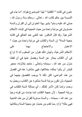 ‫ج‬ ‫"ما‬ :‫بقوله‬ ‫الموضوع‬ ‫لهذا‬ " ‫الكفاية‬ " ‫كتابه‬ ‫في‬ ‫عنون‬
‫في‬ ‫اء‬
‫هللا‬ ‫كتاب‬ ‫حكم‬ ‫بين‬ ‫التسوية‬
-
‫تعالى‬
-
‫رس‬ ‫سنة‬ ‫وحكم‬
‫هللا‬ ‫ول‬
-
‫وس‬ ‫عليه‬ ‫هللا‬ ‫صلى‬
‫القر‬ ‫أن‬ ‫إلى‬ ‫العنوان‬ ‫بهذا‬ ‫يشير‬ "‫لم‬
‫والسنة‬ ‫آن‬
‫ا‬ ‫إثبات‬ ‫في‬ ‫الحجية‬ ‫حيث‬ ‫من‬ ‫واحدة‬ ‫مرتبة‬ ‫في‬ ‫متساويان‬
‫ألحكام‬
‫في‬ ‫الخالق‬ ‫عبد‬ ‫الغني‬ ‫عبد‬ ‫الدكتور‬ ‫قال‬ ‫وقد‬ .‫الشرعية‬
‫كتابه‬
" ‫حي‬ ‫من‬ ‫واحدة‬ ‫مرتبة‬ ‫في‬ ‫والكتاب‬ ‫السنة‬ ‫إن‬ "‫السنة‬ ‫حجية‬
‫ث‬
‫على‬ ‫بهما‬ ‫واالحتجاج‬ ‫االعتبار‬
‫ولبيان‬ ،‫الشرعية‬ ‫األحكام‬
‫ن‬ ‫ال‬ ‫أنه‬ ‫المعلوم‬ ‫من‬ :‫نقول‬ ‫ذلك‬
‫زاع‬
‫لف‬ ‫أن‬ ‫في‬ ‫عنها‬ ‫ويفضل‬ ‫السنة‬ ‫عن‬ ‫يمتاز‬ ‫الكتاب‬ ‫أن‬ ‫في‬
‫ظه‬
‫هللا‬ ‫عند‬ ‫من‬ ‫منزل‬
-
‫وتعالى‬ ‫سبحانه‬
-
،‫بتالوته‬ ‫متعبد‬
‫معجر‬
‫في‬ ‫عنه‬ ‫متأخرة‬ ‫فهي‬ ،‫بخالفها‬ ،‫بمثله‬ ‫يأتوا‬ ‫أن‬ ‫للبشر‬
‫الفضل‬
‫ف‬ ‫بينهما‬ ‫التفضيل‬ ‫يوجب‬ ‫ال‬ ‫ذلك‬ ‫لكن‬ ،‫النواحي‬ ‫هذه‬ ‫من‬
‫ي‬
‫بأن‬ ،‫الحجية‬
‫وي‬ ،‫الكتاب‬ ‫عن‬ ‫متأخرة‬ ‫السنة‬ ‫مرتبة‬ ‫تكون‬
‫به‬ ‫عمل‬
‫كذلك‬ ‫األمر‬ ‫كان‬ ‫وإنما‬ ،‫وحده‬
-
‫في‬ ‫للكتاب‬ ‫السنة‬ ‫مماثلة‬ ‫أي‬
‫الحجية‬ ‫مرتبة‬
-
‫وح‬ ‫كونه‬ ‫من‬ ‫جاءت‬ ‫إنما‬ ‫الكتاب‬ ‫حجية‬ ‫ألن‬
ً‫ا‬‫ي‬
‫هللا‬ ‫عند‬ ‫من‬
-
‫سبحانه‬
-
‫الن‬ ‫هذه‬ ‫من‬ ‫للقرآن‬ ‫مساوية‬ ‫والسنة‬
‫احية‬
( "‫مثله‬ ‫فهي‬
1
‫الس‬ ‫حجية‬ ‫عن‬ ‫حديث‬ ‫من‬ ‫تقدم‬ ‫مما‬. )
‫ومكانته‬ ‫نة‬
‫ا‬
 