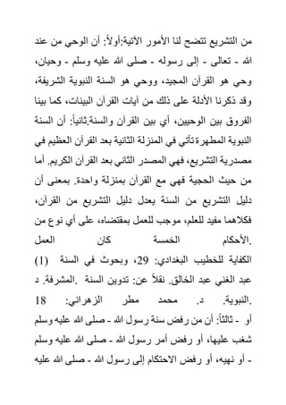 ‫من‬ ‫الوحي‬ ‫أن‬ :ً‫ال‬‫أو‬:‫اآلتية‬ ‫األمور‬ ‫لنا‬ ‫تتضح‬ ‫التشريع‬ ‫من‬
‫عند‬
‫هللا‬
-
‫تعالى‬
-
‫رسوله‬ ‫إلى‬
-
‫وسلم‬ ‫عليه‬ ‫هللا‬ ‫صلى‬
-
‫وحي‬
،‫ان‬
‫الشريف‬ ‫النبوية‬ ‫السنة‬ ‫هو‬ ‫ووحي‬ ،‫المجيد‬ ‫القرآن‬ ‫هو‬ ‫وحي‬
،‫ة‬
‫ب‬ ‫كما‬ ،‫البينات‬ ‫القرآن‬ ‫آيات‬ ‫من‬ ‫ذلك‬ ‫على‬ ‫األدلة‬ ‫ذكرنا‬ ‫وقد‬
‫ينا‬
‫أ‬ ،‫الوحيين‬ ‫بين‬ ‫الفروق‬
‫أ‬ :ً‫ا‬‫ثاني‬.‫والسنة‬ ‫القرآن‬ ‫بين‬ ‫ي‬
‫السنة‬ ‫ن‬
‫القرآن‬ ‫بعد‬ ‫الثانية‬ ‫المنزلة‬ ‫في‬ ‫تأتي‬ ‫المطهرة‬ ‫النبوية‬
‫في‬ ‫العظيم‬
‫ال‬ ‫القرآن‬ ‫بعد‬ ‫الثاني‬ ‫المصدر‬ ‫فهي‬ ،‫التشريع‬ ‫مصدرية‬
‫أما‬ .‫كريم‬
‫أن‬ ‫بمعنى‬ .‫واحدة‬ ‫بمنزلة‬ ‫القرآن‬ ‫مع‬ ‫فهي‬ ‫الحجية‬ ‫حيث‬ ‫من‬
‫القر‬ ‫من‬ ‫التشريع‬ ‫دليل‬ ‫يعدل‬ ‫السنة‬ ‫من‬ ‫التشريع‬ ‫دليل‬
،‫آن‬
‫ن‬ ‫أي‬ ‫على‬ ،‫بمقتضاه‬ ‫للعمل‬ ‫موجب‬ ،‫للعلم‬ ‫مفيد‬ ‫فكالهما‬
‫من‬ ‫وع‬
‫العمل‬ ‫كان‬ ‫الخمسة‬ ‫األحكام‬.
(1) :‫البغدادي‬ ‫للخطيب‬ ‫الكفاية‬
29
‫السنة‬ ‫في‬ ‫وبحوث‬ ،
‫د‬ .‫المشرفة‬. ‫الس‬ ‫تدوين‬ :‫عن‬ ً‫ال‬‫نق‬ .‫الخالق‬ ‫عبد‬ ‫الغني‬ ‫عبد‬
‫نة‬
:‫الزهراني‬ ‫مطر‬ ‫محمد‬ .‫د‬ .‫النبوية‬
18 .
‫هللا‬ ‫رسول‬ ‫سنة‬ ‫رفض‬ ‫من‬ ‫أن‬ :ً‫ا‬‫ثالث‬
-
‫صل‬
‫وس‬ ‫عليه‬ ‫هللا‬ ‫ى‬
‫لم‬ - ‫أو‬
‫هللا‬ ‫رسول‬ ‫أمر‬ ‫رفض‬ ‫أو‬ ،‫عليها‬ ‫شغب‬
-
‫و‬ ‫عليه‬ ‫هللا‬ ‫صلى‬
‫سلم‬
-
‫هللا‬ ‫رسول‬ ‫إلى‬ ‫االحتكام‬ ‫رفض‬ ‫أو‬ ،‫نهيه‬ ‫أو‬
-
‫هللا‬ ‫صلى‬
‫عليه‬
 