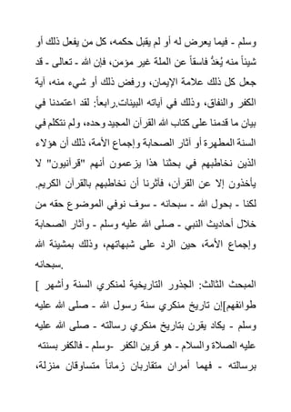 ‫وسلم‬
-
‫ذ‬ ‫يفعل‬ ‫من‬ ‫كل‬ ،‫حكمه‬ ‫يقبل‬ ‫لم‬ ‫أو‬ ‫له‬ ‫يعرض‬ ‫فيما‬
‫أو‬ ‫لك‬
‫هللا‬ ‫فإن‬ ،‫مؤمن‬ ‫غير‬ ‫الملة‬ ‫عن‬ ً‫ا‬‫فاسق‬ ُّ‫د‬َ‫ع‬ُ‫ي‬ ‫منه‬ ً‫ا‬‫شيئ‬
-
‫تع‬
‫الى‬
-
‫قد‬
‫جعل‬
‫آية‬ ،‫منه‬ ‫شيء‬ ‫أو‬ ‫ذلك‬ ‫ورفض‬ ،‫اإليمان‬ ‫عالمة‬ ‫ذلك‬ ‫كل‬
‫اع‬ ‫لقد‬ :ً‫ا‬‫رابع‬.‫البينات‬ ‫آياته‬ ‫في‬ ‫وذلك‬ ،‫والنفاق‬ ‫الكفر‬
‫في‬ ‫تمدنا‬
‫ن‬ ‫ولم‬ ،‫وحده‬ ‫المجيد‬ ‫القرآن‬ ‫هللا‬ ‫كتاب‬ ‫على‬ ‫قدمنا‬ ‫ما‬ ‫بيان‬
‫في‬ ‫تكلم‬
‫هؤالء‬ ‫أن‬ ‫ذلك‬ ،‫األمة‬ ‫وإجماع‬ ‫الصحابة‬ ‫آثار‬ ‫أو‬ ‫المطهرة‬ ‫السنة‬
‫يزع‬ ‫هذا‬ ‫بحثنا‬ ‫في‬ ‫نخاطبهم‬ ‫الذين‬
‫ال‬ "‫"قرآنيون‬ ‫أنهم‬ ‫مون‬
‫الكر‬ ‫بالقرآن‬ ‫نخاطبهم‬ ‫أن‬ ‫فآثرنا‬ ،‫القرآن‬ ‫عن‬ ‫إال‬ ‫يأخذون‬
.‫يم‬
‫لكنا‬
-
‫هللا‬ ‫بحول‬
-
‫سبحانه‬
-
‫حق‬ ‫الموضوع‬ ‫نوفي‬ ‫سوف‬
‫من‬ ‫ه‬
‫النبي‬ ‫أحاديث‬ ‫خالل‬
-
‫وسلم‬ ‫عليه‬ ‫هللا‬ ‫صلى‬
-
‫الص‬ ‫وآثار‬
‫حابة‬
‫هللا‬ ‫بمشيئة‬ ‫وذلك‬ ،‫شبهاتهم‬ ‫على‬ ‫الرد‬ ‫حين‬ ،‫األمة‬ ‫وإجماع‬
‫سبحانه‬.
[ ‫ال‬ ‫المبحث‬
‫وأش‬ ‫السنة‬ ‫لمنكري‬ ‫التاريخية‬ ‫الجذور‬ :‫ثالث‬
‫هر‬
‫هللا‬ ‫رسول‬ ‫سنة‬ ‫منكري‬ ‫تاريخ‬ ‫طوائفهم]إن‬
-
‫ع‬ ‫هللا‬ ‫صلى‬
‫ليه‬
‫وسلم‬
-
‫رسالته‬ ‫منكري‬ ‫بتاريخ‬ ‫يقرن‬ ‫يكاد‬
-
‫هللا‬ ‫صلى‬
‫عليه‬
‫وسلم‬
-
‫بسنته‬ ‫فالكفر‬ - ‫والسالم‬ ‫الصالة‬ ‫عليه‬
-
‫الك‬ ‫قرين‬ ‫هو‬
‫فر‬
‫برسالته‬
-
‫منزل‬ ‫متساوقان‬ ً‫ا‬‫زمان‬ ‫متقاربان‬ ‫أمران‬ ‫فهما‬
،‫ة‬
 