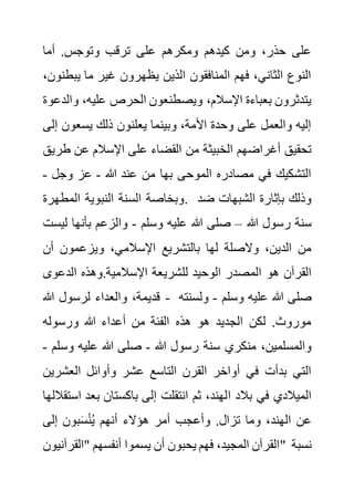 ‫أما‬ .‫وتوجس‬ ‫ترقب‬ ‫على‬ ‫ومكرهم‬ ‫كيدهم‬ ‫ومن‬ ،‫حذر‬ ‫على‬
‫يب‬ ‫ما‬ ‫غير‬ ‫يظهرون‬ ‫الذين‬ ‫المنافقون‬ ‫فهم‬ ،‫الثاني‬ ‫النوع‬
،‫طنون‬
‫و‬ ،‫عليه‬ ‫الحرص‬ ‫ويصطنعون‬ ،‫اإلسالم‬ ‫بعباءة‬ ‫يتدثرون‬
‫الدعوة‬
‫يسعو‬ ‫ذلك‬ ‫يعلنون‬ ‫وبينما‬ ،‫األمة‬ ‫وحدة‬ ‫على‬ ‫والعمل‬ ‫إليه‬
‫إلى‬ ‫ن‬
‫على‬ ‫القضاء‬ ‫من‬ ‫الخبيثة‬ ‫أغراضهم‬ ‫تحقيق‬
‫ط‬ ‫عن‬ ‫اإلسالم‬
‫ريق‬
‫هللا‬ ‫عند‬ ‫من‬ ‫بها‬ ‫الموحى‬ ‫مصادره‬ ‫في‬ ‫التشكيك‬
-
‫وجل‬ ‫عز‬
-
‫المطهرة‬ ‫النبوية‬ ‫السنة‬ ‫وبخاصة‬. ‫ضد‬ ‫الشبهات‬ ‫بإثارة‬ ‫وذلك‬
‫هللا‬ ‫رسول‬ ‫سنة‬
–
‫وسلم‬ ‫عليه‬ ‫هللا‬ ‫صلى‬
-
‫ل‬ ‫بأنها‬ ‫والزعم‬
‫يست‬
‫أن‬ ‫ويزعمون‬ ،‫اإلسالمي‬ ‫بالتشريع‬ ‫لها‬ ‫والصلة‬ ،‫الدين‬ ‫من‬
‫للشري‬ ‫الوحيد‬ ‫المصدر‬ ‫هو‬ ‫القرآن‬
‫الدعو‬ ‫وهذه‬.‫اإلسالمية‬ ‫عة‬
‫ى‬
‫هللا‬ ‫لرسول‬ ‫والعداء‬ ،‫قديمة‬ - ‫وسلم‬ ‫عليه‬ ‫هللا‬ ‫صلى‬
-
‫ولسنت‬
‫ه‬
‫ورسوله‬ ‫هللا‬ ‫أعداء‬ ‫من‬ ‫الفئة‬ ‫هذه‬ ‫هو‬ ‫الجديد‬ ‫لكن‬ .‫موروث‬
‫هللا‬ ‫رسول‬ ‫سنة‬ ‫منكري‬ ،‫والمسلمين‬
-
‫و‬ ‫عليه‬ ‫هللا‬ ‫صلى‬
‫سلم‬
-
‫العشر‬ ‫وأوائل‬ ‫عشر‬ ‫التاسع‬ ‫القرن‬ ‫أواخر‬ ‫في‬ ‫بدأت‬ ‫التي‬
‫ين‬
‫ا‬ ‫بالد‬ ‫في‬ ‫الميالدي‬
‫بع‬ ‫باكستان‬ ‫إلى‬ ‫انتقلت‬ ‫ثم‬ ،‫لهند‬
‫استقاللها‬ ‫د‬
‫إلى‬ ‫بون‬َ‫س‬ْ‫ن‬ُ‫ي‬ ‫أنهم‬ ‫هؤالء‬ ‫أمر‬ ‫وأعجب‬ .‫تزال‬ ‫وما‬ ،‫الهند‬ ‫عن‬
‫"القرآنيو‬ ‫أنفسهم‬ ‫يسموا‬ ‫أن‬ ‫يحبون‬ ‫فهم‬ ،‫المجيد‬ ‫القرآن‬
‫ن‬ " ‫نسبة‬
 