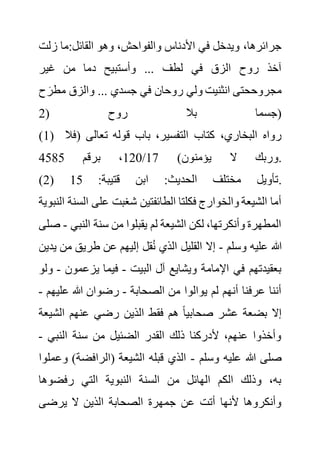 ‫زل‬ ‫ما‬:‫القائل‬ ‫وهو‬ ،‫والفواحش‬ ‫األدناس‬ ‫في‬ ‫ويدخل‬ ،‫جرائرها‬
‫ت‬
‫غير‬ ‫من‬ ‫دما‬ ‫وأستبيح‬ ... ‫لطف‬ ‫في‬ ‫الزق‬ ‫روح‬ ‫آخذ‬
َ‫مطر‬ ‫والزق‬ ... ‫جسدي‬ ‫في‬ ‫روحان‬ ‫ولي‬ ‫انثنيت‬ ‫مجروححتى‬
‫ح‬
( ‫روح‬ ‫بال‬ ‫جسما‬
2 )
(1) ‫الت‬ ‫كتاب‬ ،‫البخاري‬ ‫رواه‬
( ‫تعالى‬ ‫قوله‬ ‫باب‬ ،‫فسير‬
‫فال‬
)‫يؤمنون‬ ‫ال‬ ‫وربك‬
17
/
120
‫برقم‬ ،
4585 .
(2) :‫قتيبة‬ ‫ابن‬ :‫الحديث‬ ‫مختلف‬ ‫تأويل‬
15 .
‫ال‬ ‫على‬ ‫شغبت‬ ‫الطائفتين‬ ‫فكلتا‬ ‫والخوارج‬ ‫الشيعة‬ ‫أما‬
‫النبوية‬ ‫سنة‬
‫النب‬ ‫سنة‬ ‫من‬ ‫يقبلوا‬ ‫لم‬ ‫الشيعة‬ ‫لكن‬ ،‫وأنكرتها‬ ‫المطهرة‬
‫ي‬
-
‫صلى‬
‫وسلم‬ ‫عليه‬ ‫هللا‬
-
‫إ‬ ‫قل‬ُ‫ن‬ ‫الذي‬ ‫القليل‬ ‫إال‬
‫م‬ ‫طريق‬ ‫عن‬ ‫ليهم‬
‫يدين‬ ‫ن‬
‫البيت‬ ‫آل‬ ‫ويشايع‬ ‫اإلمامة‬ ‫في‬ ‫بعقيدتهم‬
-
‫يزعمون‬ ‫فيما‬
-
‫ولو‬
‫الصحابة‬ ‫من‬ ‫يوالوا‬ ‫لم‬ ‫أنهم‬ ‫عرفنا‬ ‫أننا‬
-
‫علي‬ ‫هللا‬ ‫رضوان‬
‫هم‬
-
‫الش‬ ‫عنهم‬ ‫رضي‬ ‫الذين‬ ‫فقط‬ ‫هم‬ ً‫ا‬‫صحابي‬ ‫عشر‬ ‫بضعة‬ ‫إال‬
‫يعة‬
‫النبي‬ ‫سنة‬ ‫من‬ ‫الضئيل‬ ‫القدر‬ ‫ذلك‬ ‫ألدركنا‬ ،‫عنهم‬ ‫وأخذوا‬
-
‫وسلم‬ ‫عليه‬ ‫هللا‬ ‫صلى‬
-
‫و‬ )‫(الرافضة‬ ‫الشيعة‬ ‫قبله‬ ‫الذي‬
‫عملوا‬
‫رفضوها‬ ‫التي‬ ‫النبوية‬ ‫السنة‬ ‫من‬ ‫الهائل‬ ‫الكم‬ ‫وذلك‬ ،‫به‬
‫يرضى‬ ‫ال‬ ‫الذين‬ ‫الصحابة‬ ‫جمهرة‬ ‫عن‬ ‫أتت‬ ‫ألنها‬ ‫وأنكروها‬
 