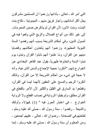 ‫هللا‬ ‫أمر‬ ‫التي‬
-
‫تعالى‬
-
‫مشر‬ ‫المسلمين‬ ‫أن‬ ‫وزعموا‬ ‫بأدائها‬
‫كون‬
‫أما‬ ‫أكل‬ ‫يحل‬
‫منهم‬ ‫فريق‬ ‫وأجاز‬ ،‫ناتهم‬
-
‫الميمونية‬
-
‫ب‬ ‫نكاح‬
‫نت‬
‫المحر‬ ‫ضمن‬ ‫يذكرهن‬ ‫لم‬ ‫القرآن‬ ‫ألن‬ ،‫االبن‬ ‫وبنت‬ ،‫البنت‬
.‫مات‬
‫ف‬ ‫فيه‬ ‫وقعوا‬ ‫الذي‬ ‫والزيغ‬ ‫الضالل‬ ‫أنواع‬ ‫من‬ ‫ذلك‬ ‫غير‬ ‫إلى‬
‫ي‬
‫ا‬ ‫رفضوا‬ ‫أنهم‬ ‫بسبب‬ ‫الشريعة‬ ‫أحكام‬ ‫وفي‬ ،‫الدين‬ ‫أصول‬
‫لسنة‬
‫وقضايا‬ ‫أحكامهم‬ ‫يأخذون‬ ‫أنهم‬ ‫وزعموا‬ ،‫المطهرة‬ ‫النبوية‬
‫يو‬ ‫ونبذوه‬ ‫القرآن‬ ‫نابذوا‬ ‫أنهم‬ ‫علموا‬ ‫وما‬ ،‫القرآن‬ ‫عن‬ ‫دينهم‬
‫م‬
‫البغدادي‬ ‫القاهر‬ ‫عبد‬ ‫يقول‬ ،ً‫ا‬‫ظهري‬ ‫واتخذوها‬ ‫السنة‬ ‫نبذوا‬
‫عن‬
‫وأ‬ ،‫الشرعية‬ ‫والسنن‬ ‫اإلجماع‬ ‫حجية‬ ‫"أنكروا‬ :‫إنهم‬ ‫الخوارج‬
‫نه‬
‫ولذلك‬ ،‫القرآن‬ ‫من‬ ‫إال‬ ‫الشريعة‬ ‫أحكام‬ ‫من‬ ‫شيء‬ ‫في‬ ‫حجة‬ ‫ال‬
‫ألن‬ ‫الخفين‬ ‫على‬ ‫والمسح‬ ‫الرجم‬ ‫أنكروا‬
‫الق‬ ‫في‬ ‫ليسا‬ ‫هما‬
،‫رآن‬
‫بالق‬ ‫األمر‬ ‫ألن‬ ‫والكثير‬ ‫القليل‬ ‫في‬ ‫السارق‬ ‫يد‬ ‫وقطعوا‬
‫في‬ ‫طع‬
‫وال‬ ‫القطع‬ ‫نصاب‬ ‫في‬ ‫الرواية‬ ‫يقبلوا‬ ‫ولم‬ ،‫مطلق‬ ‫القرآن‬
‫الرواية‬
( " ‫فيه‬ ‫الحرز‬ ‫اعتبار‬ ‫في‬
1
‫وأولئك‬ ‫فهؤالء‬. ) - ‫الخوارج‬
‫والشيعة‬
-
‫رفضوا‬
-
‫هللا‬ ‫رسول‬ ‫سنة‬
-
‫و‬ ‫عليه‬ ‫هللا‬ ‫صلى‬
‫سلم‬
-
‫الصحابة‬ ‫في‬ ‫لطعنهم‬
-
‫هللا‬ ‫رضوان‬
-
‫تعالى‬
-
‫أجم‬ ‫عليهم‬
‫عين‬
-
‫هللا‬ ‫رسول‬ ‫سنة‬ ‫أن‬ ‫المعلوم‬ ‫ومن‬
-
‫وسلم‬ ‫عليه‬ ‫هللا‬ ‫صلى‬
-
‫إنما‬
 