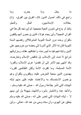 ‫وما‬ ،‫يحرم‬ ‫وما‬ ‫يحل‬ ‫ما‬
(1) :‫الدين‬ ‫أصول‬ :‫ذلك‬ ‫في‬ ‫راجع‬
19
،‫الفرق‬ ‫بين‬ ‫الفرق‬ ،
‫والنحل‬ ‫الملل‬ ،‫اإلسالميين‬ ‫مقاالت‬.
‫هذا‬ ‫كل‬ ‫نجد‬ ‫أين‬ ‫ثم‬ ،‫جميعها‬ ‫الحياة‬ ‫شؤون‬ ‫في‬ ‫يدع‬ ‫أو‬ ‫يأخذ‬
‫في‬
‫يكت‬ ‫أنهم‬ ‫يزعمون‬ ‫الذين‬ ‫هؤالء‬ ‫يجده‬ ‫وأين‬ ‫المجيد؟‬ ‫القرآن‬
‫فون‬
‫المشر‬ ‫النبوية‬ ‫السنة‬ ‫دون‬ ‫وحده‬ ‫بالقرآن‬
‫ا‬ ‫رفضهم‬ ‫فة؟إن‬
‫لسنة‬
‫خروجهم‬ ‫من‬ ‫بعضه‬ ‫إلى‬ ‫أشرنا‬ ‫الذي‬ ‫األثر‬ ‫له‬ ‫كان‬ ‫النبوية‬
‫على‬
‫ومز‬ ،‫عقائد‬ ‫واعتناقهم‬ ،‫منه‬ ‫ليس‬ ‫ما‬ ‫فيه‬ ‫وابتداعهم‬ ‫الدين‬
‫اولتهم‬
‫وتعارض‬ ‫اإلسالم‬ ‫تناقض‬ ‫بل‬ ،‫اإلسالم‬ ‫إلى‬ ‫تمت‬ ‫ال‬ ‫شرائع‬
،‫ه‬
‫وكفرو‬ ،‫اإلسالم‬ ‫عرى‬ ‫نقضوا‬ ‫أن‬ ‫إلى‬ ‫األمر‬ ‫بهم‬ ‫انتهى‬ ‫وقد‬
‫ا‬
‫وما‬ ،‫المسلمة‬ ‫األمة‬
،‫كفروا‬ ‫الظالمين‬ ‫ولكن‬ ‫األمة‬ ‫كفرت‬
‫و‬ ‫بالقرآن‬ ‫ويكفرون‬ ،‫عليه‬ ‫الحرص‬ ‫بحجة‬ ‫الدين‬ ‫يهدمون‬
‫هم‬
‫آيات‬ ‫منهم‬ ‫فأين‬ ،‫عليه‬ ‫واالعتماد‬ ‫به‬ ‫االستمساك‬ ‫يزعمون‬
‫ه‬
‫هللا‬ ‫رسول‬ ‫بطاعة‬ ‫تأمر‬ ‫التي‬ ‫البينات‬
–
‫علي‬ ‫هللا‬ ‫صلى‬
‫وسلم‬ ‫ه‬
–
‫منه‬ ‫أين‬ ‫بل‬ ‫بنهيه؟‬ ‫واالنتهاء‬ ‫بأمره‬ ‫واالئتمار‬ ‫عنه‬ ‫واألخذ‬
‫م‬
‫الب‬ ‫آياته‬
‫أنه‬ ‫على‬ ‫تنص‬ ‫التي‬ ‫ينات‬
-
‫و‬ ‫عليه‬ ‫هللا‬ ‫صلى‬
‫سلم‬ - ‫ال‬
‫هللا‬ ‫عند‬ ‫من‬ ‫وحي‬ ‫سنته‬ ‫وأن‬ ،‫الهوى‬ ‫عن‬ ‫ينطق‬
-
‫تعالى‬
-
‫و‬
‫أين‬
 