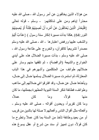 ‫هللا‬ ‫رسول‬ ‫أمر‬ ‫عن‬ ‫يخالفون‬ ‫الذين‬ ‫هؤالء‬ ‫من‬
-
‫ع‬ ‫هللا‬ ‫صلى‬
‫ليه‬
‫وسلم‬
-
‫تعالى‬ ‫قوله‬ - :‫شاكلتهم‬ ‫على‬ ‫ومن‬ ‫إياهم‬ ً‫ا‬‫محذر‬
ِ‫ر‬ْ‫م‬َ‫أ‬ ْ‫ن‬َ‫ع‬ َ‫ون‬ُ‫ف‬ِ‫ل‬‫َا‬‫خ‬ُ‫ي‬ َ‫ِين‬‫ذ‬َّ‫ل‬‫ا‬ ِ‫ر‬َ‫ذ‬ْ‫ح‬َ‫ي‬ْ‫ل‬َ‫ف‬{
ْ‫و‬َ‫أ‬ ٌ‫ة‬َ‫ن‬ْ‫ت‬ِ‫ف‬ ْ‫م‬ُ‫ه‬َ‫ب‬‫ي‬ ِ
‫ص‬ُ‫ت‬ ْ‫ن‬َ‫أ‬ ِ‫ه‬
ْ‫م‬ُ‫ه‬َ‫ب‬‫ي‬ ِ
‫ص‬ُ‫ي‬
ٌ‫م‬‫ي‬ِ‫ل‬َ‫أ‬ ٌ‫اب‬َ‫ذ‬َ‫ع‬} ( :‫النور‬
64
‫رسول‬ ‫سنة‬ ‫إنكار‬ ‫مسيرة‬ ‫بدأت‬ ‫هكذا‬. )
‫هللا‬
-
‫وسلم‬ ‫عليه‬ ‫هللا‬ ‫صلى‬ - ‫اعتبارها‬ ‫ورفض‬ ‫عليها‬ ‫والشغب‬
‫هللا‬ ‫رسول‬ ‫طاعة‬ ‫على‬ ‫والخروج‬ ،‫كالقرآن‬ ً‫ا‬‫تشريعي‬ ً‫ا‬‫مصدر‬
-
‫وسلم‬ ‫عليه‬ ‫هللا‬ ‫صلى‬
-
‫ه‬ ‫الضالل‬ ‫مسيرة‬ ‫بدأت‬
‫أي‬ ‫على‬ ‫ذه‬
‫دي‬
‫عل‬ ‫وسار‬ ‫منهم‬ ‫تلقفها‬ ‫ثم‬ ، )‫(الرافضة‬ ‫والشيعة‬ ‫الخوارج‬
‫ى‬
‫الباب‬ ‫هذا‬ ‫في‬ ‫وأشهرهم‬ ‫المتكلمين‬ ‫من‬ ‫طوائف‬ ‫ضاللهم‬
‫إلى‬ ‫ضال‬ ‫يسلمها‬ ‫الضالل‬ ‫مسيرة‬ ‫استمرت‬ ‫ثم‬ ،‫المعتزلة‬
،‫ضال‬
‫مذا‬ ‫إلى‬ ‫ضاللهم‬ ‫في‬ ‫افترقوا‬ ‫وقد‬ ،‫ضال‬ ‫عن‬ ‫ضال‬ ‫ويأخذها‬
‫هب‬
‫المطهر‬ ‫النبوية‬ ‫السنة‬ ‫تنكر‬ ‫فطائفة‬ ،‫وطوائف‬
‫بجملت‬ ‫ة‬
‫كان‬ ‫ما‬ ،‫ها‬
،ً‫ال‬‫عم‬ ‫كان‬ ‫وما‬ ،ً‫ال‬‫قو‬ ‫منها‬
‫أقواله‬ ‫ويعدون‬ ،ً‫ا‬‫تقرير‬ ‫كان‬ ‫وما‬
-
‫وسلم‬ ‫عليه‬ ‫هللا‬ ‫صلى‬
-
‫من‬ ‫بالدين‬ ‫لها‬ ‫صلة‬ ‫ال‬ ‫وأفعالهم‬ ‫الناس‬ ‫أقوال‬ ‫مثل‬ ‫وأفعاله‬
‫قريب‬
‫م‬ ‫وتطرح‬ ً‫ال‬‫عم‬ ‫كان‬ ‫بما‬ ‫السنة‬ ‫من‬ ‫تأخذ‬ ‫وطائفة‬.‫بعيد‬ ‫من‬ ‫أو‬
‫ا‬
‫ي‬ ‫عقل‬ ‫أو‬ ‫شرع‬ ‫من‬ ‫سند‬ ‫أو‬ ‫تمييز‬ ‫دون‬ ،ً‫ال‬‫قو‬ ‫كان‬
‫هذه‬ ‫سوغ‬
 