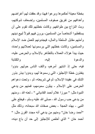 ‫أغراض‬ ‫لهم‬ ‫حققت‬ ‫وقد‬ ،‫فيها‬ ‫وبرعوا‬ ‫أحكموها‬ ‫معينة‬ ‫بخطة‬
‫هم‬
‫شوكت‬ ‫وإضعاف‬ ،‫المسلمين‬ ‫صفوف‬ ‫تفريق‬ ‫من‬ ‫وأهدافهم‬
،‫هم‬
‫عل‬ ‫تقوم‬ ‫تلك‬ ‫خطتهم‬ ‫وكانت‬ .‫طوائفهم‬ ‫بين‬ ‫النزاع‬ ‫وبث‬
‫أن‬ ‫ى‬
‫ل‬ ً‫ال‬‫قبو‬ ‫فيهم‬ ‫يرون‬ ،‫المسلمين‬ ‫من‬ ً‫ا‬‫أشخاص‬ ‫يستقطبوا‬
‫دينهم‬ ‫بيع‬
‫السل‬ ‫مقابل‬ ‫وأمتهم‬
‫اإلس‬ ‫ضد‬ ‫للعمل‬ ‫فيجندونهم‬ ،‫والمال‬ ‫طة‬
‫الم‬
‫واح‬ ‫لعمالئهم‬ ‫يرسمونها‬ ‫التي‬ ‫خطتهم‬ ‫وكانت‬ ،‫والمسلمين‬
،‫دة‬
‫ع‬ ‫والحرص‬ ،‫باإلسالم‬ ‫بالتظاهر‬ ‫العمالء‬ ‫هؤالء‬ ‫يبدأ‬ ‫حيث‬
،‫ليه‬
‫والكتابة‬ ،‫إليه‬ ‫والدعوة‬
‫بدؤوا‬ .‫حولهم‬ ‫الناس‬ ‫والتف‬ ،‫أمرهم‬ ‫اشتهر‬ ‫إذ‬ ‫حتى‬ ،‫فيه‬
،‫لهم‬ ‫رسموها‬ ‫التي‬ ،‫اإلنجليز‬ ‫خطة‬ ‫ينفذون‬
‫ببذر‬ ‫وبدؤوا‬
‫بذور‬
‫ثم‬ ،‫شريعته‬ ‫في‬ ‫ثم‬ ،‫اإلسالم‬ ‫عقيدة‬ ‫في‬ ‫الشك‬
-
‫وتحت‬
‫دعواهم‬
‫اإلسالم‬ ‫على‬ ‫الحرص‬
-
‫يدعي‬ ‫من‬ ‫فمنهم‬ ،‫سمومهم‬ ‫يبثون‬
" ‫القادياني‬ ‫أحمد‬ ‫غالم‬ ‫ميرزا‬ " :‫مثل‬ ‫النبوة‬
-
‫هللا‬ ‫لعنه‬
-
‫و‬
‫منهم‬
‫هللا‬ ‫رسول‬ ‫حب‬ ‫يدعي‬ ‫من‬
-
‫وسلم‬ ‫عليه‬ ‫هللا‬ ‫صلى‬
-
‫فيخ‬
‫على‬ ‫لع‬
‫النبي‬
-
‫الحجة‬ ‫بهذه‬
-
‫م‬ ‫وذلك‬ ،‫سبحانه‬ ‫هللا‬ ‫صفات‬ ‫بعض‬
‫ثل‬
" :‫مثل‬ ‫القرن‬ ‫مجدد‬ ‫أنه‬ ‫يدعي‬ ‫من‬ ‫ومنهم‬ "‫خان‬ ‫رضا‬ ‫"أحمد‬
،‫دينه‬ ‫باع‬ ‫أن‬ ‫حد‬ ‫إلى‬ ‫لإلنجليز‬ ‫أخلص‬ ‫الذي‬ " ‫خان‬ ‫أحمد‬
 