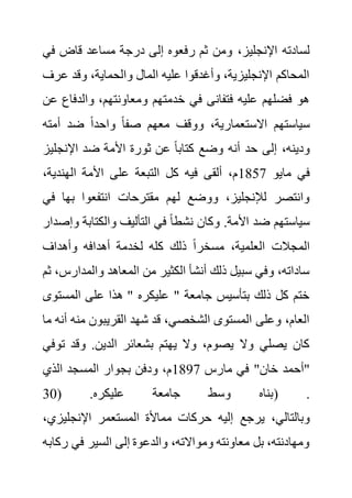 ،‫اإلنجليز‬ ‫لسادته‬
‫ف‬ ‫قاض‬ ‫مساعد‬ ‫درجة‬ ‫إلى‬ ‫رفعوه‬ ‫ثم‬ ‫ومن‬
‫ي‬
‫ع‬ ‫وقد‬ ،‫والحماية‬ ‫المال‬ ‫عليه‬ ‫وأغدقوا‬ ،‫اإلنجليزية‬ ‫المحاكم‬
‫رف‬
‫والدف‬ ،‫ومعاونتهم‬ ‫خدمتهم‬ ‫في‬ ‫فتفانى‬ ‫عليه‬ ‫فضلهم‬ ‫هو‬
‫عن‬ ‫اع‬
‫أمته‬ ‫ضد‬ ً‫ا‬‫واحد‬ ً‫ا‬‫صف‬ ‫معهم‬ ‫ووقف‬ ،‫االستعمارية‬ ‫سياستهم‬
‫اإلنجل‬ ‫ضد‬ ‫األمة‬ ‫ثورة‬ ‫عن‬ ً‫ا‬‫كتاب‬ ‫وضع‬ ‫أنه‬ ‫حد‬ ‫إلى‬ ،‫ودينه‬
‫يز‬
‫ما‬ ‫في‬
‫يو‬
1857
،‫الهندية‬ ‫األمة‬ ‫على‬ ‫التبعة‬ ‫كل‬ ‫فيه‬ ‫ألقى‬ ،‫م‬
‫ف‬ ‫بها‬ ‫انتفعوا‬ ‫مقترحات‬ ‫لهم‬ ‫ووضع‬ ،‫لإلنجليز‬ ‫وانتصر‬
‫ي‬
‫والكتابة‬ ‫التأليف‬ ‫في‬ ً‫ا‬‫نشط‬ ‫وكان‬ .‫األمة‬ ‫ضد‬ ‫سياستهم‬
‫وإصدار‬
‫وأهداف‬ ‫أهدافه‬ ‫لخدمة‬ ‫كله‬ ‫ذلك‬ ً‫ا‬‫مسخر‬ ،‫العلمية‬ ‫المجالت‬
‫والمدار‬ ‫المعاهد‬ ‫من‬ ‫الكثير‬ ‫أنشأ‬ ‫ذلك‬ ‫سبيل‬ ‫وفي‬ ،‫ساداته‬
‫ثم‬ ،‫س‬
‫المست‬ ‫على‬ ‫هذا‬ " ‫عليكره‬ " ‫جامعة‬ ‫بتأسيس‬ ‫ذلك‬ ‫كل‬ ‫ختم‬
‫وى‬
‫منه‬ ‫القريبون‬ ‫شهد‬ ‫قد‬ ،‫الشخصي‬ ‫المستوى‬ ‫وعلى‬ ،‫العام‬
‫ما‬ ‫أنه‬
‫ت‬ ‫وقد‬ .‫الدين‬ ‫بشعائر‬ ‫يهتم‬ ‫وال‬ ،‫يصوم‬ ‫وال‬ ‫يصلي‬ ‫كان‬
‫وفي‬
‫مارس‬ ‫في‬ "‫خان‬ ‫"أحمد‬
1897
‫الذي‬ ‫المسجد‬ ‫بجوار‬ ‫ودفن‬ ،‫م‬
( .‫عليكره‬ ‫جامعة‬ ‫وسط‬ ‫بناه‬
30 ) .
‫يرجع‬ ،‫وبالتالي‬
‫اإلنجليز‬ ‫المستعمر‬ ‫مماألة‬ ‫حركات‬ ‫إليه‬
،‫ي‬
‫ر‬ ‫في‬ ‫السير‬ ‫إلى‬ ‫والدعوة‬ ،‫ومواالته‬ ‫معاونته‬ ‫بل‬ ،‫ومهادنته‬
‫كابه‬
 