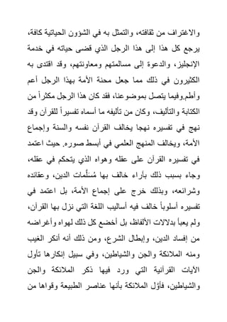‫الحيات‬ ‫الشؤون‬ ‫في‬ ‫به‬ ‫والتمثل‬ ،‫ثقافته‬ ‫من‬ ‫واالغتراف‬
،‫كافة‬ ‫ية‬
‫خدمة‬ ‫في‬ ‫حياته‬ ‫قضى‬ ‫الذي‬ ‫الرجل‬ ‫هذا‬ ‫إلى‬ ‫هذا‬ ‫كل‬ ‫يرجع‬
‫ب‬ ‫اقتدى‬ ‫وقد‬ ،‫ومعاونتهم‬ ‫مسالمتهم‬ ‫إلى‬ ‫والدعوة‬ ،‫اإلنجليز‬
‫ه‬
‫أعم‬ ‫الرجل‬ ‫بهذا‬ ‫األمة‬ ‫محنة‬ ‫جعل‬ ‫مما‬ ‫ذلك‬ ‫في‬ ‫الكثيرون‬
‫مكث‬ ‫الرجل‬ ‫هذا‬ ‫كان‬ ‫فقد‬ ،‫بموضوعنا‬ ‫يتصل‬ ‫وفيما‬.‫وأطم‬
‫من‬ ً‫ا‬‫ر‬
‫ل‬ ً‫ا‬‫تفسير‬ ‫أسماه‬ ‫ما‬ ‫تأليفه‬ ‫من‬ ‫وكان‬ ،‫والتأليف‬ ‫الكتابة‬
‫وقد‬ ‫لقرآن‬
‫وإج‬ ‫والسنة‬ ‫نفسه‬ ‫القرآن‬ ‫يخالف‬ ‫نهجا‬ ‫تفسيره‬ ‫في‬ ‫نهج‬
‫ماع‬
‫صو‬ ‫أبسط‬ ‫في‬ ‫العلمي‬ ‫المنهج‬ ‫ويخالف‬ ،‫األمة‬
‫اعت‬ ‫حيث‬ .‫ره‬
‫مد‬
‫ع‬ ‫في‬ ‫يتحكم‬ ‫الذي‬ ‫وهواه‬ ‫عقله‬ ‫على‬ ‫القرآن‬ ‫تفسيره‬ ‫في‬
،‫قله‬
‫وعقائد‬ ،‫الدين‬ ‫مات‬َّ‫ل‬َ‫س‬ُ‫م‬ ‫بها‬ ‫خالف‬ ‫بآراء‬ ‫ذلك‬ ‫بسبب‬ ‫وجاء‬
‫ه‬
‫في‬ ‫اعتمد‬ ‫بل‬ ،‫األمة‬ ‫إجماع‬ ‫على‬ ‫خرج‬ ‫وبذلك‬ ،‫وشرائعه‬
‫ب‬ ‫نزل‬ ‫التي‬ ‫اللغة‬ ‫أساليب‬ ‫فيه‬ ‫خالف‬ ً‫ا‬‫أسلوب‬ ‫تفسيره‬
،‫القرآن‬ ‫ها‬
‫بل‬ ،‫األلفاظ‬ ‫بدالالت‬ ‫يعبأ‬ ‫ولم‬
‫وأغر‬ ‫لهواه‬ ‫ذلك‬ ‫كل‬ ‫أخضع‬
‫اضه‬
‫الغيب‬ ‫أنكر‬ ‫أنه‬ ‫ذلك‬ ‫ومن‬ ،‫الشرع‬ ‫وإبطال‬ ،‫الدين‬ ‫إفساد‬ ‫من‬
‫ت‬ ‫إنكارها‬ ‫سبيل‬ ‫وفي‬ ،‫والشياطين‬ ‫والجن‬ ‫المالئكة‬ ‫ومنه‬
‫أول‬
‫والجن‬ ‫المالئكة‬ ‫ذكر‬ ‫فيها‬ ‫ورد‬ ‫التي‬ ‫القرآنية‬ ‫اآليات‬
‫وقو‬ ‫الطبيعة‬ ‫عناصر‬ ‫بأنها‬ ‫المالئكة‬ ‫ل‬ َّ‫فأو‬ ،‫والشياطين‬
‫من‬ ‫اها‬
 