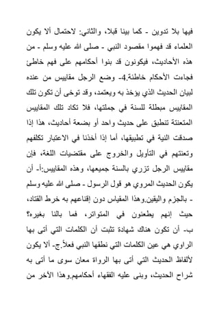 ‫تدوين‬ ‫بال‬ ‫فيها‬
-
‫أال‬ ‫الحتمال‬ :‫والثاني‬ ،‫قبال‬ ‫بينا‬ ‫كما‬
‫يكون‬
‫النبي‬ ‫مقصود‬ ‫فهموا‬ ‫قد‬ ‫العلماء‬
-
‫وسلم‬ ‫عليه‬ ‫هللا‬ ‫صلى‬
-
‫من‬
‫خاطئ‬ ‫فهم‬ ‫على‬ ‫أحكامهم‬ ‫بنوا‬ ‫قد‬ ‫فيكونون‬ ،‫األحاديث‬ ‫هذه‬
.‫خاطئة‬ ‫األحكام‬ ‫فجاءت‬
4
-
‫عنده‬ ‫من‬ ‫مقاييس‬ ‫الرجل‬ ‫وضع‬
‫به‬ ‫يؤخذ‬ ‫الذي‬ ‫الحديث‬ ‫لبيان‬
‫تك‬ ‫أن‬ ‫توخى‬ ‫وقد‬ ،‫ويعتمد‬
‫تلك‬ ‫ون‬
‫ال‬ ‫تلك‬ ‫تكاد‬ ‫فال‬ ،‫جملتها‬ ‫في‬ ‫للسنة‬ ‫مبطلة‬ ‫المقاييس‬
‫مقاييس‬
‫هذ‬ ،‫أحاديث‬ ‫بضعة‬ ‫أو‬ ‫واحد‬ ‫حديث‬ ‫على‬ ‫تنطبق‬ ‫المتعنتة‬
‫إذا‬ ‫ا‬
‫ت‬ ‫االعتبار‬ ‫في‬ ‫أخذنا‬ ‫إذا‬ ‫أما‬ ،‫تطبيقها‬ ‫في‬ ‫النية‬ ‫صدقت‬
‫كلفهم‬
‫ف‬ ،‫اللغة‬ ‫مقتضيات‬ ‫على‬ ‫والخروج‬ ‫التأويل‬ ‫في‬ ‫وتعنتهم‬
‫إن‬
‫ت‬ ‫الرجل‬ ‫مقاييس‬
‫أ‬:‫المقاييس‬ ‫وهذه‬ ،‫جميعها‬ ‫بالسنة‬ ‫زري‬
-
‫أن‬
‫الرسول‬ ‫قول‬ ‫هو‬ ‫المروي‬ ‫الحديث‬ ‫يكون‬
-
‫عليه‬ ‫هللا‬ ‫صلى‬
‫وسلم‬
-
‫الق‬ ‫خرط‬ ‫به‬ ‫إقناعهم‬ ‫دون‬ ‫المقياس‬ ‫وهذا‬.‫واليقين‬ ‫بالجزم‬
،‫تاد‬
‫بغيره؟‬ ‫بالنا‬ ‫فما‬ ،‫المتواتر‬ ‫في‬ ‫يطعنون‬ ‫إنهم‬ ‫حيث‬
‫ب‬
-
‫به‬ ‫أتى‬ ‫التي‬ ‫الكلمات‬ ‫أن‬ ‫تثبت‬ ‫شهادة‬ ‫هناك‬ ‫تكون‬ ‫أن‬
‫ا‬
‫هي‬ ‫الراوي‬
‫ج‬.ً‫ال‬‫فع‬ ‫النبي‬ ‫نطقها‬ ‫التي‬ ‫الكلمات‬ ‫عين‬
-
‫ي‬ ‫أال‬
‫كون‬
‫ب‬ ‫أتى‬ ‫ما‬ ‫سوى‬ ‫معان‬ ‫الرواة‬ ‫بها‬ ‫أتى‬ ‫التي‬ ‫الحديث‬ ‫أللفاظ‬
‫ه‬
‫من‬ ‫اآلخر‬ ‫وهذا‬.‫أحكامهم‬ ‫الفقهاء‬ ‫عليه‬ ‫وبنى‬ ،‫الحديث‬ ‫شراح‬
 