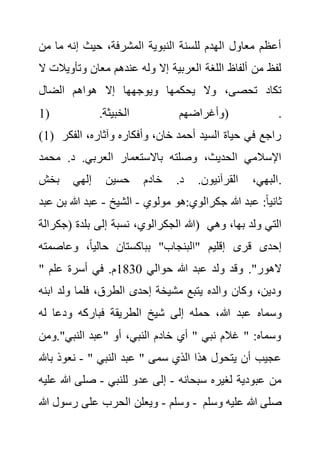 ‫من‬ ‫ما‬ ‫إنه‬ ‫حيث‬ ،‫المشرفة‬ ‫النبوية‬ ‫للسنة‬ ‫الهدم‬ ‫معاول‬ ‫أعظم‬
‫وت‬ ‫معان‬ ‫عندهم‬ ‫وله‬ ‫إال‬ ‫العربية‬ ‫اللغة‬ ‫ألفاظ‬ ‫من‬ ‫لفظ‬
‫أويال‬
‫ال‬ ‫ت‬
‫الضال‬ ‫هواهم‬ ‫إال‬ ‫ويوجهها‬ ‫يحكمها‬ ‫وال‬ ،‫تحصى‬ ‫تكاد‬
( .‫الخبيثة‬ ‫وأغراضهم‬
1 ) .
(1) ‫الفك‬ ،‫وآثاره‬ ‫وأفكاره‬ ،‫خان‬ ‫أحمد‬ ‫السيد‬ ‫حياة‬ ‫في‬ ‫راجع‬
‫ر‬
‫محمد‬ .‫د‬ .‫العربي‬ ‫باالستعمار‬ ‫وصلته‬ ،‫الحديث‬ ‫اإلسالمي‬
‫بخش‬ ‫إلهي‬ ‫حسين‬ ‫خادم‬ .‫د‬ .‫القرآنيون‬ ،‫البهي‬.
‫مو‬ ‫هو‬:‫جكرالوي‬ ‫هللا‬ ‫عبد‬ :ً‫ا‬‫ثاني‬
‫لوي‬
-
‫الشيخ‬
-
‫ب‬ ‫هللا‬ ‫عبد‬
‫عبد‬ ‫ن‬
‫(جكرالة‬ ‫بلدة‬ ‫إلى‬ ‫نسبة‬ ،‫الجكرالوي‬ ‫)هللا‬ ‫وهي‬ ،‫بها‬ ‫ولد‬ ‫التي‬
‫وعاصمت‬ ،ً‫ا‬‫حالي‬ ‫بباكستان‬ "‫"البنجاب‬ ‫إقليم‬ ‫قرى‬ ‫إحدى‬
‫ه‬
" ‫حوالي‬ ‫هللا‬ ‫عبد‬ ‫ولد‬ ‫وقد‬ ."‫الهور‬
1830
‫علم‬ ‫أسرة‬ ‫في‬ .‫م‬
‫اب‬ ‫ولد‬ ‫فلما‬ ،‫الطرق‬ ‫إحدى‬ ‫مشيخة‬ ‫يتبع‬ ‫والده‬ ‫وكان‬ ،‫ودين‬
‫نه‬
‫هللا‬ ‫عبد‬ ‫وسماه‬
‫له‬ ‫ودعا‬ ‫فباركه‬ ‫الطريقة‬ ‫شيخ‬ ‫إلى‬ ‫حمله‬ ،
‫ومن‬."‫النبي‬ ‫"عبد‬ ‫أو‬ ،‫النبي‬ ‫خادم‬ ‫أي‬ " ‫نبي‬ ‫غالم‬ " :‫وسماه‬
" ‫النبي‬ ‫عبد‬ " ‫سمى‬ ‫الذي‬ ‫هذا‬ ‫يتحول‬ ‫أن‬ ‫عجيب‬
-
‫ب‬ ‫نعوذ‬
‫اهلل‬
‫سبحانه‬ ‫لغيره‬ ‫عبودية‬ ‫من‬
-
‫للنبي‬ ‫عدو‬ ‫إلى‬
-
‫هللا‬ ‫صلى‬
‫عليه‬
‫وسلم‬
-
‫هللا‬ ‫رسول‬ ‫على‬ ‫الحرب‬ ‫ويعلن‬ - ‫وسلم‬ ‫عليه‬ ‫هللا‬ ‫صلى‬
 