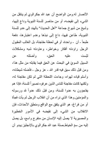 ‫ينتقل‬ ‫لم‬ ‫جكرالوي‬ ‫هللا‬ ‫عبد‬ ‫أن‬ ‫الواضح‬ ‫ومن‬.‫له‬ ‫األنصار‬
‫من‬
‫إ‬ ٍ‫وداع‬ ‫النبوية‬ ‫للسنة‬ ‫مناصر‬ ‫من‬ ‫أو‬ ،‫نقيضه‬ ‫إلى‬ ‫الشيء‬
،‫ليها‬
‫شيوخ‬ ‫من‬ ‫وشيخ‬
‫للس‬ ‫عدو‬ ‫إلى‬ ‫بالهند‬ "‫الحديث‬ ‫"أهل‬ ‫جماعة‬
‫نة‬
‫دفعة‬ ،‫اعتبارها‬ ‫وعدم‬ ‫نبذها‬ ‫إلى‬ ٍ‫داع‬ ،‫فيها‬ ‫طاعن‬ ،‫النبوية‬
‫المقبول‬ ‫الغالب‬ ‫بل‬ ،‫مفاجئة‬ ‫لحظة‬ ‫في‬ ‫أو‬ ،‫واحدة‬ - ً‫ا‬‫طبع‬
-
‫أن‬
‫ومشكالت‬ ‫شبه‬ ‫وعاودته‬ ،‫وخواطر‬ ‫أفكار‬ ‫راودته‬ ‫الرجل‬
‫عن‬ ‫وأضلته‬ ،‫الحق‬ ‫عليه‬ ‫ست‬َّ‫ب‬‫ل‬
‫ال‬ ‫عن‬ ‫البحث‬ ‫في‬ ‫السوي‬ ‫السبيل‬
‫م‬ ‫من‬ ‫يقابله‬ ‫فيما‬ ‫حق‬
،‫هذا‬ ‫ثل‬
‫هللا‬ ‫قدر‬ ‫فيه‬ ‫سبق‬ ‫ذلك‬ ‫قبل‬ ‫ومن‬
-
‫وجل‬ ‫عز‬
-
‫شي‬ ‫فأضله‬
،‫طانه‬
‫ل‬ ‫مفاجئة‬ ‫تكن‬ ‫لم‬ ‫التي‬ ‫اللحظة‬ ‫وجاءت‬ ،‫لهواه‬ ‫قياده‬ ‫وأسلم‬
،‫ه‬
‫للس‬ ً‫ا‬‫نصير‬ ‫عرفوه‬ ‫الذين‬ ‫للناس‬ ‫مفاجئة‬ ‫كانت‬ ‫ولكنها‬
‫هم‬ ‫فإذا‬ ،‫نة‬
‫ورسول‬ ‫هلل‬ ً‫ا‬‫عدو‬ ‫ذلك‬ ‫قبل‬ ‫ومن‬ ،‫للسنة‬ ‫عدوا‬ ‫به‬ ‫يفاجؤون‬
‫ه‬
‫والمؤمنين‬
‫فج‬ ‫يأت‬ ‫لم‬ ‫الرجل‬ ‫انقالب‬ ‫أن‬ ‫من‬ ‫نراه‬ ‫الذي‬ ‫وهذا‬.
‫أة‬
‫فإ‬ ،‫األحداث‬ ‫ومنطق‬ ‫الواقع‬ ‫مع‬ ‫يتفق‬ ‫الذي‬ ‫هو‬ ،‫فراغ‬ ‫من‬ ‫أو‬
‫ن‬
‫الخطيرة‬ ‫األمور‬ ‫في‬ ‫نقيضه‬ ‫إلى‬ ‫الشيء‬ ‫من‬ ‫االنقالب‬
‫بل‬ ،‫واسع‬ ‫منفرج‬ ‫من‬ ‫اإلنسان‬ ‫إليه‬ ‫يصل‬ ‫ال‬ ‫والمصيرية‬
‫يصل‬
:‫باإلنجليز‬ ‫جكرالوي‬ ‫هللا‬ ‫عبد‬ ‫صلة‬.‫الخياط‬ ِ‫سم‬ ‫من‬ ‫إليه‬
‫أ‬ ‫يبدو‬
‫ن‬
 