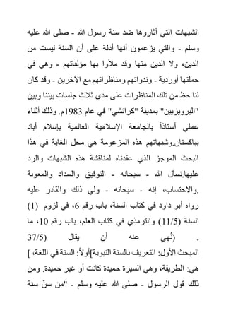 ‫الش‬
‫هللا‬ ‫رسول‬ ‫سنة‬ ‫ضد‬ ‫أثاروها‬ ‫التي‬ ‫بهات‬
-
‫ع‬ ‫هللا‬ ‫صلى‬
‫ليه‬
‫وسلم‬
-
‫من‬ ‫ليست‬ ‫السنة‬ ‫أن‬ ‫على‬ ‫أدلة‬ ‫أنها‬ ‫يزعمون‬ ‫والتي‬
‫مؤلفاتهم‬ ‫بها‬ ‫مألوا‬ ‫وقد‬ ‫منها‬ ‫الدين‬ ‫وال‬ ،‫الدين‬
-
‫في‬ ‫وهي‬
‫أوردية‬ ‫جملتها‬
-
‫اآلخرين‬ ‫مع‬ ‫ومناظراتهم‬ ‫وندواتهم‬
-
‫ك‬ ‫وقد‬
‫ان‬
‫جلسات‬ ‫ثالث‬ ‫مدى‬ ‫على‬ ‫المناظرات‬ ‫تلك‬ ‫من‬ ‫حظ‬ ‫لنا‬
‫بينن‬
‫وبين‬ ‫ا‬
‫عام‬ ‫في‬ "‫"كراتشي‬ ‫بمدينة‬ "‫"البرويزيين‬
1983
‫أثناء‬ ‫وذلك‬ .‫م‬
‫أباد‬ ‫بإسالم‬ ‫العالمية‬ ‫اإلسالمية‬ ‫بالجامعة‬ ً‫ا‬‫أستاذ‬ ‫عملي‬
‫هذا‬ ‫في‬ ‫الغاية‬ ‫محل‬ ‫هي‬ ‫المزعومة‬ ‫هذه‬ ‫وشبهاتهم‬.‫بباكستان‬
‫والرد‬ ‫الشبهات‬ ‫هذه‬ ‫لمناقشة‬ ‫عقدناه‬ ‫الذي‬ ‫الموجز‬ ‫البحث‬
‫هللا‬ ‫نسأل‬.‫عليها‬
-
‫سبحانه‬
-
‫التوفيق‬
‫والمعونة‬ ‫والسداد‬
‫إنه‬ ،‫واالحتساب‬
-
‫سبحانه‬
-
‫عليه‬ ‫والقادر‬ ‫ذلك‬ ‫ولي‬ .
(1) ‫رقم‬ ‫باب‬ ،‫السنة‬ ‫كتاب‬ ‫في‬ ‫داود‬ ‫أبو‬ ‫رواه‬
6
‫لزوم‬ ‫في‬ ،
( ‫السنة‬
5
/
11
‫رقم‬ ‫باب‬ ،‫العلم‬ ‫كتاب‬ ‫في‬ ‫والترمذي‬ )
10
‫ما‬ ،
( ‫يقال‬ ‫أن‬ ‫عنه‬ ‫هي‬ُ‫ن‬
5
/
37 ) .
[ ‫السنة‬ :ً‫ال‬‫النبوية]أو‬ ‫بالسنة‬ ‫التعريف‬ :‫األول‬ ‫المبحث‬
،‫اللغة‬ ‫في‬
‫ومن‬ .‫حميدة‬ ‫غير‬ ‫أو‬ ‫كانت‬ ‫حميدة‬ ‫السيرة‬ ‫وهي‬ ،‫الطريقة‬ :‫هي‬
‫الرسول‬ ‫قول‬ ‫ذلك‬
-
‫وسلم‬ ‫عليه‬ ‫هللا‬ ‫صلى‬
-
‫سنة‬ ‫سن‬ ‫"من‬
 