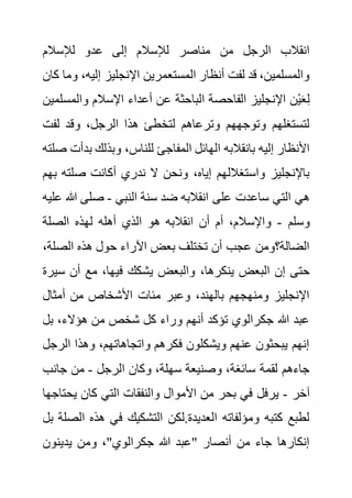 ‫لإلسالم‬ ‫عدو‬ ‫إلى‬ ‫لإلسالم‬ ‫مناصر‬ ‫من‬ ‫الرجل‬ ‫انقالب‬
‫إليه‬ ‫اإلنجليز‬ ‫المستعمرين‬ ‫أنظار‬ ‫لفت‬ ‫قد‬ ،‫والمسلمين‬
‫كان‬ ‫وما‬ ،
‫والم‬ ‫اإلسالم‬ ‫أعداء‬ ‫عن‬ ‫الباحثة‬ ‫الفاحصة‬ ‫اإلنجليز‬ ‫ْن‬‫ي‬َ‫ع‬ِ‫ل‬
‫سلمين‬
‫لف‬ ‫وقد‬ ،‫الرجل‬ ‫هذا‬ ‫لتخطئ‬ ‫وترعاهم‬ ‫وتوجههم‬ ‫لتستغلهم‬
‫ت‬
‫للن‬ ‫المفاجئ‬ ‫الهائل‬ ‫بانقالبه‬ ‫إليه‬ ‫األنظار‬
‫ب‬ ‫وبذلك‬ ،‫اس‬
‫صلته‬ ‫دأت‬
‫صلت‬ ‫أكانت‬ ‫ندري‬ ‫ال‬ ‫ونحن‬ ،‫إياه‬ ‫واستغاللهم‬ ‫باإلنجليز‬
‫بهم‬ ‫ه‬
‫النبي‬ ‫سنة‬ ‫ضد‬ ‫انقالبه‬ ‫على‬ ‫ساعدت‬ ‫التي‬ ‫هي‬
-
‫هللا‬ ‫صلى‬
‫عليه‬
‫وسلم‬
-
‫الصلة‬ ‫لهذه‬ ‫أهله‬ ‫الذي‬ ‫هو‬ ‫انقالبه‬ ‫أن‬ ‫أم‬ ،‫واإلسالم‬
‫الصل‬ ‫هذه‬ ‫حول‬ ‫اآلراء‬ ‫بعض‬ ‫تختلف‬ ‫أن‬ ‫عجب‬ ‫الضالة؟ومن‬
،‫ة‬
،‫ينكرها‬ ‫البعض‬ ‫إن‬ ‫حتى‬
‫س‬ ‫أن‬ ‫مع‬ ،‫فيها‬ ‫يشكك‬ ‫والبعض‬
‫يرة‬
‫أمثال‬ ‫من‬ ‫األشخاص‬ ‫مئات‬ ‫وعبر‬ ،‫بالهند‬ ‫ومنهجهم‬ ‫اإلنجليز‬
‫ب‬ ،‫هؤالء‬ ‫من‬ ‫شخص‬ ‫كل‬ ‫وراء‬ ‫أنهم‬ ‫تؤكد‬ ‫جكرالوي‬ ‫هللا‬ ‫عبد‬
‫ل‬
‫الر‬ ‫وهذا‬ ،‫واتجاهاتهم‬ ‫فكرهم‬ ‫ويشكلون‬ ‫عنهم‬ ‫يبحثون‬ ‫إنهم‬
‫جل‬
‫الرجل‬ ‫وكان‬ ،‫سهلة‬ ‫وصنيعة‬ ،‫سائغة‬ ‫لقمة‬ ‫جاءهم‬
-
‫جانب‬ ‫من‬
‫آخر‬
-
‫بحر‬ ‫في‬ ‫يرفل‬
‫يح‬ ‫كان‬ ‫التي‬ ‫والنفقات‬ ‫األموال‬ ‫من‬
‫تاجها‬
‫ا‬ ‫هذه‬ ‫في‬ ‫التشكيك‬ ‫لكن‬.‫العديدة‬ ‫ومؤلفاته‬ ‫كتبه‬ ‫لطبع‬
‫بل‬ ‫لصلة‬
‫يدينون‬ ‫ومن‬ ،"‫جكرالوي‬ ‫هللا‬ ‫"عبد‬ ‫أنصار‬ ‫من‬ ‫جاء‬ ‫إنكارها‬
 