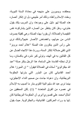 ‫النبو‬ ‫السنة‬ ‫معاداة‬ ‫في‬ ‫منهجه‬ ‫على‬ ‫ويسيرون‬ ،‫بمعتقده‬
،‫ية‬
‫أنص‬ ‫إنكار‬ ‫إن‬ ‫بل‬ ،‫طبيعي‬ ‫أمر‬ ‫وذلك‬ ،‫وأهله‬ ‫اإلسالم‬ ‫ومقت‬
‫اره‬
‫هذه‬
‫يقول‬ ‫يكاد‬ ‫المريب‬ ‫وإن‬ ،‫وجودها‬ ‫على‬ ‫دليل‬ ‫لهو‬ ‫الصلة‬
‫نف‬ ‫يشاركونه‬ ‫الذين‬ ‫أنصاره‬ ‫من‬ ‫ينتظر‬ ‫كان‬ ‫وهل‬ ،‫خذوني‬
‫س‬
‫كفيلة‬ ‫وهي‬ ،‫الصلة‬ ‫بهذه‬ ‫يقروا‬ ‫أن‬ ،‫والضاللة‬ ‫النقيصة‬
‫بصرف‬
‫نرى‬ ‫ولذلك‬.‫عنهم؟‬ ‫األنصار‬ ‫وانفضاض‬ ،‫حولهم‬ ‫من‬ ‫الناس‬
"‫برويز‬ ‫أحمد‬ ‫"غالم‬ ‫الصلة‬ ‫هذه‬ ‫ينكرون‬ ‫الذين‬ ‫رأس‬ ‫على‬
‫تل‬ ‫الذي‬
‫الضال‬ ‫االتجاه‬ ‫هذا‬ ‫وورث‬ ،‫السنة‬ ‫إنكار‬ ‫ضاللة‬ ‫قى‬
‫عن‬
‫باك‬ ‫في‬ ‫نشره‬ ‫كبر‬ ‫وتولى‬ ،‫الهند‬ ‫في‬ ‫به‬ ‫القائلين‬ ‫كل‬
‫وما‬ ،‫ستان‬
‫صلة‬ ‫ينكر‬ ‫الرجل‬ ‫هذا‬ ،‫الساحة‬ ‫على‬ ‫الفاسدة‬ ‫نحلته‬ ‫تزال‬
‫"عبد‬
‫الميرز‬ ‫إن‬ " :‫فيقول‬ ‫الضاللة‬ ‫في‬ ‫أستاذه‬ "‫جكرالوي‬ ‫هللا‬
‫غالم‬ ‫ا‬
‫بذرتها‬ ‫التي‬ ‫البذور‬ ‫من‬ ‫كان‬ ‫القادياني‬ ‫أحمد‬
‫الحكومة‬
‫اإلنجليز‬ ‫النداء‬ ‫صميم‬ ‫من‬ ‫جاءت‬ ‫دعوته‬ ‫وإن‬ ،‫البريطانية‬
،‫ي‬
‫أصيب‬ ‫ما‬ ‫بنار‬ ‫اكتوى‬ ‫النية‬ ‫سليم‬ ‫هللا‬ ‫عبد‬ ‫نرى‬ ‫بينما‬
‫اإلسالم‬ ‫به‬
( " ‫المتعددة‬ ‫الفرق‬ ‫من‬ ‫عصره‬ ‫في‬
1
‫من‬ ‫المحققين‬ ‫لكن‬. )
‫ك‬ ‫البريطانية‬ ‫الحكومة‬ ‫أن‬ ‫قصوري"يرى‬ ‫علي‬ ‫أمثال"محمد‬
‫ان‬
،‫القاديانية‬ :‫الحركتين‬ ‫وراء‬ ‫يد‬ ‫لها‬
‫ي‬ ‫حيث‬ .‫والجكرالوية‬
‫قول‬ :
 