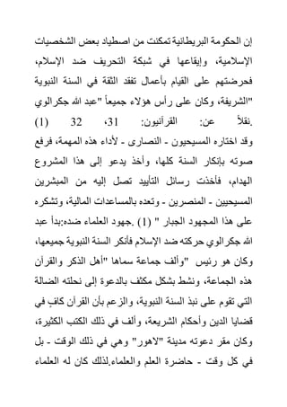 ‫الشخ‬ ‫بعض‬ ‫اصطياد‬ ‫من‬ ‫تمكنت‬ ‫البريطانية‬ ‫الحكومة‬ ‫إن‬
‫صيات‬
،‫اإلسالم‬ ‫ضد‬ ‫التحريف‬ ‫شبكة‬ ‫في‬ ‫وإيقاعها‬ ،‫اإلسالمية‬
‫ا‬ ‫السنة‬ ‫في‬ ‫الثقة‬ ‫تفقد‬ ‫بأعمال‬ ‫القيام‬ ‫على‬ ‫فحرضتهم‬
‫لنبوية‬
‫جكرالو‬ ‫هللا‬ ‫"عبد‬ ً‫ا‬‫جميع‬ ‫هؤالء‬ ‫رأس‬ ‫على‬ ‫وكان‬ ،‫الشريفة‬
‫ي‬ "
(1) :‫القرآنيون‬ :‫عن‬ ً‫ال‬‫نق‬
1
3
،
32 .
‫المسيحيون‬ ‫اختاره‬ ‫وقد‬
-
‫النصارى‬
-
‫فرف‬ ،‫المهمة‬ ‫هذه‬ ‫ألداء‬
‫ع‬
‫المشروع‬ ‫هذا‬ ‫إلى‬ ‫يدعو‬ ‫وأخذ‬ ،‫كلها‬ ‫السنة‬ ‫بإنكار‬ ‫صوته‬
‫المبشرين‬ ‫من‬ ‫إليه‬ ‫تصل‬ ‫التأييد‬ ‫رسائل‬ ‫فأخذت‬ ،‫الهدام‬
‫المسيحيين‬
-
‫المنصرين‬
-
،‫المالية‬ ‫بالمساعدات‬ ‫وتعده‬
‫وتشكره‬
( " ‫الجبار‬ ‫المجهود‬ ‫هذا‬ ‫على‬
1
‫الع‬ ‫جهود‬. )
‫عبد‬ ‫بدأ‬:‫ضده‬ ‫لماء‬
‫النبوي‬ ‫السنة‬ ‫فأنكر‬ ‫اإلسالم‬ ‫ضد‬ ‫حركته‬ ‫جكرالوي‬ ‫هللا‬
،‫جميعها‬ ‫ة‬
‫والقرآن‬ ‫الذكر‬ ‫"أهل‬ ‫سماها‬ ‫جماعة‬ ‫"وألف‬ ‫رئيس‬ ‫هو‬ ‫وكان‬
‫الض‬ ‫نحلته‬ ‫إلى‬ ‫بالدعوة‬ ‫مكثف‬ ‫بشكل‬ ‫ونشط‬ ،‫الجماعة‬ ‫هذه‬
‫الة‬
‫القرآ‬ ‫بأن‬ ‫والزعم‬ ،‫النبوية‬ ‫السنة‬ ‫نبذ‬ ‫على‬ ‫تقوم‬ ‫التي‬
‫في‬ ٍ‫كاف‬ ‫ن‬
‫وأحكام‬ ‫الدين‬ ‫قضايا‬
‫ال‬ ‫الكتب‬ ‫ذلك‬ ‫في‬ ‫وألف‬ ،‫الشريعة‬
،‫كثيرة‬
‫الوقت‬ ‫ذلك‬ ‫في‬ ‫وهي‬ "‫"الهور‬ ‫مدينة‬ ‫دعوته‬ ‫مقر‬ ‫وكان‬
-
‫بل‬
‫وقت‬ ‫كل‬ ‫في‬
-
‫العلما‬ ‫له‬ ‫كان‬ ‫لذلك‬.‫والعلماء‬ ‫العلم‬ ‫حاضرة‬
‫ء‬
 