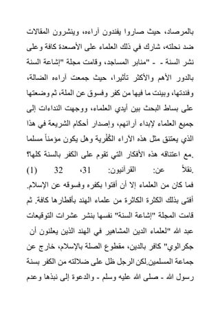 ‫المقاال‬ ‫وينشرون‬ ،‫آراءه‬ ‫يفندون‬ ‫صاروا‬ ‫حيث‬ ،‫بالمرصاد‬
‫ت‬
‫و‬ ‫كافة‬ ‫األصعدة‬ ‫على‬ ‫العلماء‬ ‫ذلك‬ ‫في‬ ‫شارك‬ ،‫نحلته‬ ‫ضد‬
‫على‬
‫المساجد‬ ‫منابر‬
‫السنة‬ ‫"إشاعة‬ ‫مجلة‬ ‫وقامت‬ ، " - ‫السنة‬ ‫نشر‬
-
،‫الضالة‬ ‫آراءه‬ ‫جمعت‬ ‫حيث‬ ،‫تأثيرا‬ ‫واألكثر‬ ‫األهم‬ ‫بالدور‬
‫ثم‬ ،‫الملة‬ ‫عن‬ ‫وفسوق‬ ‫كفر‬ ‫من‬ ‫فيها‬ ‫ما‬ ‫وبينت‬ ،‫وفندتها‬
‫وضعتها‬
‫إل‬ ‫النداءات‬ ‫ووجهت‬ ،‫العلماء‬ ‫أيدي‬ ‫بين‬ ‫البحث‬ ‫بساط‬ ‫على‬
‫ى‬
‫ه‬ ‫في‬ ‫الشريعة‬ ‫أحكام‬ ‫وإصدار‬ ،‫آرائهم‬ ‫إلبداء‬ ‫العلماء‬ ‫جميع‬
‫ذا‬
‫مس‬ ً‫ا‬‫مؤمن‬ ‫يكون‬ ‫وهل‬ ‫رية‬ْ‫ف‬ُ‫ك‬‫ال‬ ‫اآلراء‬ ‫هذه‬ ‫مثل‬ ‫يعتنق‬ ‫الذي‬
‫لما‬
‫بالسنة‬ ‫الكفر‬ ‫على‬ ‫تقوم‬ ‫التي‬ ‫األفكار‬ ‫هذه‬ ‫اعتناقه‬ ‫مع‬
‫كلها؟‬ .
(1) :‫القرآنيون‬ :‫عن‬ ً‫ال‬‫نق‬
31
،
32 .
‫اإلس‬ ‫عن‬ ‫وفسوقه‬ ‫بكفره‬ ‫أفتوا‬ ‫أن‬ ‫إال‬ ‫العلماء‬ ‫من‬ ‫كان‬ ‫فما‬
.‫الم‬
‫ك‬ ‫بأقطارها‬ ‫الهند‬ ‫علماء‬ ‫من‬ ‫الكاثرة‬ ‫الكثرة‬ ‫بذلك‬ ‫أفتى‬
‫اف‬
‫ثم‬ .‫ة‬
‫التوق‬ ‫عشرات‬ ‫بنشر‬ ‫نفسها‬ "‫السنة‬ ‫"إشاعة‬ ‫المجلة‬ ‫قامت‬
‫يعات‬
‫أن‬ ‫يعلنون‬ ‫الذين‬ ‫الهند‬ ‫في‬ ‫المشاهير‬ ‫الدين‬ ‫"لعلماء‬ ‫هللا‬ ‫عبد‬
‫خارج‬ ،‫باإلسالم‬ ‫الصلة‬ ‫مقطوع‬ ،‫بالدين‬ ‫كافر‬ "‫جكرالوي‬
‫عن‬
‫الكفر‬ ‫من‬ ‫ضاللته‬ ‫على‬ ‫ظل‬ ‫الرجل‬ ‫لكن‬.‫المسلمين‬ ‫جماعة‬
‫بسنة‬
‫هللا‬ ‫رسول‬
-
‫وسلم‬ ‫عليه‬ ‫هللا‬ ‫صلى‬
-
‫و‬ ‫نبذها‬ ‫إلى‬ ‫والدعوة‬
‫عدم‬
 