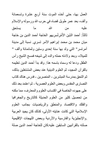‫وتسعمائة‬ ‫عشرة‬ ‫أربع‬ ‫سنة‬ ‫الموت‬ ‫أخذه‬ ‫حتى‬ ،‫بها‬ ‫العمل‬
‫واإلس‬ ‫ورسوله‬ ‫هللا‬ ‫حرب‬ ‫في‬ ‫قضاه‬ ‫طويل‬ ‫عمر‬ ‫بعد‬ ،‫وألف‬
‫الم‬
‫يستحق‬ ‫ما‬ ‫هللا‬ ‫من‬ ‫عليه‬
‫خا‬ ‫بن‬ ‫الدين‬ ‫أحمد‬ ‫الخاجة‬ ‫يهو‬ ِ‫ر‬ِ‫س‬ْ‫ت‬ ِ‫ر‬ْ‫م‬َ‫أل‬‫ا‬ ‫ِين‬‫الد‬ ‫أحمد‬ :ً‫ا‬‫ثالث‬
‫جة‬
‫إل‬ ‫نسبة‬ .‫تسري‬ ‫األمر‬ ‫إبراهيم‬ ‫محمد‬ ‫بن‬ ‫محمد‬ ‫ميان‬
‫مدين‬ ‫ى‬
‫ة‬
" ‫وأ‬ ‫وثمانمائة‬ ‫وستين‬ ‫إحدى‬ ‫سنة‬ ‫بها‬ ‫ولد‬ ‫التي‬ "‫أمرتسر‬
‫لف‬
‫الشي‬ ‫فمسح‬ ‫شيخه‬ ‫إلى‬ ‫والده‬ ‫حمله‬ ‫والدته‬ ‫وبعد‬ ،‫للميالد‬
‫رأس‬ ‫خ‬
‫تعلي‬ ‫الدين‬ ‫أحمد‬ ‫بدأ‬ ‫وقد‬ .‫هذا‬ ‫باسمه‬ ‫وسماه‬ ‫له‬ ‫ودعا‬ ‫الطفل‬
‫مه‬
‫المشتغ‬ ‫بعض‬ ‫عند‬ ‫الدينية‬ ‫العلوم‬ ‫ثم‬ ،‫المجيد‬ ‫بالقرآن‬
،‫بذلك‬ ‫لين‬
‫المبشرين‬ ‫بمدرسة‬ ‫التحق‬ ‫ثم‬
-
‫المنصرين‬
-
‫هنا‬ ‫فدرس‬
‫كتاب‬ ‫ك‬
‫العصرية‬ ‫العلوم‬ ‫وبعض‬ ‫المقدس‬ ‫النصارى‬
-
‫ب‬ ‫اعتمد‬ ‫ثم‬
‫ذلك‬ ‫عد‬
‫مك‬ ‫مما‬ ،‫والمعارف‬ ‫العلوم‬ ‫اكتساب‬ ‫في‬ ‫الخاصة‬ ‫جهوده‬ ‫على‬
‫نه‬
‫والجغ‬ ‫كالتاريخ‬ ‫الحديثة‬ ‫العلوم‬ ‫من‬ ‫كثير‬ ‫تحصيل‬ ‫من‬
‫رافيا‬
‫العل‬ ‫بجانب‬ ‫والرياضيات‬ ‫والمنطق‬ ‫واالقتصاد‬ ‫والفلك‬
‫وم‬
‫كانت‬ ‫التي‬ ‫اإلسالمية‬
‫ا‬ ‫يجيد‬ ‫كان‬ ‫كذلك‬ ،‫األولى‬ ‫عنايته‬
‫لعربية‬
‫اإلقل‬ ‫اللهجات‬ ‫وبعض‬ ‫واألردية‬ ‫والفارسية‬ ‫واإلنجليزية‬
‫يمية‬ .
‫ال‬ ‫أحمد‬ ‫للخاجة‬ ‫كان‬:‫عليه‬ ‫السابقين‬ ‫بالقرآنيين‬ ‫صلته‬
‫صلة‬ ‫دين‬
 