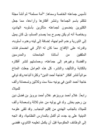 ‫مجل‬ ‫أنشأ‬ ‫ثم‬ "‫مسلمة‬ ‫"أمة‬ :‫وسماها‬ ‫الخاصة‬ ‫جماعته‬ ‫تأسيس‬
‫ة‬
‫جعل‬ ‫مما‬ ،‫وآراءها‬ ‫أفكارها‬ ‫وتنشر‬ ‫الجماعة‬ ‫باسم‬ ‫تتكلم‬
‫الهادئ‬ ‫بأسلوبه‬ ‫متأثرين‬ ‫لجماعته‬ ‫ينضمون‬ ‫الكثيرين‬
،
‫ي‬ ‫كان‬ ‫بل‬ ،‫المسلم‬ ‫يصدم‬ ‫بما‬ ‫يصرح‬ ‫يكن‬ ‫لم‬ ‫أنه‬ ‫وبخاصة‬
‫ميل‬
‫ال‬ ‫إلى‬
‫أسلوب‬ ‫وهدوء‬ ‫لينه‬ ‫إلى‬ ‫إضافة‬ ،‫المواجهة‬ ‫وعدم‬ ‫تورية‬
،‫ه‬
‫فئات‬ ‫انضمام‬ ‫في‬ ‫األثر‬ ‫له‬ ‫كان‬ ‫مما‬ .‫اإلقناع‬ ‫على‬ ‫وقدرته‬
‫والمدرسين‬ ‫الجامعات‬ ‫أساتذة‬ ‫من‬ ‫المثقفين‬
‫أفكاره‬ ‫لنشر‬ ‫وحماستهم‬ ،‫جماعته‬ ‫إلى‬ ‫وغيرهم‬ ‫والقضاة‬
‫المن‬ ‫جعلت‬ ‫العوامل‬ ‫هذه‬ ‫كل‬ ،‫والنشر‬ ‫والتأليف‬ ‫بالكتابة‬
‫اخ‬
‫أف‬ ‫لنشر‬ ً‫ا‬‫مواتي‬
‫وق‬.‫أتباعه‬ ‫وكثرة‬ "‫الدين‬ ‫أحمد‬ ‫"خاجة‬ ‫كار‬
‫توفي‬ ‫د‬
‫وتسعمائ‬ ‫وثالثين‬ ‫ست‬ ‫سنة‬ ‫يونيه‬ ‫في‬ ‫الدين‬ ‫أحمد‬ ‫خاجة‬
‫وألف‬ ‫ة‬
‫للميالد‬
‫دي‬ ‫فضل‬ ‫بن‬ ‫برويز‬ ‫أحمد‬ ‫غالم‬ ‫برويزهو‬ ‫أحمد‬ ‫غالم‬ :ً‫ا‬‫رابع‬
‫ن‬
‫وتسعمائة‬ ‫ثالثة‬ ‫عام‬ ‫من‬ ‫يوليه‬ ‫في‬ ‫ولد‬ .‫بخش‬ ‫رحيم‬ ‫بن‬
‫وألف‬
‫وقد‬ .‫البنجاب‬ ‫إقليم‬ ‫من‬ ‫الهندي‬ ‫بالجانب‬ ‫للميالد‬
‫تلقى‬
‫علومه‬
‫ات‬ ‫وقد‬ ،‫النظامية‬ ‫بالمدارس‬ ‫أكمل‬ ‫ثم‬ ،‫جده‬ ‫يد‬ ‫على‬ ‫الدينية‬
‫جه‬
‫ف‬ ،‫الثانوي‬ ‫تعليمه‬ ‫يكمل‬ ‫أن‬ ‫قبل‬ ‫الحكومية‬ ‫الوظائف‬ ‫إلى‬
‫قضى‬
 