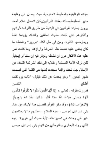 ‫و‬ ‫إلى‬ ‫وصل‬ ‫حيث‬ ‫الحكومية‬ ‫بالمطبعة‬ ‫الوظيفية‬ ‫حياته‬
‫ظيفة‬
‫غ‬ ‫اتصال‬ ‫كان‬:‫القرآنيين‬ ‫بعقائد‬ ‫صلته‬.‫المطبعة‬ ‫مدير‬
‫أحمد‬ ‫الم‬
‫ال‬ ‫في‬ ‫القرآنيين‬ ‫بعقيدة‬ ‫برويز‬
‫القر‬ ‫طريق‬ ‫عن‬ ‫بداية‬
‫آلرائهم‬ ‫اءة‬
‫ا‬ ‫يؤيدها‬ ‫وقتذاك‬ ‫المثقفين‬ ‫حديث‬ ‫كانت‬ ‫التي‬ ‫وأفكارهم‬
‫لقلة‬
‫م‬ ‫ونشاطه‬ "‫"برويز‬ ‫ذكاء‬ ‫مثل‬ ‫في‬ ‫ومن‬ ،‫الكثرة‬ ‫ويعارضها‬
‫ا‬
‫تمر‬ ‫كانت‬ ‫وما‬ ،‫وآراؤها‬ ‫الحركة‬ ‫هذه‬ ‫نشاط‬ ‫عليه‬ ‫يخفى‬ ‫كان‬
‫أو‬ ً‫ا‬‫سلب‬ ‫إن‬ ‫فيه‬ ‫وتؤثر‬ ‫تشغله‬ ‫أن‬ ‫دون‬ ‫األفكار‬ ‫هذه‬ ‫عليه‬
.ً‫ا‬‫إيجاب‬
‫تركه‬ ‫لكن‬
‫الش‬ ‫الشرذمة‬ ‫تلك‬ ‫إلى‬ ‫وانقالبه‬ ‫المسلمة‬ ‫األمة‬
‫عن‬ ‫اذة‬
‫قص‬ ‫التي‬ ‫القشة‬ ‫هي‬ ‫لعلها‬ ،‫محددة‬ ‫واقعة‬ ‫تحت‬ ‫جاء‬ ‫اإلسالم‬
‫مت‬
‫كنت‬ ‫يوم‬ ‫"ذات‬ :‫فيقول‬ ‫ذلك‬ ‫عن‬ ‫يحدث‬ ‫وهو‬ " .‫البعير‬ ‫ظهر‬
‫التفسير‬ ‫أطالع‬
‫بقوله‬ ‫فمررت‬
-
‫تعالى‬
-
‫و‬ُ‫ن‬‫و‬ُ‫ك‬َ‫ت‬ ‫ال‬ ‫وا‬ُ‫ن‬َ‫م‬‫آ‬ َ‫ِين‬‫ذ‬َّ‫ل‬‫ا‬ ‫ا‬َ‫ه‬ُّ‫ي‬َ‫أ‬ ‫ا‬َ‫ي‬{ :
َ‫ِين‬‫ذ‬َّ‫ل‬‫ا‬َ‫ك‬ ‫ا‬
ُ‫م‬ ‫ا‬ ْ‫و‬َ‫ذ‬‫آ‬
}ً‫ا‬‫يه‬ ِ‫ج‬ َ‫و‬ ِ َّ
‫اَّلل‬ َ‫د‬ْ‫ن‬ِ‫ع‬ َ‫ان‬َ‫ك‬ َ‫و‬ ‫وا‬ُ‫ل‬‫ا‬َ‫ق‬ ‫ا‬َّ‫م‬ِ‫م‬ ُ َّ
‫اَّلل‬ ُ‫ه‬َ‫أ‬ َّ‫ر‬َ‫ب‬َ‫ف‬ ‫ى‬َ‫س‬‫و‬
:‫(األحزاب‬
69
‫عن‬ ‫من‬ ‫اإليذاء‬ ‫هذا‬ ‫تفصيل‬ ‫القرآن‬ ‫ذكر‬ ‫وقد‬ ، )
‫اد‬
‫لموسى‬ ‫إسرائيل‬ ‫بني‬
-
‫السالم‬ ‫عليه‬
-
‫يحت‬ ‫ال‬ ‫ما‬ ‫وطلبهم‬
‫اجون‬
‫إليه‬. ‫هري‬ ‫أبي‬ ‫حديث‬ ‫اآلية‬ ‫هذه‬ ‫تفسير‬ ‫في‬ ‫وجدت‬ ‫أني‬ ‫غير‬
‫رة‬
‫و‬ ‫البخاري‬ ‫رواه‬ ‫الذي‬
‫موس‬ ‫إسرائيل‬ ‫بني‬ ‫اتهام‬ ‫من‬ ‫الترمذي‬
‫ى‬
 