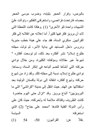 ‫الحجر‬ ‫موسى‬ ‫وضرب‬ ،‫بثيابه‬ ‫الحجر‬ ‫وفرار‬ ،‫بالبرص‬
،‫التفكير‬ ‫واستغرقني‬ ،‫فرائصي‬ ‫فارتعدت‬ ،‫بعصاه‬
َّ‫ي‬‫عل‬ ‫وتوالت‬
( "‫األخرى‬ ‫تلو‬ ‫واحدة‬ ‫الشبهات‬
1
‫التي‬ ‫اللحظة‬ ‫كانت‬ ‫وهكذا‬. )
‫انقالبه‬ ‫عن‬ ‫إعالنه‬ ‫أما‬ .ً‫ا‬‫كثير‬ ‫فيها‬ ‫فكر‬ ‫برويز‬ ‫أن‬ ‫البد‬
‫فكر‬ ‫إلى‬
‫القرآنيي‬
‫منب‬ ‫خطب‬ ‫هيئة‬ ‫على‬ ‫جاء‬ ‫فقد‬ ،‫السنة‬ ‫منكري‬ .‫ن‬
‫رية‬
‫مجلته‬ ‫تولت‬ ‫ثم‬ ،‫األمر‬ ‫بداية‬ ‫في‬ ‫المساجد‬ ‫داخل‬ ‫ودروس‬
" ‫أفكار‬ ‫توسعت‬ ‫ثم‬ ،‫ذلك‬ ‫بعد‬ ‫أفكاره‬ ‫نشر‬ "‫إسالم‬ ‫طلوع‬
‫ه‬
‫نوادي‬ ‫خالل‬ ‫ومن‬ ،‫الكثيرة‬ ‫ومؤلفاته‬ ‫مقاالته‬ ‫عبر‬ ً‫ا‬‫شيوع‬
‫وس‬ ،‫السنة‬ ‫إنكار‬ ‫في‬ ‫أتباعه‬ ‫لتضم‬ ‫أنشأها‬ ‫التي‬ ‫حركته‬
:‫ماها‬
‫طل‬ ‫نوادي‬
‫ش‬ ‫من‬ ‫زاد‬ ‫ولقد‬ .‫تلك‬ ‫مجلته‬ ‫إلى‬ ‫نسبة‬ ،‫إسالم‬ ‫وع‬
‫يوع‬
‫الولي‬ ‫باكستان‬ ‫دولة‬ ‫إلى‬ ‫انتقاله‬ ‫أفكاره‬ ‫وذيوع‬ ‫حركته‬
‫بعد‬ ‫دة‬
‫ا‬ "‫"كراتشي‬ ‫مدينة‬ ‫إلى‬ ‫انتقل‬ ‫حيث‬ .‫الهند‬ ‫عن‬ ‫استقاللها‬
‫ما‬ ‫لتي‬
‫حاضرة‬ ‫اليوم‬ ‫حتى‬ ‫"تزال‬ ‫وق‬ .‫برويز‬ ‫أتباع‬ "‫البرويزيين‬
‫د‬
‫كان‬ ‫حيث‬ ،‫ولحركته‬ ‫له‬ ‫مالئمة‬ ‫وقتذاك‬ ‫الظروف‬ ‫كانت‬
‫على‬
( "‫جناح‬ ‫على‬ ‫"محمد‬ ‫قائدها‬ ‫الفتية‬ ‫الدولة‬ ‫رأس‬
2
‫الذي‬ )
‫السياسة‬ ‫استغرقته‬
(1) :‫القرآنيون‬ :‫عن‬ ً‫ال‬‫نق‬
50
،
54 .
 