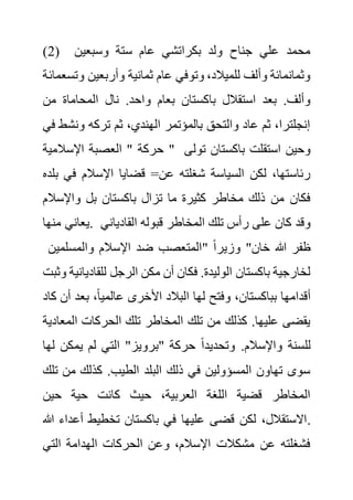 (2) ‫وسبعين‬ ‫ستة‬ ‫عام‬ ‫بكراتشي‬ ‫ولد‬ ‫جناح‬ ‫علي‬ ‫محمد‬
‫و‬ ‫وأربعين‬ ‫ثمانية‬ ‫عام‬ ‫وتوفي‬ ،‫للميالد‬ ‫وألف‬ ‫وثمانمائة‬
‫تسعمائة‬
‫المحاما‬ ‫نال‬ .‫واحد‬ ‫بعام‬ ‫باكستان‬ ‫استقالل‬ ‫بعد‬ .‫وألف‬
‫من‬ ‫ة‬
‫ون‬ ‫تركه‬ ‫ثم‬ ،‫الهندي‬ ‫بالمؤتمر‬ ‫والتحق‬ ‫عاد‬ ‫ثم‬ ،‫إنجلترا‬
‫في‬ ‫شط‬
‫اإلسالمية‬ ‫العصبة‬ " ‫حركة‬ " ‫تول‬ ‫باكستان‬ ‫استقلت‬ ‫وحين‬
‫ى‬
‫ف‬ ‫اإلسالم‬ ‫قضايا‬ =‫عن‬ ‫شغلته‬ ‫السياسة‬ ‫لكن‬ ،‫رئاستها‬
‫بلده‬ ‫ي‬
‫واإلسال‬ ‫بل‬ ‫باكستان‬ ‫تزال‬ ‫ما‬ ‫كثيرة‬ ‫مخاطر‬ ‫ذلك‬ ‫من‬ ‫فكان‬
‫م‬
‫منها‬ ‫يعاني‬. ‫المخاطر‬ ‫تلك‬ ‫رأس‬ ‫على‬ ‫كان‬ ‫وقد‬
‫القادي‬ ‫قبوله‬
‫اني‬
‫والمسلمين‬ ‫اإلسالم‬ ‫ضد‬ ‫"المتعصب‬ ً‫ا‬‫وزير‬ "‫خان‬ ‫هللا‬ ‫ظفر‬
‫للقادي‬ ‫الرجل‬ ‫مكن‬ ‫أن‬ ‫فكان‬ .‫الوليدة‬ ‫باكستان‬ ‫لخارجية‬
‫وثبت‬ ‫انية‬
‫بع‬ ،ً‫ا‬‫عالمي‬ ‫األخرى‬ ‫البالد‬ ‫لها‬ ‫وفتح‬ ،‫بباكستان‬ ‫أقدامها‬
‫كاد‬ ‫أن‬ ‫د‬
‫المع‬ ‫الحركات‬ ‫تلك‬ ‫المخاطر‬ ‫تلك‬ ‫من‬ ‫كذلك‬ .‫عليها‬ ‫يقضى‬
‫ادية‬
.‫واإلسالم‬ ‫للسنة‬
‫يمكن‬ ‫لم‬ ‫التي‬ "‫"برويز‬ ‫حركة‬ ً‫ا‬‫وتحديد‬
‫لها‬
‫من‬ ‫كذلك‬ .‫الطيب‬ ‫البلد‬ ‫ذلك‬ ‫في‬ ‫المسؤولين‬ ‫تهاون‬ ‫سوى‬
‫تلك‬
‫حين‬ ‫حية‬ ‫كانت‬ ‫حيث‬ ،‫العربية‬ ‫اللغة‬ ‫قضية‬ ‫المخاطر‬
‫أع‬ ‫تخطيط‬ ‫باكستان‬ ‫في‬ ‫عليها‬ ‫قضى‬ ‫لكن‬ ،‫االستقالل‬
‫هللا‬ ‫داء‬ .
‫التي‬ ‫الهدامة‬ ‫الحركات‬ ‫وعن‬ ،‫اإلسالم‬ ‫مشكالت‬ ‫عن‬ ‫فشغلته‬
 
