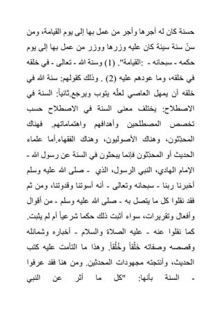 ‫ومن‬ ،‫القيامة‬ ‫يوم‬ ‫إلى‬ ‫بها‬ ‫عمل‬ ‫من‬ ‫وأجر‬ ‫أجرها‬ ‫له‬ ‫كان‬ ‫حسنة‬
‫يوم‬ ‫إلى‬ ‫بها‬ ‫عمل‬ ‫من‬ ‫ووزر‬ ‫وزرها‬ ‫عليه‬ ‫كان‬ ‫سيئة‬ ‫سنة‬ ‫سن‬
( ."‫القيامة‬
1
‫هللا‬ ‫وسنة‬ )
-
‫تعالى‬
-
‫خلقه‬ ‫في‬ : ‫حكم‬
‫ه‬
-
‫سبحانه‬
-
( ‫عليه‬ ‫عودهم‬ ‫وما‬ ،‫خلقه‬ ‫في‬
2
‫في‬ ‫هللا‬ ‫سنة‬ :‫كقولهم‬ ‫وذلك‬ . )
‫السن‬ :ً‫ا‬‫ثاني‬.‫ويرجع‬ ‫يتوب‬ ‫ه‬‫لعل‬ ‫العاصي‬ ‫يمهل‬ ‫أن‬ ‫خلقه‬
‫في‬ ‫ة‬
‫حسب‬ ‫االصطالح‬ ‫في‬ ‫السنة‬ ‫معنى‬ ‫يختلف‬ :‫االصطالح‬
‫فهناك‬ .‫واهتماماتهم‬ ‫وأهدافهم‬ ‫المصطلحين‬ ‫تخصص‬
‫ع‬ ‫أما‬.‫الفقهاء‬ ‫وهناك‬ ،‫األصوليون‬ ‫وهناك‬ ،‫ِثون‬‫المحد‬
‫لماء‬
‫رسو‬ ‫عن‬ ‫السنة‬ ‫في‬ ‫يبحثون‬ ‫فإنما‬ ‫ِثون‬‫المحد‬ ‫أو‬ ‫الحديث‬
‫هللا‬ ‫ل‬
-
‫وسلم‬ ‫عليه‬ ‫هللا‬ ‫صلى‬ - ‫الذي‬ ،‫الرسول‬ ‫النبي‬ ،‫الهادي‬ ‫اإلمام‬
‫ربنا‬ ‫أخبرنا‬
-
‫وتعالى‬ ‫سبحانه‬
-
‫و‬ ،‫وقدوتنا‬ ‫أسوتنا‬ ‫أنه‬
‫ثم‬ ‫من‬
‫به‬ ‫يتصل‬ ‫ما‬ ‫كل‬ ‫نقلوا‬ ‫فقد‬
-
‫وسلم‬ ‫عليه‬ ‫هللا‬ ‫صلى‬
-
‫م‬
‫أقوال‬ ‫ن‬
‫أثب‬ ‫سواء‬ ،‫وتقريرات‬ ‫وأفعال‬
‫ي‬ ‫لم‬ ‫أم‬ ً‫ا‬‫شرعي‬ ‫حكما‬ ‫ذلك‬ ‫ت‬
.‫ثبت‬
‫عنه‬ ‫نقلوا‬ ‫كما‬
-
‫والسالم‬ ‫الصالة‬ ‫عليه‬
-
‫وشمائله‬ ‫أخباره‬
‫كتب‬ ‫عليه‬ ‫التأمت‬ ‫ما‬ ‫وهذا‬ .ً‫ا‬‫ق‬ُ‫ل‬ُ‫خ‬‫و‬ ً‫ا‬‫ق‬ْ‫ل‬َ‫خ‬ ‫وصفاته‬ ‫وقصصه‬
‫عرف‬ ‫فقد‬ ‫هنا‬ ‫ومن‬ .‫المحدثين‬ ‫مجهودات‬ ‫وأنتجته‬ ،‫الحديث‬
‫وا‬
‫النبي‬ ‫عن‬ ‫أثر‬ ‫ما‬ ‫"كل‬ :‫بأنها‬ ‫السنة‬ -
 