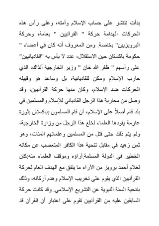 ‫على‬ ‫تنتشر‬ ‫بدأت‬
‫هذه‬ ‫رأس‬ ‫وعلى‬ ،‫وأمته‬ ‫اإلسالم‬ ‫حساب‬
‫وحركة‬ ،‫بعامة‬ " ‫القرآنيين‬ " ‫حركة‬ ‫الهدامة‬ ‫الحركات‬
" ‫أعضا‬ ‫في‬ ‫كان‬ ‫أنه‬ ‫المعروف‬ ‫ومن‬ .‫بخاصة‬ "‫البرويزيين‬
‫ء‬
‫"القادي‬ ‫به‬ ‫بأس‬ ‫ال‬ ‫عدد‬ ،‫االستقالل‬ ‫حين‬ ‫باكستان‬ ‫حكومة‬
"‫انيين‬
‫الذي‬ ،‫آنذاك‬ ‫الخارجية‬ ‫وزير‬ " ‫خان‬ ‫هللا‬ ‫ظفر‬ " ‫رأسهم‬ ‫على‬
‫وم‬ ‫اإلسالم‬ ‫حارب‬
‫وقبيله‬ ‫هو‬ ‫وساعد‬ ‫بل‬ ،‫للقاديانية‬ ‫كن‬
‫وقد‬ ،‫القرآنيين‬ ‫حركة‬ ‫منها‬ ‫وكان‬ ،‫اإلسالم‬ ‫ضد‬ ‫الحركات‬
‫والمسلمين‬ ‫لإلسالم‬ ‫القادياني‬ ‫الرجل‬ ‫هذا‬ ‫محاربة‬ ‫من‬ ‫وصل‬
‫في‬
‫بباكستان‬ ‫المسلمون‬ ‫قام‬ ‫أن‬ ،‫اإلسالم‬ ‫على‬ ً‫ال‬‫أص‬ ‫قام‬ ‫بلد‬
‫بثورة‬
،‫الخارجية‬ ‫وزارة‬ ‫من‬ ‫الرجل‬ ‫هذا‬ ‫لخلع‬ ‫العلماء‬ ‫يقودها‬ ‫عارمة‬
‫ولم‬
‫و‬ ،‫المئات‬ ‫وعلمائهم‬ ‫المسلمين‬ ‫من‬ ‫قتل‬ ‫حتى‬ ‫ذلك‬ ‫يتم‬
‫هو‬
‫مك‬ ‫عن‬ ‫المتعصب‬ ‫الكافر‬ ‫هذا‬ ‫تنحية‬ ‫مقابل‬ ‫في‬ ‫زهيد‬ ‫ثمن‬
‫انه‬
‫كان‬:‫منه‬ ‫العلماء‬ ‫وموقف‬ ‫آراؤه‬.‫المسلمة‬ ‫الدولة‬ ‫في‬ ‫الخطير‬
‫لحر‬ ‫العام‬ ‫الهدف‬ ‫مع‬ ‫يتفق‬ ‫ما‬ ‫اآلراء‬ ‫من‬ ‫برويز‬ ‫أحمد‬ ‫لغالم‬
‫كة‬
‫أرك‬ ‫وهدم‬ ‫اإلسالم‬ ‫تخريب‬ ‫على‬ ‫يقوم‬ ‫الذي‬ ‫القرآنيين‬
،‫انه‬
‫وذلك‬
‫ك‬ ‫وقد‬ .‫اإلسالمي‬ ‫التشريع‬ ‫عن‬ ‫النبوية‬ ‫السنة‬ ‫بتنحية‬
‫حركة‬ ‫انت‬
‫ال‬ ‫أن‬ ‫اعتبار‬ ‫على‬ ‫تقوم‬ ‫القرآنيين‬ ‫من‬ ‫عليه‬ ‫السابقين‬
‫قد‬ ‫قرآن‬
 