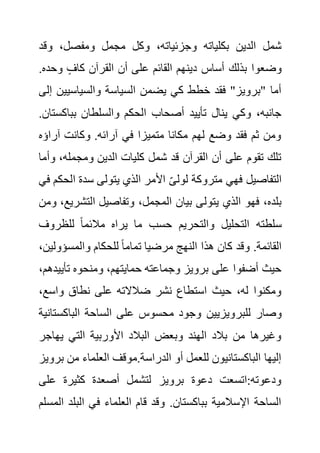 ‫وق‬ ،‫ومفصل‬ ‫مجمل‬ ‫وكل‬ ،‫وجزئياته‬ ‫بكلياته‬ ‫الدين‬ ‫شمل‬
‫د‬
‫وح‬ ٍ‫كاف‬ ‫القرآن‬ ‫أن‬ ‫على‬ ‫القائم‬ ‫دينهم‬ ‫أساس‬ ‫بذلك‬ ‫وضعوا‬
.‫ده‬
‫السي‬ ‫يضمن‬ ‫كي‬ ‫خطط‬ ‫فقد‬ "‫"برويز‬ ‫أما‬
‫والسياسيي‬ ‫اسة‬
‫إلى‬ ‫ن‬
‫بباك‬ ‫والسلطان‬ ‫الحكم‬ ‫أصحاب‬ ‫تأييد‬ ‫ينال‬ ‫وكي‬ ،‫جانبه‬
.‫ستان‬
‫آرا‬ ‫وكانت‬ .‫آرائه‬ ‫في‬ ‫متميزا‬ ‫مكانا‬ ‫لهم‬ ‫وضع‬ ‫فقد‬ ‫ثم‬ ‫ومن‬
‫ؤه‬
،‫ومجمله‬ ‫الدين‬ ‫كليات‬ ‫شمل‬ ‫قد‬ ‫القرآن‬ ‫أن‬ ‫على‬ ‫تقوم‬ ‫تلك‬
‫وأما‬
‫ا‬ ‫سدة‬ ‫يتولى‬ ‫الذي‬ ‫األمر‬ ‫لولى‬ ‫متروكة‬ ‫فهي‬ ‫التفاصيل‬
‫في‬ ‫لحكم‬
‫يتول‬ ‫الذي‬ ‫فهو‬ ،‫بلده‬
‫التش‬ ‫وتفاصيل‬ ،‫المجمل‬ ‫بيان‬ ‫ى‬
‫ومن‬ ،‫ريع‬
‫للظروف‬ ً‫ا‬‫مالئم‬ ‫يراه‬ ‫ما‬ ‫حسب‬ ‫والتحريم‬ ‫التحليل‬ ‫سلطته‬
‫والمسؤول‬ ‫للحكام‬ ً‫ا‬‫تمام‬ ‫مرضيا‬ ‫النهج‬ ‫هذا‬ ‫كان‬ ‫وقد‬ .‫القائمة‬
،‫ين‬
‫تأي‬ ‫ومنحوه‬ ،‫حمايتهم‬ ‫وجماعته‬ ‫برويز‬ ‫على‬ ‫أضفوا‬ ‫حيث‬
،‫يدهم‬
‫واسع‬ ‫نطاق‬ ‫على‬ ‫ضالالته‬ ‫نشر‬ ‫استطاع‬ ‫حيث‬ ،‫له‬ ‫ومكنوا‬
،
‫للبر‬ ‫وصار‬
‫الباكس‬ ‫الساحة‬ ‫على‬ ‫محسوس‬ ‫وجود‬ ‫ويزيين‬
‫تانية‬
‫يهاج‬ ‫التي‬ ‫األوربية‬ ‫البالد‬ ‫وبعض‬ ‫الهند‬ ‫بالد‬ ‫من‬ ‫وغيرها‬
‫ر‬
‫من‬ ‫العلماء‬ ‫موقف‬.‫الدراسة‬ ‫أو‬ ‫للعمل‬ ‫الباكستانيون‬ ‫إليها‬
‫برويز‬
‫على‬ ‫كثيرة‬ ‫أصعدة‬ ‫لتشمل‬ ‫برويز‬ ‫دعوة‬ ‫اتسعت‬:‫ودعوته‬
‫البل‬ ‫في‬ ‫العلماء‬ ‫قام‬ ‫وقد‬ .‫بباكستان‬ ‫اإلسالمية‬ ‫الساحة‬
‫المسلم‬ ‫د‬
 