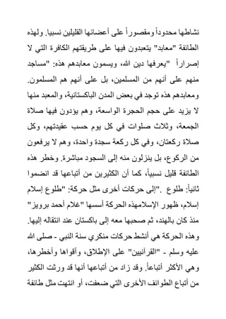 ‫نسبي‬ ‫القليلين‬ ‫أعضائها‬ ‫على‬ ً‫ا‬‫ومقصور‬ ً‫ا‬‫محدود‬ ‫نشاطها‬
‫ولهذه‬ .‫ا‬
‫الكافر‬ ‫طريقتهم‬ ‫على‬ ‫فيها‬ ‫يتعبدون‬ "‫"معابد‬ ‫الطائفة‬
‫ال‬ ‫التي‬ ‫ة‬
‫"مساجد‬ :‫هذه‬ ‫معابدهم‬ ‫ويسمون‬ ،‫هللا‬ ‫دين‬ ‫"يعرفها‬ ً‫ا‬‫إصرار‬
‫ع‬ ‫بل‬ ،‫المسلمين‬ ‫من‬ ‫أنهم‬ ‫على‬ ‫منهم‬
.‫المسلمون‬ ‫هم‬ ‫أنهم‬ ‫لى‬
‫والمع‬ ،‫الباكستانية‬ ‫المدن‬ ‫بعض‬ ‫في‬ ‫توجد‬ ‫هذه‬ ‫ومعابدهم‬
‫منها‬ ‫بد‬
‫صال‬ ‫فيها‬ ‫يؤدون‬ ‫وهم‬ ،‫الواسعة‬ ‫الحجرة‬ ‫حجم‬ ‫على‬ ‫يزيد‬ ‫ال‬
‫ة‬
‫وكل‬ ،‫عقيدتهم‬ ‫حسب‬ ‫يوم‬ ‫كل‬ ‫في‬ ‫صلوات‬ ‫وثالث‬ ،‫الجمعة‬
‫يرفعو‬ ‫ال‬ ‫وهم‬ ،‫واحدة‬ ‫سجدة‬ ‫ركعة‬ ‫كل‬ ‫وفي‬ ،‫ركعتان‬ ‫صالة‬
‫ن‬
‫إلى‬ ‫منه‬ ‫ينزلون‬ ‫بل‬ ،‫الركوع‬ ‫من‬
‫ه‬ ‫وخطر‬ .‫مباشرة‬ ‫السجود‬
‫ذه‬
‫قد‬ ‫أتباعها‬ ‫من‬ ‫الكثيرين‬ ‫أن‬ ‫كما‬ ،ً‫ا‬‫نسبي‬ ‫قليل‬ ‫الطائفة‬
‫انضموا‬
‫إسالم‬ ‫"طلوع‬ :‫حركة‬ ‫مثل‬ ‫أخرى‬ ‫حركات‬ ‫"إلى‬. ‫طلوع‬ :ً‫ا‬‫ثاني‬
"‫برويز‬ ‫أحمد‬ ‫"غالم‬ ‫أسسها‬ ‫الحركة‬ ‫اإلسالمهذه‬ ‫ظهور‬ ،‫إسالم‬
‫انتق‬ ‫عند‬ ‫باكستان‬ ‫إلى‬ ‫معه‬ ‫صحبها‬ ‫ثم‬ ،‫بالهند‬ ‫كان‬ ‫منذ‬
.‫إليها‬ ‫اله‬
‫ال‬ ‫وهذه‬
‫النبي‬ ‫سنة‬ ‫منكري‬ ‫حركات‬ ‫أنشط‬ ‫هي‬ ‫حركة‬
-
‫صلى‬
‫هللا‬
‫وسلم‬ ‫عليه‬
-
،‫وأخطرها‬ ‫وأقواها‬ ،‫اإلطالق‬ ‫على‬ "‫"القرآنيين‬
‫الك‬ ‫ورثت‬ ‫قد‬ ‫أنها‬ ‫أتباعها‬ ‫من‬ ‫زاد‬ ‫وقد‬ .ً‫ا‬‫أتباع‬ ‫األكثر‬ ‫وهي‬
‫ثير‬
‫مثل‬ ‫انتهت‬ ‫أو‬ ،‫ضعفت‬ ‫التي‬ ‫األخرى‬ ‫الطوائف‬ ‫أتباع‬ ‫من‬
‫طائفة‬
 