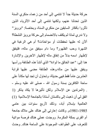 ‫السن‬ ‫منكري‬ ‫زعماء‬ ‫من‬ ‫أحد‬ ‫إلى‬ ‫تنتمي‬ ‫ال‬ ً‫ا‬‫جد‬ ‫حديثة‬ ‫حركة‬
‫ة‬
‫ال‬ ‫األثرياء‬ ‫أحد‬ ‫إلى‬ ‫تنتمي‬ ‫ولكنها‬ ،‫عنهم‬ ‫تحدثنا‬ ‫الذين‬
‫ذين‬
" :‫وبخاصة‬ ،‫السنة‬ ‫منكري‬ ‫من‬ ‫السابقين‬ ‫بأفكار‬ ‫تأثروا‬
"‫برويز‬
‫يكتف‬ ‫لم‬ ‫لماذا‬ ‫ندري‬ ‫وال‬
‫ال‬ ‫برويز‬ ‫حركة‬ ‫إلى‬ ‫باالنضمام‬
‫نشطة؟‬
‫في‬ ‫الرغبة‬ ‫هي‬ ‫أم‬ ‫مؤاخذات؟‬ ‫أو‬ ‫تحفظات‬ ‫عليها‬ ‫له‬ ‫أألن‬
‫فلينفق‬ ،‫ماله‬ ‫من‬ ‫سينفق‬ ‫دام‬ ‫وما‬ ‫الظهور؟‬ ‫وحب‬ ‫الشهرة‬
‫واإلشارة‬ .‫اآلخرين‬ ‫إلظهار‬ ‫ماله‬ ‫إنفاق‬ ‫من‬ ً‫ال‬‫بد‬ ‫اسمه‬ ‫إلظهار‬
‫ورأس‬ ‫الطائفة‬ ‫هذه‬ ‫أنشأ‬ ‫الذي‬ "‫لوادة‬ ‫ما‬ ‫الخالق‬ ‫"عبد‬ :‫إلى‬ ‫هنا‬
‫ها‬
‫ع‬ ‫وينفق‬
‫قرابة‬ ‫عليها‬ ‫مضى‬ ‫الطائفة‬ ‫وهذه‬.‫ماله‬ ‫من‬ ‫ليها‬
‫مكان‬ ‫لها‬ ‫تجد‬ ‫أن‬ ‫وتحاول‬ ،‫حديثة‬ ‫فهي‬ ‫فقط‬ ً‫ا‬‫عام‬ ‫العشرين‬
‫على‬ ً‫ا‬
‫هللا‬ ‫رسول‬ ‫بسنة‬ ‫الكافرين‬ ‫ساحة‬
-
‫وس‬ ‫عليه‬ ‫هللا‬ ‫صلى‬
‫لم‬
-
( ‫يذكر‬ ‫يكاد‬ ‫ال‬ ‫تأثيرها‬ ‫ولكن‬ .‫اإلسالم‬ ‫عن‬ ‫المرتدين‬
1 ) .
(1) ‫اإل‬ ‫بالجامعة‬ ‫أستاذا‬ ‫باكستان‬ ‫إلى‬ ‫ذهبت‬ ‫أن‬ ‫لي‬ ‫اتفق‬
‫سالمية‬
‫عامي‬ ‫بين‬ ‫سنوات‬ ‫ألربع‬ ‫وذلك‬ ،‫أباد‬ ‫بإسالم‬ ‫العالمية‬
1981،1985
‫جامعة‬ ‫مالك‬ ‫على‬ ‫هناك‬ ‫إلى‬ ‫إعارتي‬ ‫وكانت‬ .‫م‬
‫مواتية‬ ‫فرصة‬ ‫هناك‬ ‫عملي‬ ‫ووجدت‬ .‫المكرمة‬ ‫بمكة‬ ‫القرى‬ ‫أم‬
‫وحدث‬ .‫هناك‬ ‫الساحة‬ ‫على‬ ‫الموجودة‬ ‫الطوائف‬ ‫على‬ ‫للتعرف‬
 