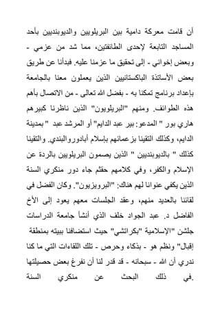 ‫والديوبنديين‬ ‫البريلويين‬ ‫بين‬ ‫دامية‬ ‫معركة‬ ‫قامت‬ ‫أن‬
‫بأح‬
‫د‬
‫عزمي‬ ‫من‬ ‫شد‬ ‫مما‬ ،‫الطائفتين‬ ‫إلحدى‬ ‫التابعة‬ ‫المساجد‬
-
‫إخواني‬ ‫وبعض‬
-
‫ط‬ ‫عن‬ ‫فبدأنا‬ .‫عليه‬ ‫عزمنا‬ ‫ما‬ ‫تحقيق‬ ‫إلى‬
‫ريق‬
‫بال‬ ‫معنا‬ ‫يعملون‬ ‫الذين‬ ‫الباكستانيين‬ ‫األساتذة‬ ‫بعض‬
‫جامعة‬
‫به‬ ‫تمكنا‬ ‫برنامج‬ ‫بإعداد‬
-
‫تعالى‬ ‫هللا‬ ‫بفضل‬
-
‫االت‬ ‫من‬
‫بأهم‬ ‫صال‬
‫الذين‬ "‫"البريلويون‬ ‫ومنهم‬ .‫الطوائف‬ ‫هذه‬
‫كبيره‬ ‫ناظرنا‬
‫م‬
‫بمدينة‬ " ‫ع‬ ‫المرشد‬ ‫أو‬ "‫الدايم‬ ‫عبد‬ ‫بير‬ :‫المدعو‬ " ‫بور‬ ‫هاري‬
‫بد‬
‫أبادوروالبندي‬ ‫بإسالم‬ ‫بزعمائهم‬ ‫التقينا‬ ‫وكذلك‬ ،‫الدايم‬
‫والتقينا‬ .
‫ب‬ ‫البريلويين‬ ‫يصمون‬ ‫الذين‬ " ‫بالديوبنديين‬ " ‫كذلك‬
‫عن‬ ‫الردة‬
‫السن‬ ‫منكري‬ ‫دور‬ ‫جاء‬ ‫حقثم‬ ‫كالمهم‬ ‫وفي‬ ،‫والكفر‬ ‫اإلسالم‬
‫ة‬
‫عنوا‬ ‫يكفي‬ ‫الذين‬
‫الف‬ ‫وكان‬ ."‫"البرويزيون‬ :‫هناك‬ ‫لهم‬ ‫نا‬
‫في‬ ‫ضل‬
‫األخ‬ ‫إلى‬ ‫يعود‬ ‫معهم‬ ‫الجلسات‬ ‫وعقد‬ ،‫منهم‬ ‫بالعديد‬ ‫لقائنا‬
‫الدراسات‬ ‫جامعة‬ ‫أنشأ‬ ‫الذي‬ ‫خلف‬ ‫الجواد‬ ‫عبد‬ .‫د‬ ‫الفاضل‬
‫بمنط‬ ‫ببيته‬ ‫استضافنا‬ ‫حيث‬ "‫"بكراتشي‬ ‫اإلسالمية‬
‫قة‬ " ‫جلشن‬
‫هو‬ ‫ونظم‬ "‫إقبال‬
-
‫وحرص‬ ‫بذكاء‬
-
‫ك‬ ‫ما‬ ‫التي‬ ‫اللقاءات‬ ‫تلك‬
‫نا‬
‫ندري‬
‫هللا‬ ‫أن‬
-
‫سبحانه‬
-
‫حص‬ ‫بعض‬ ‫نفرغ‬ ‫أن‬ ‫لنا‬ ‫قدر‬ ‫قد‬
‫يلتها‬
‫السنة‬ ‫منكري‬ ‫عن‬ ‫البحث‬ ‫ذلك‬ ‫في‬.
 