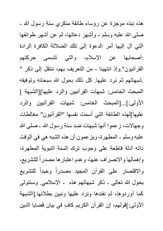 ‫هللا‬ ‫رسول‬ ‫سنة‬ ‫منكري‬ ‫طائفة‬ ‫رؤساء‬ ‫عن‬ ‫موجزة‬ ‫نبذه‬ ‫هذه‬
-
‫وسلم‬ ‫عليه‬ ‫هللا‬ ‫صلى‬
-
‫طوائ‬ ‫أشهر‬ ‫عن‬ ‫ثم‬ ،‫دعاتها‬ ‫وأشهر‬
‫فها‬
‫الراد‬ ‫الكافرة‬ ‫الضاللة‬ ‫تلك‬ ‫إلى‬ ‫الدعوة‬ ‫أمر‬ ‫إليها‬ ‫آل‬ ‫التي‬
‫ة‬
‫اإل‬ ‫عن‬ ‫أصحابها‬
‫حركتهم‬ ‫تتسمى‬ ‫والتي‬ ،‫سالم‬ :
" ‫انتهينا‬ ‫وإذ‬."‫القرآنيون‬
-
‫إل‬ ‫ننتقل‬ ،‫بهم‬ ‫التعريف‬ ‫من‬
‫ذكر‬ ‫ى‬
‫وتو‬ ‫سبحانه‬ ‫هللا‬ ‫بحول‬ ‫ذلك‬ ‫كل‬ .‫عليها‬ ‫نرد‬ ‫ثم‬ ‫شبهاتهم‬
‫فيقه‬ .
[ ‫عليها][الشب‬ ‫والرد‬ ‫القرآنيين‬ ‫شبهات‬ :‫الخامس‬ ‫المبحث‬
‫هة‬
‫والرد‬ ‫القرآنيين‬ ‫شبهات‬ :‫الخامس‬ ‫[المبحث‬...]:‫األولى‬
‫الطائفة‬ ‫عليها]لهذه‬
‫مغا‬ "‫"القرآنيون‬ ‫نفسها‬ ‫أسمت‬ ‫التي‬
‫لطات‬
‫هللا‬ ‫رسول‬ ‫سنة‬ ‫ضد‬ ‫شبهات‬ ‫أنها‬ ‫زعموا‬ ،‫وجهاالت‬
-
‫هللا‬ ‫صلى‬
‫وسلم‬ ‫عليه‬
-
‫الوق‬ ‫في‬ ‫هي‬ ‫الشبه‬ ‫هذه‬ ‫أن‬ ‫ويزعمون‬ ،‫المطهرة‬
‫ت‬
،‫المطهرة‬ ‫النبوية‬ ‫السنة‬ ‫ترك‬ ‫وجوب‬ ‫على‬ ‫قاطعة‬ ‫أدلة‬ ‫ذاته‬
‫للتشري‬ ً‫ا‬‫مصدر‬ ‫اعتبارها‬ ‫وعدم‬ ،‫عنها‬ ‫واالنصراف‬ ‫وإهمالها‬
،‫ع‬
‫واال‬
‫للتشريع‬ ً‫ا‬‫وحيد‬ ً‫ا‬‫مصدر‬ ‫المجيد‬ ‫القرآن‬ ‫على‬ ‫قتصار‬
‫وسنتولى‬ .‫اإلسالمي‬ - ‫تعالى‬ ‫هللا‬ ‫بحول‬
-
‫هذه‬ ‫شبهاتهم‬ ‫ذكر‬
‫[الش‬.‫بطالنها‬ ‫ونبين‬ ‫عليها‬ ‫ونرد‬ ‫نفندها‬ ‫ثم‬ ،‫أوردوها‬ ‫كما‬
‫بهة‬
‫ا‬ ‫قضايا‬ ‫بيان‬ ‫في‬ ٍ‫كاف‬ ‫الكريم‬ ‫القرآن‬ ‫إن‬ ،‫]قولهم‬:‫األولى‬
‫لدين‬
 