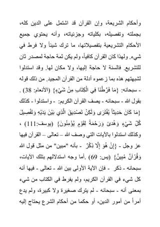 ‫الد‬ ‫على‬ ‫اشتمل‬ ‫قد‬ ‫القرآن‬ ‫وإن‬ ،‫الشريعة‬ ‫وأحكام‬
،‫كله‬ ‫ين‬
‫يحتوي‬ ‫وأنه‬ ،‫وجزئياته‬ ‫بكلياته‬ ،‫وتفصيله‬ ‫بجملته‬
‫جميع‬
‫ف‬ ‫وال‬ ً‫ا‬‫شيئ‬ ‫ترك‬ ‫ما‬ ،‫بتفصيالتها‬ ‫التشريعية‬ ‫األحكام‬
‫في‬ ‫رط‬
‫لمصدر‬ ‫حاجة‬ ‫ثمة‬ ‫يكن‬ ‫ولم‬ ،ً‫ا‬‫كافي‬ ‫القرآن‬ ‫كان‬ ‫ولهذا‬ .‫شيء‬
‫ثان‬
‫است‬ ‫وقد‬ .‫لها‬ ‫مكان‬ ‫وال‬ ،‫إليها‬ ‫حاجة‬ ‫ال‬ ‫فالسنة‬ .‫للتشريع‬
‫دلوا‬
‫من‬ ‫أدلة‬ ‫زعموه‬ ‫بما‬ ‫هذه‬ ‫لشبهتهم‬
‫قو‬ ‫ذلك‬ ‫من‬ .‫المجيد‬ ‫القرآن‬
‫له‬
-
:‫(األنعام‬ }ٍ‫ء‬ْ‫ي‬َ‫ش‬ ْ‫ن‬ِ‫م‬ ِ‫ب‬‫ا‬َ‫ت‬ِ‫ك‬ْ‫ال‬ ‫ي‬ِ‫ف‬ ‫َا‬‫ن‬ْ‫ط‬ َّ‫ر‬َ‫ف‬ ‫ا‬َ‫م‬{ :‫سبحانه‬
38
. )
‫واستدلوا‬
-
‫كذلك‬ - ‫هللا‬ ‫بقول‬
-
‫سبحانه‬
-
‫الك‬ ‫القرآن‬ ‫يصف‬
:‫ريم‬
َ‫و‬ ِ‫ه‬ْ‫ي‬َ‫د‬َ‫ي‬ َ‫ْن‬‫ي‬َ‫ب‬ ‫ِي‬‫ذ‬َّ‫ل‬‫ا‬ َ‫ِيق‬‫د‬ْ‫ص‬َ‫ت‬ ْ‫ن‬ِ‫ك‬َ‫ل‬ َ‫و‬ ‫ى‬َ‫ر‬َ‫ت‬ْ‫ف‬ُ‫ي‬ ً‫ا‬‫ِيث‬‫د‬َ‫ح‬ َ‫ان‬َ‫ك‬ ‫ا‬َ‫م‬{
َ‫ل‬‫ي‬ ِ
‫ص‬ْ‫ف‬َ‫ت‬
ُ‫ه‬َ‫و‬ ٍ‫ء‬ْ‫ي‬َ‫ش‬ ِ‫ل‬ُ‫ك‬
:‫(يوسف‬ }َ‫ون‬ُ‫ن‬ِ‫م‬ْ‫ؤ‬ُ‫ي‬ ٍ‫م‬ ْ‫و‬َ‫ق‬ِ‫ل‬ ً‫ة‬َ‫م‬ْ‫ح‬ َ‫ر‬ َ‫و‬ ً‫ى‬‫د‬
111
، )
‫هللا‬ ‫وصف‬ ‫التي‬ ‫باآليات‬ ‫استدلوا‬ ‫وكذلك‬
–
‫تعالى‬
–
‫ال‬
‫فيها‬ ‫قرآن‬
‫هللا‬ ‫قول‬ ‫مثل‬ ‫من‬ "‫"مبين‬ ‫بأنه‬ - ‫وجل‬ ‫عز‬
-
ٌ‫ر‬ْ‫ك‬ِ‫ذ‬ َّ
‫ال‬ِ‫إ‬ َ‫و‬ُ‫ه‬ ْ‫ن‬ِ‫إ‬{
:‫(يس‬ }ٌ‫ين‬ِ‫ب‬ُ‫م‬ ٌ‫آن‬ ْ‫ر‬ُ‫ق‬ َ‫و‬
69
،‫اآليات‬ ‫بتلك‬ ‫استداللهم‬ ‫وجه‬ ‫أما‬. )
‫هللا‬ ‫بين‬ ‫األولى‬ ‫اآلية‬ ‫فإن‬
-
‫تعالى‬
-
‫أنه‬ ‫فيها‬ - ‫سبحانه‬
-
‫ذكر‬
‫من‬ ‫الكتاب‬ ‫في‬ ‫يفرط‬ ‫ولم‬ ،‫الكريم‬ ‫القرآن‬ ‫في‬ ‫شيء‬ ‫كل‬
‫شيء‬
‫أنه‬ ‫بمعنى‬
-
‫سبحانه‬
-
‫ول‬ ،‫كبيرة‬ ‫وال‬ ‫صغيرة‬ ‫يترك‬ ‫لم‬
‫يدع‬ ‫م‬
‫إليه‬ ‫يحتاج‬ ‫الشرع‬ ‫أحكام‬ ‫من‬ ‫حكما‬ ‫أو‬ ،‫الدين‬ ‫أمور‬ ‫من‬ ً‫ا‬‫أمر‬
 