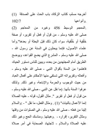 (1) ‫با‬ ،‫الزكاة‬ ‫كتاب‬ ،‫مسلم‬ ‫أخرجه‬
‫الصدقة‬ ‫على‬ ‫الحث‬ ‫ب‬
‫وأنواعها‬
7
/
102 .
(2) ‫الوسيط‬ ‫المعجم‬
456
‫المعاجم‬ ‫من‬ ‫وغيره‬ .
‫وسلم‬ ‫عليه‬ ‫هللا‬ ‫صلى‬
-
‫ص‬ ‫أو‬ ،‫تقرير‬ ‫أو‬ ‫فعل‬ ‫أو‬ ‫قول‬ ‫من‬
‫فة‬
‫و‬."‫بعدها‬ ‫أو‬ ‫البعثة‬ ‫قبل‬ ‫ذلك‬ ‫كان‬ ‫سواء‬ ،‫قية‬ُ‫ل‬ُ‫خ‬ ‫أو‬ ‫ية‬ِ‫ق‬ْ‫ل‬َ‫خ‬
‫أما‬
‫هللا‬ ‫رسول‬ ‫عن‬ ‫السنة‬ ‫في‬ ‫يبحثون‬ ‫فإنما‬ ،‫األصول‬ ‫علماء‬
-
‫وسلم‬ ‫عليه‬ ‫هللا‬ ‫صلى‬
-
‫وي‬ ،‫القواعد‬ ‫يضع‬ ‫الذي‬ ‫المشرع‬
‫وضح‬
‫دستور‬ ‫للناس‬ ‫ويبين‬ ،‫بعده‬ ‫من‬ ‫المجتهدين‬ ‫أمام‬ ‫الطريق‬
،‫الحياة‬
‫النبي‬ ‫بأقوال‬ ‫السنة‬ ‫من‬ ‫فاهتموا‬
-
‫وسل‬ ‫عليه‬ ‫هللا‬ ‫صلى‬
‫م‬
-
‫أف‬ ‫على‬ ‫األحكام‬ ‫منها‬ ‫تستقي‬ ‫التي‬ ‫وتقريراته‬ ‫وأفعاله‬
‫العباد‬ ‫عال‬
‫ولذلك‬ .‫ذلك‬ ‫وغير‬ ،‫واإلباحة‬ ‫والحرمة‬ ‫الوجوب‬ ‫حيث‬ ‫من‬
‫عرفوا‬
‫النبي‬ ‫عن‬ ‫نقل‬ ‫(ما‬ :‫بأنها‬ ‫السنة‬
-
‫علي‬ ‫هللا‬ ‫صلى‬
‫وسلم‬ ‫ه‬
-
‫قوله‬ ،‫القول‬ ‫مثال‬ ." ‫تقرير‬ ‫أو‬ ‫فعل‬ ‫أو‬ ‫قول‬ ‫من‬
-
‫الص‬ ‫عليه‬
‫الة‬
‫والسالم‬: - " ( "‫بالنيات‬ ‫األعمال‬ ‫إنما‬
1
‫نقل‬ ‫ما‬ ،‫الفعل‬ ‫ومثال‬ . )
‫فعله‬ ‫من‬ ‫إلينا‬
-
‫وسلم‬ ‫عليه‬ ‫هللا‬ ‫صلى‬
-
‫م‬ ‫الصلوات‬ ‫في‬
‫وقتها‬ ‫ن‬
‫ذلك‬ ‫وغير‬ ‫الحج‬ ‫ومناسك‬ .‫وهيئتها‬. ‫إقراره‬ ،‫التقرير‬ ‫ومثال‬
-
‫والسالم‬ ‫الصالة‬ ‫عليه‬
-
‫صالة‬ ‫أمر‬ ‫في‬ ‫الصحابة‬ ‫الجتهاد‬
 
