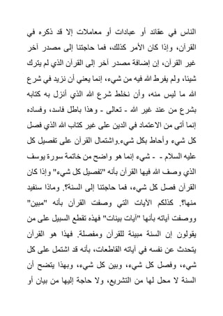 ‫في‬ ‫ذكره‬ ‫قد‬ ‫إال‬ ‫معامالت‬ ‫أو‬ ‫عبادات‬ ‫أو‬ ‫عقائد‬ ‫في‬ ‫الناس‬
،‫القرآن‬
‫آخر‬ ‫مصدر‬ ‫إلى‬ ‫حاجتنا‬ ‫فما‬ ،‫كذلك‬ ‫األمر‬ ‫كان‬ ‫وإذا‬
‫يت‬ ‫لم‬ ‫الذي‬ ‫القرآن‬ ‫إلى‬ ‫آخر‬ ‫مصدر‬ ‫إضافة‬ ‫إن‬ ،‫القرآن‬ ‫غير‬
‫رك‬
‫نزيد‬ ‫أن‬ ‫يعني‬ ‫إنما‬ ،‫شيء‬ ‫من‬ ‫فيه‬ ‫هللا‬ ‫يفرط‬ ‫ولم‬ ،‫شيئا‬
‫شرع‬ ‫في‬
‫كتاب‬ ‫به‬ ‫أنزل‬ ‫الذي‬ ‫هللا‬ ‫شرع‬ ‫نخلط‬ ‫وأن‬ ،‫منه‬ ‫ليس‬ ‫ما‬ ‫هللا‬
‫ه‬
‫هللا‬ ‫غير‬ ‫عند‬ ‫من‬ ‫بشرع‬
-
‫تعالى‬
-
،‫فاسد‬ ‫باطل‬ ‫وهذا‬
‫وفس‬
‫اده‬
‫الذي‬ ‫هللا‬ ‫كتاب‬ ‫غير‬ ‫على‬ ‫الدين‬ ‫في‬ ‫االعتماد‬ ‫من‬ ‫أتى‬ ‫إنما‬
‫فصل‬
‫تفصي‬ ‫على‬ ‫القرآن‬ ‫واشتمال‬.‫شيء‬ ‫بكل‬ ‫وأحاط‬ ‫شيء‬ ‫كل‬
‫كل‬ ‫ل‬
‫يوسف‬ ‫سورة‬ ‫خاتمة‬ ‫من‬ ‫واضح‬ ‫هو‬ ‫إنما‬ ‫شيء‬ - ‫السالم‬ ‫عليه‬
-
‫و‬ "‫شيء‬ ‫كل‬ ‫"تفصيل‬ ‫بأنه‬ ‫القرآن‬ ‫فيها‬ ‫هللا‬ ‫وصف‬ ‫الذي‬
‫كان‬ ‫إذا‬
‫ا‬ ‫إلى‬ ‫حاجتنا‬ ‫فما‬ ،‫شيء‬ ‫كل‬ ‫فصل‬ ‫القرآن‬
‫سن‬ ‫وماذا‬ .‫لسنة؟‬
‫فيد‬
"‫"مبين‬ ‫بأنه‬ ‫القرآن‬ ‫وصفت‬ ‫التي‬ ‫اآليات‬ ‫كذلكم‬ .‫منها؟‬
‫السبي‬ ‫تقطع‬ ‫فهذه‬ "‫بينات‬ ‫"آيات‬ ‫بأنها‬ ‫آياته‬ ‫ووصفت‬
‫من‬ ‫على‬ ‫ل‬
‫القر‬ ‫هو‬ ‫فهذا‬ .‫ومفصلة‬ ‫للقرآن‬ ‫مبينة‬ ‫السنة‬ ‫إن‬ ‫يقولون‬
‫آن‬
‫ع‬ ‫اشتمل‬ ‫قد‬ ‫بأنه‬ ،‫القاطعات‬ ‫آياته‬ ‫في‬ ‫نفسه‬ ‫عن‬ ‫يتحدث‬
‫كل‬ ‫لى‬
‫ش‬ ‫كل‬ ‫وبين‬ ،‫شيء‬ ‫كل‬ ‫وفصل‬ ،‫شيء‬
‫أ‬ ‫يتضح‬ ‫وبهذا‬ ،‫يء‬
‫ن‬
‫أو‬ ‫بيان‬ ‫من‬ ‫إليها‬ ‫حاجة‬ ‫وال‬ ،‫التشريع‬ ‫من‬ ‫لها‬ ‫محل‬ ‫ال‬ ‫السنة‬
 