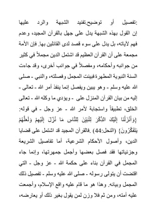 ‫عليها‬ ‫والرد‬ ‫الشبهة‬ ‫تفنيد‬.‫توضيح‬ ‫أو‬ ‫تفصيل‬:
‫وع‬ ،‫المجيد‬ ‫بالقرآن‬ ‫جهل‬ ‫على‬ ‫يدل‬ ‫الشبهة‬ ‫بهذه‬ ‫القول‬ ‫إن‬
‫دم‬
.‫بها‬ ‫القائلين‬ ‫لدى‬ ‫قصد‬ ‫سوء‬ ‫على‬ ‫يدل‬ ‫بل‬ ،‫آلياته‬ ‫فهم‬
‫األمة‬ ‫فإن‬
‫ق‬ ‫العظيم‬ ‫القرآن‬ ‫أن‬ ‫على‬ ‫مجمعة‬
‫ك‬ ‫في‬ ً‫ال‬‫مجم‬ ‫الدين‬ ‫اشتمل‬ ‫د‬
‫ثير‬
‫جاءت‬ ‫وقد‬ ،‫أخرى‬ ‫جوانب‬ ‫في‬ ً‫ال‬‫ومفص‬ ،‫وأحكامه‬ ‫جوانبه‬ ‫من‬
‫والن‬ ،‫وفصلته‬ ‫المجمل‬ ‫فبينت‬ ‫المطهرة‬ ‫النبوية‬ ‫السنة‬
‫بي‬
-
‫صلى‬
‫وسلم‬ ‫عليه‬ ‫هللا‬
-
‫هللا‬ ‫أمر‬ ‫ينفذ‬ ‫إنما‬ ‫ويفصل‬ ‫يبين‬ ‫وهو‬
-
‫تعالى‬
-
‫هللا‬ ‫وكله‬ ‫ما‬ ‫ويؤدي‬
-
‫تعالى‬ - ‫عل‬ ‫المنزل‬ ‫القرآن‬ ‫بيان‬ ‫من‬ ‫إليه‬
‫ى‬
‫هللا‬ ‫ألمر‬ ‫واستجابة‬ ً‫ا‬‫تطبيق‬ ،‫الخلق‬
-
‫وجل‬ ‫عز‬
-
‫قو‬ ‫في‬
:‫له‬
ُ‫ه‬َّ‫ل‬َ‫ع‬َ‫ل‬ َ‫و‬ ْ‫م‬ِ‫ه‬ْ‫ي‬َ‫ل‬ِ‫إ‬ َ‫ل‬ ِ‫ز‬ُ‫ن‬ ‫ا‬َ‫م‬ ِ
‫اس‬َّ‫ن‬‫ل‬ِ‫ل‬ َ‫ن‬ِ‫ي‬َ‫ب‬ُ‫ت‬ِ‫ل‬ َ‫ر‬ْ‫ك‬ِ‫الذ‬ َ‫ْك‬‫ي‬َ‫ل‬ِ‫إ‬ ‫َا‬‫ن‬ْ‫ل‬ َ‫ز‬ْ‫ن‬َ‫أ‬ َ‫{و‬
ْ‫م‬
:‫(النحل‬ }َ‫ون‬ ُ‫ر‬َّ‫ك‬َ‫ف‬َ‫ت‬َ‫ي‬
44
‫قض‬ ‫على‬ ‫اشتمل‬ ‫قد‬ ‫المجيد‬ ‫فالقرآن‬. )
‫ايا‬
‫الشري‬ ‫تفاصيل‬ ‫أما‬ ،‫الشرعية‬ ‫األحكام‬ ‫وأصول‬ ،‫الدين‬
‫عة‬
‫جاء‬ ‫وإنما‬ ،‫جمهرتها‬ ‫وأجمل‬ ‫بعضها‬ ‫فصل‬ ‫فقد‬ ‫وجزئياتها‬
‫هللا‬ ‫حكمة‬ ‫على‬ ‫بناء‬ ‫القرآن‬ ‫في‬ ‫المجمل‬
-
‫وجل‬ ‫عز‬
-
‫التي‬
‫رسوله‬ ‫يتولى‬ ‫أن‬ ‫اقتضت‬
-
‫وسلم‬ ‫عليه‬ ‫هللا‬ ‫صلى‬
-
‫تف‬
‫ذلك‬ ‫صيل‬
‫وأجمعت‬ ،‫اإلسالم‬ ‫واقع‬ ‫عليه‬ ‫قام‬ ‫ما‬ ‫هو‬ ‫وهذا‬ .‫وبيانه‬ ‫المجمل‬
‫ذل‬ ‫بغير‬ ‫يقول‬ ‫لمن‬ ‫وزن‬ ‫فال‬ ‫ثم‬ ‫ومن‬ ،‫أمته‬ ‫عليه‬
‫يعا‬ ‫أو‬ ‫ك‬
،‫رضه‬
 